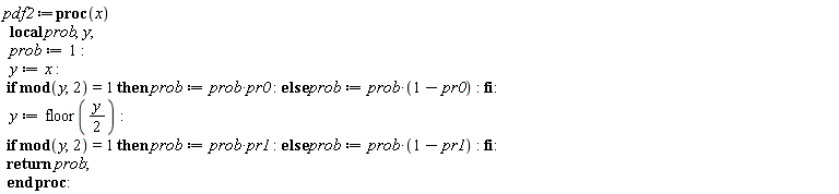 pdf2 := proc (x) local prob, y; prob := 1; y := x; if `mod`(y, 2) = 1 then prob := prob*pr0 else prob := prob*(1-pr0) end if; y := floor((1/2)*y); if `mod`(y, 2) = 1 then prob := prob*pr1 else prob := prob*(1-pr1) end if; return prob end proc:
