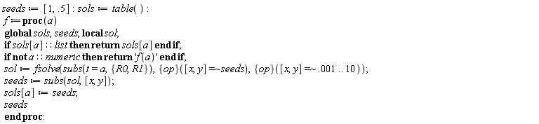 seeds := [1, .5]; sols := table(); f := proc (a) local sol; global sols, seeds; if (sols[a])::list then return sols[a] end if; if not a::numeric then return 'f(a)' end if; sol := fsolve(subs(t = a, {R0, R1}), ({op})(`~`[`=`]([x, y], seeds)), ({op})(`~`[`=`]([x, y], 0.1e-2 .. 10))); seeds := subs(sol, [x, y]); sols[a] := seeds; seeds end proc