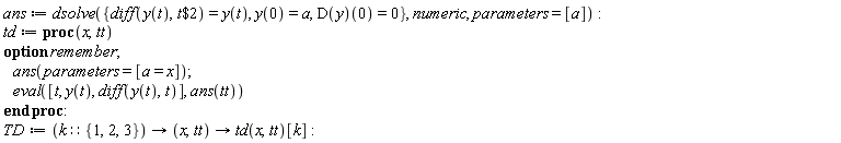 ans := dsolve({diff(y(t), `$`(t, 2)) = y(t), y(0) = a, (D(y))(0) = 0}, numeric, parameters = [a]); td := proc (x, tt) option remember; ans(parameters = [a = x]); eval([t, y(t), diff(y(t), t)], ans(tt)) end proc; TD := proc (k::{1, 2, 3}) options operator, arrow; proc (x, tt) options operator, arrow; td(x, tt)[k] end proc end proc