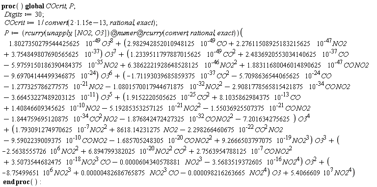 (proc () global COcrit, P; Digits := 30; COcrit := 1/convert(2*0.115e-12, rational, exact); P := (`@`(`@`(rcurry(unapply, [NO2, O3]), numer), rcurry(convert, rational, exact)))(1.8027350279544425625*O3^8/10^49+(2.982942852010948125*CO/10^49+2.27611508925183215625*NO2/10^47+3.754849807690565625/10^37)*O3^7+(1.2339511797887015625*CO^2/10^49+2.4836920553034140625*CO/10^37+(-1)*5.9759150186390484375*NO2/10^35+6.3862221928648528125*NO2^2/10^46+1.88311680046014890625*CO*NO2/10^47+(-1)*9.69704144499346875/10^24)*O3^6+((-1)*1.71193039685859375*CO^2/10^37+(-1)*5.7098636544065625*CO/10^24+(-1)*1.277325786277575*NO2/10^21+(-1)*1.0801570017944671875*NO2^2/10^32+(-1)*2.9081778565815421875*CO*NO2/10^34+(-1)*3.66453227489203125/10^11)*O3^5+(1.9152220505625*CO^2/10^25+8.1035862984375*CO/10^13+1.40846609345625*NO2/10^10+(-1)*5.19285353257125*NO2^2/10^21+(-1)*1.55036925507375*CO*NO2/10^21+(-1)*1.844759695120875*CO^2*NO2/10^34+(-1)*1.876842472427325*CO*NO2^2/10^32-7.201634275625)*O3^4+(1.793091274970625*NO2^2/10^7+8618.14231275*NO2+(-1)*2.298266460675*CO^2*NO2/10^22+(-1)*9.5902239009375*CO*NO2/10^10+(-1)*1.685705248305*CO*NO2^2/10^20+9.2666503797075*NO2^3/10^19)*O3^3+((-1)*2.5638555726*10^6*NO2^2+6.894799382025*NO2^2*CO^2/10^20+2.7563954788125*CO*NO2^2/10^7+3.5073544682475*NO2^3*CO/10^18+(-1)*0.604340578881e-4*NO2^3+(-1)*3.5683519372605*NO2^4/10^16)*O3^2+((-1)*8.75499651*10^6*NO2^3+0.482686765875e-5*NO2^3*CO+(-1)*0.98216263665e-4*NO2^4)*O3+5.4066609*10^7*NO2^4) end proc)()