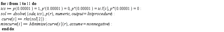 for i to 11 do ics := p(0.1e-4) = 1, (D(p))(0.1e-4) = 0, ((D@@2)(p))(0.1e-4) = ic3[i], ((D@@3)(p))(0.1e-4) = 0; sol := dsolve({ics, ode}, p(r), numeric, output = listprocedure); curve[i] := rhs(sol[2]); mincurve[i] := Minimize(curve[i](r), assume = nonnegative) end do