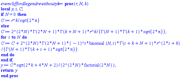 proc (r, N, k) local y, i, C; if N = 0 then C := r^k/sqrt(2*Pi) else C := 2^(2*N)*GAMMA(2*N+1)*GAMMA(k+N+1)*r^k/(GAMMA(N+1)*GAMMA(k+1)*sqrt(2*Pi)); for i to N do C := C+2^(2*N)*GAMMA(2*N+1)*(-1)^i*binomial(N, i)*GAMMA(i+k+N+1)*r^(2*i+k)/(GAMMA(N+1)*GAMMA(k+i+1)*sqrt(2*Pi)) end do end if; y := C*sqrt(2*k+4*N+2)/(2^(2*N)*factorial(2*N)); return y end proc