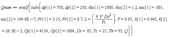 Qnum := evalf(subs(dp[1] = 750, dp[2] = 250, rho[1] = 1000, rho[2] = 1.2, mu[1] = 0.1e-2, mu[2] = 0.1846e-4, Pr[1] = 3.15, Pr[2] = .7, L = 4*V*Do^2/Pi, V = 0.5e-1, k[1] = .645, k[2] = 0.263e-1, Cp[1] = 4130, Cp[2] = 1004, Di = 0.5e-1, Tc = 25, Th = 95, Q)):