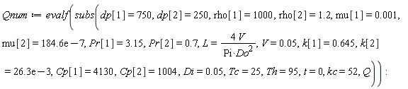 Qnum := evalf(subs(dp[1] = 750, dp[2] = 250, rho[1] = 1000, rho[2] = 1.2, mu[1] = 0.1e-2, mu[2] = 0.1846e-4, Pr[1] = 3.15, Pr[2] = .7, L = 4*V/(Pi*Do^2), V = 0.5e-1, k[1] = .645, k[2] = 0.263e-1, Cp[1] = 4130, Cp[2] = 1004, Di = 0.5e-1, Tc = 25, Th = 95, t = 0, kc = 52, Q)):