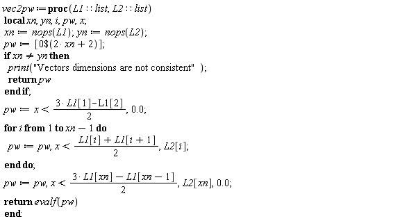 vec2pw := proc (L1::list, L2::list) local xn, yn, i, pw, x; xn := nops(L1); yn := nops(L2); pw := [`$`(0, 2*xn+2)]; if xn <> yn then print("Vectors dimensions are not consistent"); return pw end if; pw := x < (3/2)*L1[1]-(1/2)*L1[2], 0.; for i to xn-1 do pw := pw, x < (1/2)*L1[i]+(1/2)*L1[i+1], L2[i] end do; pw := pw, x < (3/2)*L1[xn]-(1/2)*L1[xn-1], L2[xn], 0.; return evalf(pw) end proc: