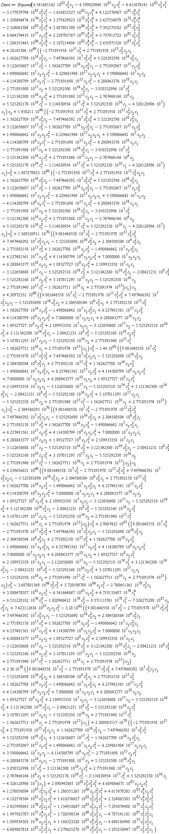 Dtest := Expand(2.9067425*10^67*Typesetting:-delayDotProduct(9.081648558*10^7*c[3]^3-2.771891978*10^15*c[3]^2*c[2]^2+7.497466392*10^7*c[3]^2*c[2]*c[1]-5.525292690*10^16*c[3]^2*c[2]+2.304580504*10^6*c[3]^2*c[1]+2.771892150*10^15*c[3]^2+1.562627708*10^16*c[3]*c[2]^3-1.490066642*10^7*c[3]*c[2]^2*c[1]+6.237481561*10^17*c[3]*c[2]^2+4.114300799*10^6*c[3]*c[2]*c[1]^2+7.0000000*10^7*c[3]*c[2]*c[1]+6.208843377*10^18*c[3]*c[2]+1.09327727*10^8*c[3]*c[1]^2+2.109933358*10^7*c[3]*c[1]-3.122650608*10^17*c[3]-5.525292510*10^16*c[2]^3+3.121342300*10^16*c[2]^2*c[1]-2.08421231*10^8*c[2]^2-5.525292160*10^16*c[2]*c[1]^2+3.107011295*10^17*c[2]*c[1]-5.525292350*10^16*c[2]+2.771891940*10^15*c[1]^2-1.562627711*10^16*c[1]+2.771891974*10^15, c[2])*c[3]^3-3.687801369*10^86*c[2]^2*c[1]^2+1.270856084*10^87*c[3]^2*c[2]*c[1]^2+1.286351265*10^86*c[3]*c[2]^2*c[1]^2+4.615678303*10^83*c[3]^4*c[2]*c[1]^2-4.122576584*10^81*c[3]^5*c[2]*c[1]^2-7.295074980*10^75*c[3]^3*c[2]*c[1]^3+1.610276627*10^82*c[3]^3*c[2]^2*c[1]^2+2.324063303*10^82*c[3]^4*c[2]^2*c[1]^2-2.425998043*10^78*c[3]^2*c[2]*c[1]^3-1.154918687*10^85*c[3]^3*c[2]*c[1]^2+1.997563707*10^75*c[3]^4*c[2]*c[1]^3-3.720590534*10^86*c[3]^2*c[2]^3*c[1]-4.787141101*10^87*c[3]^2*c[2]^2*c[1]+1.899934303*10^79*c[3]*c[2]^3*c[1]+1.186323320*10^85*c[3]^4*c[2]^2*c[1]-4.048186940*10^77*c[3]^5*c[2]^2*c[1]-6.689867818*10^85*c[3]^3*c[2]^3*c[1]+2.279625276*10^78*c[3]^4*c[2]^3*c[1]-7.326275290*10^87*c[3]*c[2]^2*c[1]+7.423112636*10^87*c[3]*c[2]*c[1]^2+6.541665162*10^85*c[2]^2*c[1]-6.599829040*10^85*c[2]*c[1]^2-4.615678141*10^83*c[3]^3*c[1]^3-3.177879794*10^83*c[3]^2*c[1]^3-1.610853527*10^82*c[3]*c[1]^4+4.122576967*10^81*c[3]^4*c[1]^3+3.375629923*10^73*c[3]^3*c[1]^4+1.350694476*10^74*c[3]^5*c[1]^3+3.427554079*10^72*c[3]^4*c[1]^4+7.392273582*10^87*c[3]^2*c[2]^3-2.324063304*10^82*c[3]^2*c[1]^4+3.687801390*10^86*c[3]^2*c[2]^4+8.464374435*10^77*c[3]*c[2]^4+2.239705767*10^85*c[3]^4*c[2]^3-1.286351443*10^86*c[3]^3*c[2]^4-3.28*10^62*Typesetting:-delayDotProduct(9.081648558*10^7*c[3]^3-2.771891978*10^15*c[3]^2*c[2]^2+7.497466392*10^7*c[3]^2*c[2]*c[1]-5.525292690*10^16*c[3]^2*c[2]+2.304580504*10^6*c[3]^2*c[1]+2.771892150*10^15*c[3]^2+1.562627708*10^16*c[3]*c[2]^3-1.490066642*10^7*c[3]*c[2]^2*c[1]+6.237481561*10^17*c[3]*c[2]^2+4.114300799*10^6*c[3]*c[2]*c[1]^2+7.0000000*10^7*c[3]*c[2]*c[1]+6.208843377*10^18*c[3]*c[2]+1.09327727*10^8*c[3]*c[1]^2+2.109933358*10^7*c[3]*c[1]-3.122650608*10^17*c[3]-5.525292510*10^16*c[2]^3+3.121342300*10^16*c[2]^2*c[1]-2.08421231*10^8*c[2]^2-5.525292160*10^16*c[2]*c[1]^2+3.107011295*10^17*c[2]*c[1]-5.525292350*10^16*c[2]+2.771891940*10^15*c[1]^2-1.562627711*10^16*c[1]+2.771891974*10^15, c[2])+4.719135687*10^79*c[1]^4-6.531220102*10^76*c[2]^4-8.371113761*10^78*c[1]^3-1.293256947*10^87*c[3]^3*c[2]^2*c[1]+4.30972352*10^69*Typesetting:-delayDotProduct(9.081648558*10^7*c[3]^3-2.771891978*10^15*c[3]^2*c[2]^2+7.497466392*10^7*c[3]^2*c[2]*c[1]-5.525292690*10^16*c[3]^2*c[2]+2.304580504*10^6*c[3]^2*c[1]+2.771892150*10^15*c[3]^2+1.562627708*10^16*c[3]*c[2]^3-1.490066642*10^7*c[3]*c[2]^2*c[1]+6.237481561*10^17*c[3]*c[2]^2+4.114300799*10^6*c[3]*c[2]*c[1]^2+7.0000000*10^7*c[3]*c[2]*c[1]+6.208843377*10^18*c[3]*c[2]+1.09327727*10^8*c[3]*c[1]^2+2.109933358*10^7*c[3]*c[1]-3.122650608*10^17*c[3]-5.525292510*10^16*c[2]^3+3.121342300*10^16*c[2]^2*c[1]-2.08421231*10^8*c[2]^2-5.525292160*10^16*c[2]*c[1]^2+3.107011295*10^17*c[2]*c[1]-5.525292350*10^16*c[2]+2.771891940*10^15*c[1]^2-1.562627711*10^16*c[1]+2.771891974*10^15, c[1])*c[3]^2-1.46*10^62*Typesetting:-delayDotProduct(9.081648558*10^7*c[3]^3-2.771891978*10^15*c[3]^2*c[2]^2+7.497466392*10^7*c[3]^2*c[2]*c[1]-5.525292690*10^16*c[3]^2*c[2]+2.304580504*10^6*c[3]^2*c[1]+2.771892150*10^15*c[3]^2+1.562627708*10^16*c[3]*c[2]^3-1.490066642*10^7*c[3]*c[2]^2*c[1]+6.237481561*10^17*c[3]*c[2]^2+4.114300799*10^6*c[3]*c[2]*c[1]^2+7.0000000*10^7*c[3]*c[2]*c[1]+6.208843377*10^18*c[3]*c[2]+1.09327727*10^8*c[3]*c[1]^2+2.109933358*10^7*c[3]*c[1]-3.122650608*10^17*c[3]-5.525292510*10^16*c[2]^3+3.121342300*10^16*c[2]^2*c[1]-2.08421231*10^8*c[2]^2-5.525292160*10^16*c[2]*c[1]^2+3.107011295*10^17*c[2]*c[1]-5.525292350*10^16*c[2]+2.771891940*10^15*c[1]^2-1.562627711*10^16*c[1]+2.771891974*10^15, c[1])*c[3]^3+2.36*10^70*Typesetting:-delayDotProduct(9.081648558*10^7*c[3]^3-2.771891978*10^15*c[3]^2*c[2]^2+7.497466392*10^7*c[3]^2*c[2]*c[1]-5.525292690*10^16*c[3]^2*c[2]+2.304580504*10^6*c[3]^2*c[1]+2.771892150*10^15*c[3]^2+1.562627708*10^16*c[3]*c[2]^3-1.490066642*10^7*c[3]*c[2]^2*c[1]+6.237481561*10^17*c[3]*c[2]^2+4.114300799*10^6*c[3]*c[2]*c[1]^2+7.0000000*10^7*c[3]*c[2]*c[1]+6.208843377*10^18*c[3]*c[2]+1.09327727*10^8*c[3]*c[1]^2+2.109933358*10^7*c[3]*c[1]-3.122650608*10^17*c[3]-5.525292510*10^16*c[2]^3+3.121342300*10^16*c[2]^2*c[1]-2.08421231*10^8*c[2]^2-5.525292160*10^16*c[2]*c[1]^2+3.107011295*10^17*c[2]*c[1]-5.525292350*10^16*c[2]+2.771891940*10^15*c[1]^2-1.562627711*10^16*c[1]+2.771891974*10^15, c[1])+3.737915722*10^81*c[3]^5*c[2]^3-2.107214404*10^82*c[3]^4*c[2]^4-2.635971526*10^87*c[3]^3*c[2]^3+8.239656631*10^69*Typesetting:-delayDotProduct(9.081648558*10^7*c[3]^3-2.771891978*10^15*c[3]^2*c[2]^2+7.497466392*10^7*c[3]^2*c[2]*c[1]-5.525292690*10^16*c[3]^2*c[2]+2.304580504*10^6*c[3]^2*c[1]+2.771892150*10^15*c[3]^2+1.562627708*10^16*c[3]*c[2]^3-1.490066642*10^7*c[3]*c[2]^2*c[1]+6.237481561*10^17*c[3]*c[2]^2+4.114300799*10^6*c[3]*c[2]*c[1]^2+7.0000000*10^7*c[3]*c[2]*c[1]+6.208843377*10^18*c[3]*c[2]+1.09327727*10^8*c[3]*c[1]^2+2.109933358*10^7*c[3]*c[1]-3.122650608*10^17*c[3]-5.525292510*10^16*c[2]^3+3.121342300*10^16*c[2]^2*c[1]-2.08421231*10^8*c[2]^2-5.525292160*10^16*c[2]*c[1]^2+3.107011295*10^17*c[2]*c[1]-5.525292350*10^16*c[2]+2.771891940*10^15*c[1]^2-1.562627711*10^16*c[1]+2.771891974*10^15, c[2])*c[3]^2+6.689866671*10^85*c[3]*c[2]*c[1]^3+2.098943865*10^82*c[3]^2*c[2]^2*c[1]^2-2.364586293*10^70*Typesetting:-delayDotProduct(9.081648558*10^7*c[3]^3-2.771891978*10^15*c[3]^2*c[2]^2+7.497466392*10^7*c[3]^2*c[2]*c[1]-5.525292690*10^16*c[3]^2*c[2]+2.304580504*10^6*c[3]^2*c[1]+2.771892150*10^15*c[3]^2+1.562627708*10^16*c[3]*c[2]^3-1.490066642*10^7*c[3]*c[2]^2*c[1]+6.237481561*10^17*c[3]*c[2]^2+4.114300799*10^6*c[3]*c[2]*c[1]^2+7.0000000*10^7*c[3]*c[2]*c[1]+6.208843377*10^18*c[3]*c[2]+1.09327727*10^8*c[3]*c[1]^2+2.109933358*10^7*c[3]*c[1]-3.122650608*10^17*c[3]-5.525292510*10^16*c[2]^3+3.121342300*10^16*c[2]^2*c[1]-2.08421231*10^8*c[2]^2-5.525292160*10^16*c[2]*c[1]^2+3.107011295*10^17*c[2]*c[1]-5.525292350*10^16*c[2]+2.771891940*10^15*c[1]^2-1.562627711*10^16*c[1]+2.771891974*10^15, c[2])*c[3]+1.450211*10^66*Typesetting:-delayDotProduct(-2.771891958*10^15*c[3]^3+2.771891958*10^15*c[3]^2*c[2]*c[1]+1.562627709*10^16*c[3]^2*c[2]-7.497466392*10^7*c[3]^2*c[1]^2+5.525292590*10^16*c[3]^2*c[1]+3.122650607*10^17*c[3]^2-1.562627709*10^16*c[3]*c[2]^2*c[1]-2.771892067*10^15*c[3]*c[2]^2+1.490066642*10^7*c[3]*c[2]*c[1]^2-6.229661904*10^17*c[3]*c[2]*c[1]+3.590066642*10^7*c[3]*c[2]-4.114300799*10^6*c[3]*c[1]^3-2.771891698*10^15*c[3]*c[1]^2-6.208843376*10^18*c[3]*c[1]-2.771891908*10^15*c[3]+5.525292500*10^16*c[2]^2*c[1]-3.850332996*10^7*c[2]^2-3.121342300*10^16*c[2]*c[1]^2+2.771891868*10^15*c[2]*c[1]-2.767466146*10^6*c[2]+5.525292170*10^16*c[1]^3-3.114830954*10^17*c[1]^2+5.525292330*10^16*c[1]-4.326128906*10^7, c[1])*c[3]^2-1.020966422*10^78*c[2]^3+1.487279023*10^66*Typesetting:-delayDotProduct(-2.771891958*10^15*c[3]^3+2.771891958*10^15*c[3]^2*c[2]*c[1]+1.562627709*10^16*c[3]^2*c[2]-7.497466392*10^7*c[3]^2*c[1]^2+5.525292590*10^16*c[3]^2*c[1]+3.122650607*10^17*c[3]^2-1.562627709*10^16*c[3]*c[2]^2*c[1]-2.771892067*10^15*c[3]*c[2]^2+1.490066642*10^7*c[3]*c[2]*c[1]^2-6.229661904*10^17*c[3]*c[2]*c[1]+3.590066642*10^7*c[3]*c[2]-4.114300799*10^6*c[3]*c[1]^3-2.771891698*10^15*c[3]*c[1]^2-6.208843376*10^18*c[3]*c[1]-2.771891908*10^15*c[3]+5.525292500*10^16*c[2]^2*c[1]-3.850332996*10^7*c[2]^2-3.121342300*10^16*c[2]*c[1]^2+2.771891868*10^15*c[2]*c[1]-2.767466146*10^6*c[2]+5.525292170*10^16*c[1]^3-3.114830954*10^17*c[1]^2+5.525292330*10^16*c[1]-4.326128906*10^7, c[1])*c[3]^3+3.720590789*10^86*c[2]*c[1]^3-2.768451361*10^78*c[2]^3*c[1]+3.800478587*10^81*c[3]*c[1]^3-6.541664867*10^85*c[3]*c[2]^3+4.28145306*10^69*Typesetting:-delayDotProduct(-2.771891958*10^15*c[3]^3+2.771891958*10^15*c[3]^2*c[2]*c[1]+1.562627709*10^16*c[3]^2*c[2]-7.497466392*10^7*c[3]^2*c[1]^2+5.525292590*10^16*c[3]^2*c[1]+3.122650607*10^17*c[3]^2-1.562627709*10^16*c[3]*c[2]^2*c[1]-2.771892067*10^15*c[3]*c[2]^2+1.490066642*10^7*c[3]*c[2]*c[1]^2-6.229661904*10^17*c[3]*c[2]*c[1]+3.590066642*10^7*c[3]*c[2]-4.114300799*10^6*c[3]*c[1]^3-2.771891698*10^15*c[3]*c[1]^2-6.208843376*10^18*c[3]*c[1]-2.771891908*10^15*c[3]+5.525292500*10^16*c[2]^2*c[1]-3.850332996*10^7*c[2]^2-3.121342300*10^16*c[2]*c[1]^2+2.771891868*10^15*c[2]*c[1]-2.767466146*10^6*c[2]+5.525292170*10^16*c[1]^3-3.114830954*10^17*c[1]^2+5.525292330*10^16*c[1]-4.326128906*10^7, c[1])*c[3]+2.380983517*10^70*Typesetting:-delayDotProduct(-2.771891958*10^15*c[3]^3+2.771891958*10^15*c[3]^2*c[2]*c[1]+1.562627709*10^16*c[3]^2*c[2]-7.497466392*10^7*c[3]^2*c[1]^2+5.525292590*10^16*c[3]^2*c[1]+3.122650607*10^17*c[3]^2-1.562627709*10^16*c[3]*c[2]^2*c[1]-2.771892067*10^15*c[3]*c[2]^2+1.490066642*10^7*c[3]*c[2]*c[1]^2-6.229661904*10^17*c[3]*c[2]*c[1]+3.590066642*10^7*c[3]*c[2]-4.114300799*10^6*c[3]*c[1]^3-2.771891698*10^15*c[3]*c[1]^2-6.208843376*10^18*c[3]*c[1]-2.771891908*10^15*c[3]+5.525292500*10^16*c[2]^2*c[1]-3.850332996*10^7*c[2]^2-3.121342300*10^16*c[2]*c[1]^2+2.771891868*10^15*c[2]*c[1]-2.767466146*10^6*c[2]+5.525292170*10^16*c[1]^3-3.114830954*10^17*c[1]^2+5.525292330*10^16*c[1]-4.326128906*10^7, c[1])+1.560520911*10^70*Typesetting:-delayDotProduct(9.081648558*10^7*c[3]^3-2.771891978*10^15*c[3]^2*c[2]^2+7.497466392*10^7*c[3]^2*c[2]*c[1]-5.525292690*10^16*c[3]^2*c[2]+2.304580504*10^6*c[3]^2*c[1]+2.771892150*10^15*c[3]^2+1.562627708*10^16*c[3]*c[2]^3-1.490066642*10^7*c[3]*c[2]^2*c[1]+6.237481561*10^17*c[3]*c[2]^2+4.114300799*10^6*c[3]*c[2]*c[1]^2+7.0000000*10^7*c[3]*c[2]*c[1]+6.208843377*10^18*c[3]*c[2]+1.09327727*10^8*c[3]*c[1]^2+2.109933358*10^7*c[3]*c[1]-3.122650608*10^17*c[3]-5.525292510*10^16*c[2]^3+3.121342300*10^16*c[2]^2*c[1]-2.08421231*10^8*c[2]^2-5.525292160*10^16*c[2]*c[1]^2+3.107011295*10^17*c[2]*c[1]-5.525292350*10^16*c[2]+2.771891940*10^15*c[1]^2-1.562627711*10^16*c[1]+2.771891974*10^15, c[1])*c[3]):