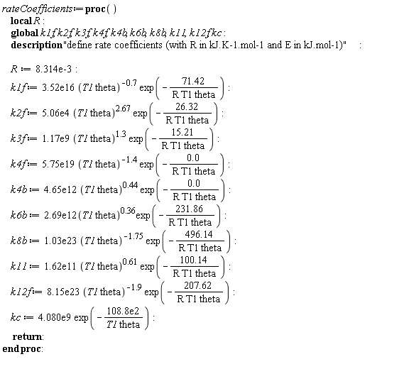 rateCoefficients := proc () local R; global k1f, k2f, k3f, k4f, k4b, k6b, k8b, k11, k12f, kc; description "define rate coefficients (with R in kJ.K-1.mol-1 and E in kJ.mol-1)"; R := 0.8314e-2; k1f := 0.352e17*(T1*theta)^((-1)*.7)*exp((-1)*71.42/((R*T1*theta))); k2f := 0.506e5*(T1*theta)^2.67*exp((-1)*26.32/((R*T1*theta))); k3f := 0.117e10*(T1*theta)^1.3*exp((-1)*15.21/((R*T1*theta))); k4f := 0.575e20*(T1*theta)^((-1)*1.4)*exp((-1)*0./((R*T1*theta))); k4b := 0.465e13*(T1*theta)^.44*exp((-1)*0./((R*T1*theta))); k6b := 0.269e13*(T1*theta)^.36*exp((-1)*231.86/((R*T1*theta))); k8b := 0.103e24*(T1*theta)^((-1)*1.75)*exp((-1)*496.14/((R*T1*theta))); k11 := 0.162e12*(T1*theta)^.61*exp((-1)*100.14/((R*T1*theta))); k12f := 0.815e24*(T1*theta)^((-1)*1.9)*exp((-1)*207.62/((R*T1*theta))); kc := 0.4080e10*exp((-1)*0.1088e5/((T1*theta))); return  end proc: