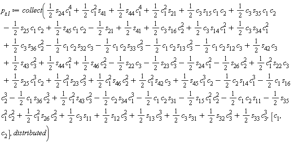 p[z1] := collect((1/2)*c[3]*s[15]*c[1]*c[2]+(1/2)*c[3]*s[35]*c[1]*c[2]-(1/2)*c[1]*c[2]*s[32]*c[3]-(1/2)*c[1]*c[2]*s[33]*c[3]^2-(1/2)*c[1]*c[2]*s[13]*c[3]^2-(1/2)*c[1]*c[2]*s[12]*c[3]+(1/2)*c[1]^2*s[26]*c[2]^2-(1/2)*s[35]*c[1]^2*c[2]^2+(1/2)*s[33]*c[3]^3+(1/2)*c[3]*s[31]+(1/2)*s[32]*c[3]^2+(1/2)*s[12]*c[3]^2+(1/2)*s[13]*c[3]^3+(1/2)*c[3]*s[11]-(1/2)*s[23]*c[3]^2-(1/2)*s[24]*c[1]^2-(1/2)*s[26]*c[2]^2+(1/2)*s[42]*c[3]+(1/2)*s[43]*c[3]^2+(1/2)*s[44]*c[1]^2+(1/2)*s[46]*c[2]^2-(1/2)*s[22]*c[3]-(1/2)*c[1]*c[2]*s[11]-(1/2)*s[15]*c[1]^2*c[2]^2-(1/2)*c[2]*s[34]*c[1]^3-(1/2)*c[1]*c[2]*s[31]+(1/2)*c[1]^2*s[43]*c[3]^2-(1/2)*c[1]*s[16]*c[2]^3-(1/2)*c[1]*s[36]*c[2]^3-(1/2)*c[2]*s[14]*c[1]^3+(1/2)*s[45]*c[1]^3*c[2]+(1/2)*c[1]^2*s[23]*c[3]^2+(1/2)*c[1]^2*s[46]*c[2]^2+(1/2)*c[1]^2*s[42]*c[3]+(1/2)*s[25]*c[1]^3*c[2]+(1/2)*c[1]^2*s[22]*c[3]+(1/2)*c[3]*s[14]*c[1]^2+(1/2)*c[3]*s[36]*c[2]^2+(1/2)*c[3]*s[34]*c[1]^2-(1/2)*s[25]*c[1]*c[2]+(1/2)*c[3]*s[16]*c[2]^2+(1/2)*s[45]*c[1]*c[2]+(1/2)*s[24]*c[1]^4+(1/2)*c[1]^2*s[41]+(1/2)*s[44]*c[1]^4+(1/2)*c[1]^2*s[21]-(1/2)*s[21]+(1/2)*s[41], [c[1], c[2]], distributed)