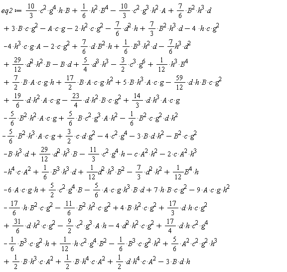 eq2 := -(5/6)*A*c*g*h^3*B*d-4*h^3*c*g*A-(11/3)*c^2*g^4*h-9*A*c*g*h^2+7*h*B*c*g^2-6*A*c*g*h+(10/3)*c^2*g^4*h*B+(1/6)*h^2*B^4-(10/3)*c^2*g^3*h^2*A+(7/6)*B^2*h^3*d+3*B*c*g^2-A*c*g-2*h^2*c*g^2-(7/6)*d^2*h+(7/3)*B^2*h^3*d+(29/12)*d^2*h^3*B-h^4*c*A^2-c*A^2*h^2-B*h^3*d+(3/2)*c*d*g^2-B^2*c*g^2-3*d*h*B-3*d*h^2*B+(1/6)*B^3*h^2*d+(7/6)*d*B^2*h+(29/12)*d^2*h^2*B-4*h*c*g^2-(5/6)*B^2*h^3*A*c*g-(1/6)*B^2*c*g^2*d*h^2-(5/6)*B^2*h^2*A*c*g+(5/6)*B*c^2*g^3*A*h^2-(23/4)*d*h^2*B*c*g^2+(14/3)*d*h^3*A*c*g-(59/12)*d*h*B*c*g^2+(19/6)*d*h^2*A*c*g+(7/2)*B*A*c*g*h+(17/2)*B*A*c*g*h^2+5*B*h^3*A*c*g+(1/12)*B^4*h+(5/4)*d^3*h^3-(3/2)*c^3*g^6+(1/12)*h^3*B^4-(7/6)*h^3*d^2-(7/3)*d^2*h^2-B*d-2*c*g^2-4*c^2*g^4+(1/2)*d*h^4*c*A^2+(1/2)*B*h^4*c*A^2+(1/2)*B*h^3*c*A^2+(5/6)*A^2*c^2*g^2*h^3-(1/6)*B^3*c*g^2*h^2+(1/12)*h*c^2*g^4*B^2-(1/6)*B^3*c*g^2*h+(17/4)*d*h*c^2*g^4-4*d^2*h^2*c*g^2+(31/6)*d*h^2*c*g^2-(9/2)*c^2*g^3*A*h+(17/3)*d*h*c*g^2+4*B*h^2*c*g^2-(17/6)*h*B^2*c*g^2-(11/6)*B^2*h^2*c*g^2+(5/2)*c^2*g^4*B+(1/12)*d^2*h^3*B^2+(1/6)*B^3*h^3*d-2*c*A^2*h^3