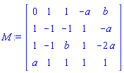 M := Matrix(4, 5, {(1, 1) = 0, (1, 2) = 1, (1, 3) = 1, (1, 4) = -a, (1, 5) = b, (2, 1) = 1, (2, 2) = -1, (2, 3) = -1, (2, 4) = 1, (2, 5) = -a, (3, 1) = 1, (3, 2) = -1, (3, 3) = b, (3, 4) = 1, (3, 5) = -2*a, (4, 1) = a, (4, 2) = 1, (4, 3) = 1, (4, 4) = 1, (4, 5) = 1})