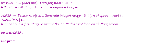 sramLFSR := proc (size)::integer; local rLFSR; rLFSR := Vector[row](size, Generate(integer(range = 0 .. 1), makeproc = true)); rLFSR[size] := 1; return rLFSR end proc: