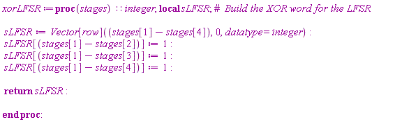 xorLFSR := proc (stages)::integer; local sLFSR; sLFSR := Vector[row](stages[1]-stages[4], 0, datatype = integer); sLFSR[stages[1]-stages[2]] := 1; sLFSR[stages[1]-stages[3]] := 1; sLFSR[stages[1]-stages[4]] := 1; return sLFSR end proc: