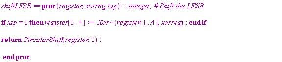 shiftLFSR := proc (register, xorreg, tap)::integer; if tap = 1 then register[1 .. 4] := `~`[Xor](register[1 .. 4], xorreg) end if; return CircularShift(register, 1) end proc:
