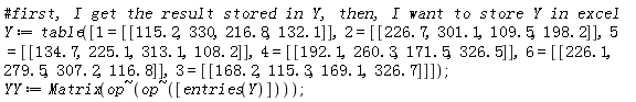 Y := table([1 = [[115.2, 330, 216.8, 132.1]], 2 = [[226.7, 301.1, 109.5, 198.2]], 5 = [[134.7, 225.1, 313.1, 108.2]], 4 = [[192.1, 260.3, 171.5, 326.5]], 6 = [[226.1, 279.5, 307.2, 116.8]], 3 = [[168.2, 115.3, 169.1, 326.7]]]); YY := Matrix(`~`[op](`~`[op]([entries(Y)])))