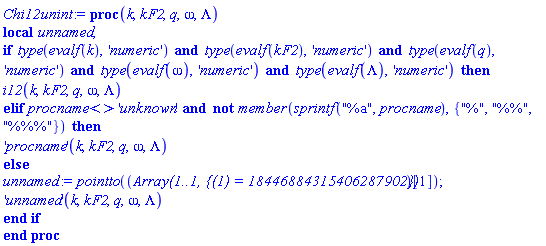proc (k, kF2, q, omega, Lambda) local unnamed; if type(evalf(k), 'numeric') and type(evalf(kF2), 'numeric') and type(evalf(q), 'numeric') and type(evalf(omega), 'numeric') and type(evalf(Lambda), 'numeric') then i12(k, kF2, q, omega, Lambda) elif procname <> 'unknown' and not member(sprintf("%a", procname), {"%", "%%", "%%%"}) then ('procname')(k, kF2, q, omega, Lambda) else unnamed := pointto((Array(1..1, {(1) = 18446884315406287902}))[1]); ('unnamed')(k, kF2, q, omega, Lambda) end if end proc