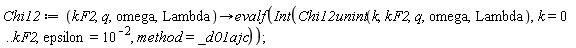 Chi12 := proc (kF2, q, omega, Lambda) options operator, arrow; evalf(Int(Chi12unint(k, kF2, q, omega, Lambda), k = 0 .. kF2, epsilon = 1/100, method = _d01ajc)) end proc