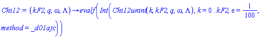 proc (kF2, q, omega, Lambda) options operator, arrow; evalf(Int(Chi12unint(k, kF2, q, omega, Lambda), k = 0 .. kF2, epsilon = 1/100, method = _d01ajc)) end proc
