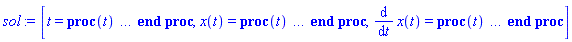 [t = proc (t) local _res, _dat, _solnproc, _xout, _ndsol, _pars, _i; option `Copyright (c) 2000 by Waterloo Maple Inc. All rights reserved.`; if 1 < nargs then error "invalid input: too many arguments" end if; _EnvDSNumericSaveDigits := Digits; Digits := 15; if _EnvInFsolve = true then _xout := evalf[_EnvDSNumericSaveDigits](t) else _xout := evalf(t) end if; _dat := Array(1..4, {(1) = proc (_xin) local _xout, _dtbl, _dat, _vmap, _x0, _y0, _val, _dig, _n, _ne, _nd, _nv, _pars, _ini, _par, _i, _j, _k, _src; option `Copyright (c) 2002 by Waterloo Maple Inc. All rights reserved.`; table( [( "complex" ) = false ] ) _xout := _xin; _pars := []; _dtbl := array( 1 .. 4, [( 1 ) = (array( 1 .. 20, [( 1 ) = (datatype = float[8], order = C_order, storage = rectangular), ( 2 ) = (datatype = float[8], order = C_order, storage = rectangular), ( 3 ) = ([0, 0, 0, Array(1..0, 1..2, {}, datatype = float[8], order = C_order)]), ( 4 ) = (Array(1..53, {(1) = 2, (2) = 2, (3) = 0, (4) = 0, (5) = 0, (6) = 0, (7) = 1, (8) = 0, (9) = 0, (10) = 0, (11) = 0, (12) = 0, (13) = 0, (14) = 0, (15) = 0, (16) = 0, (17) = 0, (18) = 1, (19) = 30000, (20) = 0, (21) = 0, (22) = 1, (23) = 4, (24) = 0, (25) = 1, (26) = 15, (27) = 1, (28) = 0, (29) = 1, (30) = 3, (31) = 3, (32) = 0, (33) = 1, (34) = 0, (35) = 0, (36) = 0, (37) = 0, (38) = 0, (39) = 0, (40) = 0, (41) = 0, (42) = 0, (43) = 1, (44) = 0, (45) = 0, (46) = 0, (47) = 0, (48) = 0, (49) = 0, (50) = 50, (51) = 1, (52) = 0, (53) = 0}, datatype = integer[8])), ( 5 ) = (Array(1..28, {(1) = .0, (2) = 0.10e-5, (3) = .0, (4) = 0.500001e-14, (5) = .0, (6) = 0.13220058646251668e-2, (7) = .0, (8) = 0.10e-5, (9) = .0, (10) = .0, (11) = .0, (12) = .0, (13) = 1.0, (14) = .0, (15) = .49999999999999, (16) = .0, (17) = 1.0, (18) = 1.0, (19) = .0, (20) = .0, (21) = 1.0, (22) = 1.0, (23) = .0, (24) = .0, (25) = 0.10e-14, (26) = .0, (27) = .0, (28) = .0}, datatype = float[8], order = C_order)), ( 6 ) = (Array(1..2, {(1) = 1.0, (2) = 1.0}, datatype = float[8], order = C_order)), ( 7 ) = ([Array(1..4, 1..7, {(1, 1) = .0, (1, 2) = .203125, (1, 3) = .3046875, (1, 4) = .75, (1, 5) = .8125, (1, 6) = .40625, (1, 7) = .8125, (2, 1) = 0.6378173828125e-1, (2, 2) = .0, (2, 3) = .279296875, (2, 4) = .27237892150878906, (2, 5) = -0.9686851501464844e-1, (2, 6) = 0.1956939697265625e-1, (2, 7) = .5381584167480469, (3, 1) = 0.31890869140625e-1, (3, 2) = .0, (3, 3) = -.34375, (3, 4) = -.335235595703125, (3, 5) = .2296142578125, (3, 6) = .41748046875, (3, 7) = 11.480712890625, (4, 1) = 0.9710520505905151e-1, (4, 2) = .0, (4, 3) = .40350341796875, (4, 4) = 0.20297467708587646e-1, (4, 5) = -0.6054282188415527e-2, (4, 6) = -0.4770040512084961e-1, (4, 7) = .77858567237854}, datatype = float[8], order = C_order), Array(1..6, 1..6, {(1, 1) = .0, (1, 2) = .0, (1, 3) = .0, (1, 4) = .0, (1, 5) = .0, (1, 6) = 1.0, (2, 1) = .25, (2, 2) = .0, (2, 3) = .0, (2, 4) = .0, (2, 5) = .0, (2, 6) = 1.0, (3, 1) = .1875, (3, 2) = .5625, (3, 3) = .0, (3, 4) = .0, (3, 5) = .0, (3, 6) = 2.0, (4, 1) = .23583984375, (4, 2) = -.87890625, (4, 3) = .890625, (4, 4) = .0, (4, 5) = .0, (4, 6) = .2681884765625, (5, 1) = .1272735595703125, (5, 2) = -.5009765625, (5, 3) = .44921875, (5, 4) = -0.128936767578125e-1, (5, 5) = .0, (5, 6) = 0.626220703125e-1, (6, 1) = -0.927734375e-1, (6, 2) = .626220703125, (6, 3) = -.4326171875, (6, 4) = .1418304443359375, (6, 5) = -0.861053466796875e-1, (6, 6) = .3131103515625}, datatype = float[8], order = C_order), Array(1..6, {(1) = .0, (2) = .386, (3) = .21, (4) = .63, (5) = 1.0, (6) = 1.0}, datatype = float[8], order = C_order), Array(1..6, {(1) = .25, (2) = -.1043, (3) = .1035, (4) = -0.362e-1, (5) = .0, (6) = .0}, datatype = float[8], order = C_order), Array(1..6, 1..5, {(1, 1) = .0, (1, 2) = .0, (1, 3) = .0, (1, 4) = .0, (1, 5) = .0, (2, 1) = 1.544, (2, 2) = .0, (2, 3) = .0, (2, 4) = .0, (2, 5) = .0, (3, 1) = .9466785280815533, (3, 2) = .25570116989825814, (3, 3) = .0, (3, 4) = .0, (3, 5) = .0, (4, 1) = 3.3148251870684886, (4, 2) = 2.896124015972123, (4, 3) = .9986419139977808, (4, 4) = .0, (4, 5) = .0, (5, 1) = 1.2212245092262748, (5, 2) = 6.019134481287752, (5, 3) = 12.537083329320874, (5, 4) = -.687886036105895, (5, 5) = .0, (6, 1) = 1.2212245092262748, (6, 2) = 6.019134481287752, (6, 3) = 12.537083329320874, (6, 4) = -.687886036105895, (6, 5) = 1.0}, datatype = float[8], order = C_order), Array(1..6, 1..5, {(1, 1) = .0, (1, 2) = .0, (1, 3) = .0, (1, 4) = .0, (1, 5) = .0, (2, 1) = -5.6688, (2, 2) = .0, (2, 3) = .0, (2, 4) = .0, (2, 5) = .0, (3, 1) = -2.4300933568337584, (3, 2) = -.20635991570891224, (3, 3) = .0, (3, 4) = .0, (3, 5) = .0, (4, 1) = -.10735290581452621, (4, 2) = -9.594562251021896, (4, 3) = -20.470286148096154, (4, 4) = .0, (4, 5) = .0, (5, 1) = 7.496443313968615, (5, 2) = -10.246804314641219, (5, 3) = -33.99990352819906, (5, 4) = 11.708908932061595, (5, 5) = .0, (6, 1) = 8.083246795922411, (6, 2) = -7.981132988062785, (6, 3) = -31.52159432874373, (6, 4) = 16.319305431231363, (6, 5) = -6.0588182388340535}, datatype = float[8], order = C_order), Array(1..3, 1..5, {(1, 1) = .0, (1, 2) = .0, (1, 3) = .0, (1, 4) = .0, (1, 5) = .0, (2, 1) = 10.126235083446911, (2, 2) = -7.487995877607633, (2, 3) = -34.800918615557414, (2, 4) = -7.9927717075687275, (2, 5) = 1.0251377232956207, (3, 1) = -.6762803392806898, (3, 2) = 6.087714651678606, (3, 3) = 16.43084320892463, (3, 4) = 24.767225114183653, (3, 5) = -6.5943891257167815}, datatype = float[8], order = C_order)]), ( 9 ) = ([Array(1..2, {(1) = .1, (2) = .1}, datatype = float[8], order = C_order), Array(1..2, {(1) = .0, (2) = .0}, datatype = float[8], order = C_order), Array(1..2, {(1) = .0, (2) = .0}, datatype = float[8], order = C_order), Array(1..2, {(1) = .0, (2) = .0}, datatype = float[8], order = C_order), Array(1..2, {(1) = .0, (2) = .0}, datatype = float[8], order = C_order), Array(1..2, 1..2, {(1, 1) = .0, (1, 2) = .0, (2, 1) = .0, (2, 2) = .0}, datatype = float[8], order = C_order), Array(1..2, 1..2, {(1, 1) = .0, (1, 2) = .0, (2, 1) = .0, (2, 2) = .0}, datatype = float[8], order = C_order), Array(1..2, 1..6, {(1, 1) = .0, (1, 2) = .0, (1, 3) = .0, (1, 4) = .0, (1, 5) = .0, (1, 6) = .0, (2, 1) = .0, (2, 2) = .0, (2, 3) = .0, (2, 4) = .0, (2, 5) = .0, (2, 6) = .0}, datatype = float[8], order = C_order), Array(1..2, {(1) = 0, (2) = 0}, datatype = integer[8]), Array(1..2, {(1) = 1.0, (2) = 1.0}, datatype = float[8], order = C_order), Array(1..2, {(1) = .0, (2) = .0}, datatype = float[8], order = C_order), Array(1..2, {(1) = .0, (2) = .0}, datatype = float[8], order = C_order), Array(1..2, {(1) = .0, (2) = .0}, datatype = float[8], order = C_order)]), ( 8 ) = ([Array(1..2, {(1) = .0, (2) = .0}, datatype = float[8], order = C_order), Array(1..2, {(1) = .0, (2) = .0}, datatype = float[8], order = C_order), Array(1..2, {(1) = 1.0, (2) = -42.0}, datatype = float[8], order = C_order)]), ( 11 ) = (Array(1..6, 0..2, {(1, 1) = .0, (1, 2) = .0, (2, 0) = .0, (2, 1) = .0, (2, 2) = .0, (3, 0) = .0, (3, 1) = .0, (3, 2) = .0, (4, 0) = .0, (4, 1) = .0, (4, 2) = .0, (5, 0) = .0, (5, 1) = .0, (5, 2) = .0, (6, 0) = .0, (6, 1) = .0, (6, 2) = .0}, datatype = float[8], order = C_order)), ( 10 ) = ([proc (N, X, Y, YP) option `[Y[1] = x(t), Y[2] = diff(x(t),t)]`; YP[2] := -2*Y[2]-40*Y[1]; YP[1] := Y[2]; 0 end proc, -1, 0, 0, 0, 0, 0]), ( 13 ) = (), ( 12 ) = (), ( 15 ) = ("rkf45"), ( 14 ) = ([0, 0]), ( 18 ) = ([]), ( 19 ) = (0), ( 16 ) = ([0, 0, 0, []]), ( 17 ) = ([proc (N, X, Y, YP) option `[Y[1] = x(t), Y[2] = diff(x(t),t)]`; YP[2] := -2*Y[2]-40*Y[1]; YP[1] := Y[2]; 0 end proc, -1, 0, 0, 0, 0, 0]), ( 20 ) = ([])  ] ))  ] ); _y0 := Array(0..2, {(1) = 0., (2) = 1.}); _vmap := array( 1 .. 2, [( 1 ) = (1), ( 2 ) = (2)  ] ); _x0 := _dtbl[1][5][5]; _n := _dtbl[1][4][1]; _ne := _dtbl[1][4][3]; _nd := _dtbl[1][4][4]; _nv := _dtbl[1][4][16]; if not type(_xout, 'numeric') then if member(_xout, ["start", "left", "right"]) then if _Env_smart_dsolve_numeric = true or _dtbl[1][4][10] = 1 then if _xout = "left" then if type(_dtbl[2], 'table') then return _dtbl[2][5][1] end if elif _xout = "right" then if type(_dtbl[3], 'table') then return _dtbl[3][5][1] end if end if end if; return _dtbl[1][5][5] elif _xout = "method" then return _dtbl[1][15] elif _xout = "storage" then return evalb(_dtbl[1][4][10] = 1) elif _xout = "leftdata" then if not type(_dtbl[2], 'array') then return NULL else return eval(_dtbl[2]) end if elif _xout = "rightdata" then if not type(_dtbl[3], 'array') then return NULL else return eval(_dtbl[3]) end if elif _xout = "enginedata" then return eval(_dtbl[1]) elif _xout = "enginereset" then _dtbl[2] := evaln(_dtbl[2]); _dtbl[3] := evaln(_dtbl[3]); return NULL elif _xout = "initial" then return procname(_y0[0]) elif _xout = "laxtol" then return _dtbl[`if`(member(_dtbl[4], {2, 3}), _dtbl[4], 1)][5][18] elif _xout = "numfun" then return `if`(member(_dtbl[4], {2, 3}), _dtbl[_dtbl[4]][4][18], 0) elif _xout = "parameters" then return [seq(_y0[_n+_i], _i = 1 .. nops(_pars))] elif _xout = "initial_and_parameters" then return procname(_y0[0]), [seq(_y0[_n+_i], _i = 1 .. nops(_pars))] elif _xout = "last" then if _dtbl[4] <> 2 and _dtbl[4] <> 3 or _x0-_dtbl[_dtbl[4]][5][1] = 0. then error "no information is available on last computed point" else _xout := _dtbl[_dtbl[4]][5][1] end if elif _xout = "function" then if _dtbl[1][4][33]-2. = 0 then return eval(_dtbl[1][10], 1) else return eval(_dtbl[1][10][1], 1) end if elif _xout = "map" then return copy(_vmap) elif type(_xin, `=`) and type(rhs(_xin), 'list') and member(lhs(_xin), {"initial", "parameters", "initial_and_parameters"}) then _ini, _par := [], []; if lhs(_xin) = "initial" then _ini := rhs(_xin) elif lhs(_xin) = "parameters" then _par := rhs(_xin) elif select(type, rhs(_xin), `=`) <> [] then _par, _ini := selectremove(type, rhs(_xin), `=`) elif nops(rhs(_xin)) < nops(_pars)+1 then error "insufficient data for specification of initial and parameters" else _par := rhs(_xin)[-nops(_pars) .. -1]; _ini := rhs(_xin)[1 .. -nops(_pars)-1] end if; _xout := lhs(_xout); if _par <> [] then `dsolve/numeric/process_parameters`(_n, _pars, _par, _y0) end if; if _ini <> [] then `dsolve/numeric/process_initial`(_n-_ne, _ini, _y0, _pars, _vmap) end if; `dsolve/numeric/SC/reinitialize`(_dtbl, _y0, _n, procname, _pars); if _Env_smart_dsolve_numeric = true and type(_y0[0], 'numeric') and _dtbl[1][4][10] <> 1 then procname("right") := _y0[0]; procname("left") := _y0[0] end if; if _xout = "initial" then return [_y0[0], seq(_y0[_vmap[_i]], _i = 1 .. _n-_ne)] elif _xout = "parameters" then return [seq(_y0[_n+_i], _i = 1 .. nops(_pars))] else return [_y0[0], seq(_y0[_vmap[_i]], _i = 1 .. _n-_ne)], [seq(_y0[_n+_i], _i = 1 .. nops(_pars))] end if elif _xin = "eventstop" then if _nv = 0 then error "this solution has no events" end if; _i := _dtbl[4]; if _i <> 2 and _i <> 3 then return 0 end if; if _dtbl[_i][4][10] = 1 and assigned(_dtbl[5-_i]) and _dtbl[_i][4][9] < 10 and 10 <= _dtbl[5-_i][4][9] then _i := 5-_i; _dtbl[4] := _i; _j := round(_dtbl[_i][4][17]); return round(_dtbl[_i][3][1][_j, 1]) elif 10 <= _dtbl[_i][4][9] then _j := round(_dtbl[_i][4][17]); return round(_dtbl[_i][3][1][_j, 1]) else return 0 end if elif _xin = "eventstatus" then if _nv = 0 then error "this solution has no events" end if; _i := [selectremove(proc (a) options operator, arrow; _dtbl[1][3][1][a, 7] = 1 end proc, {seq(_j, _j = 1 .. round(_dtbl[1][3][1][_nv+1, 1]))})]; return ':-enabled' = _i[1], ':-disabled' = _i[2] elif _xin = "eventclear" then if _nv = 0 then error "this solution has no events" end if; _i := _dtbl[4]; if _i <> 2 and _i <> 3 then error "no events to clear" end if; if _dtbl[_i][4][10] = 1 and assigned(_dtbl[5-_i]) and _dtbl[_i][4][9] < 10 and 10 < _dtbl[5-_i][4][9] then _dtbl[4] := 5-_i; _i := 5-_i end if; if _dtbl[_i][4][9] < 10 then error "no events to clear" elif _nv < _dtbl[_i][4][9]-10 then error "event error condition cannot be cleared" else _j := _dtbl[_i][4][9]-10; if irem(round(_dtbl[_i][3][1][_j, 4]), 2) = 1 then error "retriggerable events cannot be cleared" end if; _j := round(_dtbl[_i][3][1][_j, 1]); for _k to _nv do if _dtbl[_i][3][1][_k, 1] = _j then if _dtbl[_i][3][1][_k, 2] = 3 then error "range events cannot be cleared" end if; _dtbl[_i][3][1][_k, 8] := _dtbl[_i][3][1][_nv+1, 8] end if end do; _dtbl[_i][4][17] := 0; _dtbl[_i][4][9] := 0; if _dtbl[1][4][10] = 1 then if _i = 2 then try procname(procname("left")) catch:  end try else try procname(procname("right")) catch:  end try end if end if end if; return  elif type(_xin, `=`) and member(lhs(_xin), {"eventdisable", "eventenable"}) then if _nv = 0 then error "this solution has no events" end if; if type(rhs(_xin), {('list')('posint'), ('set')('posint')}) then _i := {op(rhs(_xin))} elif type(rhs(_xin), 'posint') then _i := {rhs(_xin)} else error "event identifiers must be integers in the range 1..%1", round(_dtbl[1][3][1][_nv+1, 1]) end if; if select(proc (a) options operator, arrow; _nv < a end proc, _i) <> {} then error "event identifiers must be integers in the range 1..%1", round(_dtbl[1][3][1][_nv+1, 1]) end if; _k := {}; for _j to _nv do if member(round(_dtbl[1][3][1][_j, 1]), _i) then _k := `union`(_k, {_j}) end if end do; _i := _k; if lhs(_xin) = "eventdisable" then _dtbl[4] := 0; _j := [evalb(assigned(_dtbl[2]) and member(_dtbl[2][4][17], _i)), evalb(assigned(_dtbl[3]) and member(_dtbl[3][4][17], _i))]; for _k in _i do _dtbl[1][3][1][_k, 7] := 0; if assigned(_dtbl[2]) then _dtbl[2][3][1][_k, 7] := 0 end if; if assigned(_dtbl[3]) then _dtbl[3][3][1][_k, 7] := 0 end if end do; if _j[1] then for _k to _nv+1 do if _k <= _nv and not type(_dtbl[2][3][4][_k, 1], 'undefined') then userinfo(3, {'events', 'eventreset'}, `reinit #2, event code `, _k, ` to defined init `, _dtbl[2][3][4][_k, 1]); _dtbl[2][3][1][_k, 8] := _dtbl[2][3][4][_k, 1] elif _dtbl[2][3][1][_k, 2] = 0 and irem(iquo(round(_dtbl[2][3][1][_k, 4]), 32), 2) = 1 then userinfo(3, {'events', 'eventreset'}, `reinit #2, event code `, _k, ` to rate hysteresis init `, _dtbl[2][5][24]); _dtbl[2][3][1][_k, 8] := _dtbl[2][5][24] elif _dtbl[2][3][1][_k, 2] = 0 and irem(iquo(round(_dtbl[2][3][1][_k, 4]), 2), 2) = 0 then userinfo(3, {'events', 'eventreset'}, `reinit #2, event code `, _k, ` to initial init `, _x0); _dtbl[2][3][1][_k, 8] := _x0 else userinfo(3, {'events', 'eventreset'}, `reinit #2, event code `, _k, ` to fireinitial init `, _x0-1); _dtbl[2][3][1][_k, 8] := _x0-1 end if end do; _dtbl[2][4][17] := 0; _dtbl[2][4][9] := 0; if _dtbl[1][4][10] = 1 then procname(procname("left")) end if end if; if _j[2] then for _k to _nv+1 do if _k <= _nv and not type(_dtbl[3][3][4][_k, 2], 'undefined') then userinfo(3, {'events', 'eventreset'}, `reinit #3, event code `, _k, ` to defined init `, _dtbl[3][3][4][_k, 2]); _dtbl[3][3][1][_k, 8] := _dtbl[3][3][4][_k, 2] elif _dtbl[3][3][1][_k, 2] = 0 and irem(iquo(round(_dtbl[3][3][1][_k, 4]), 32), 2) = 1 then userinfo(3, {'events', 'eventreset'}, `reinit #3, event code `, _k, ` to rate hysteresis init `, _dtbl[3][5][24]); _dtbl[3][3][1][_k, 8] := _dtbl[3][5][24] elif _dtbl[3][3][1][_k, 2] = 0 and irem(iquo(round(_dtbl[3][3][1][_k, 4]), 2), 2) = 0 then userinfo(3, {'events', 'eventreset'}, `reinit #3, event code `, _k, ` to initial init `, _x0); _dtbl[3][3][1][_k, 8] := _x0 else userinfo(3, {'events', 'eventreset'}, `reinit #3, event code `, _k, ` to fireinitial init `, _x0+1); _dtbl[3][3][1][_k, 8] := _x0+1 end if end do; _dtbl[3][4][17] := 0; _dtbl[3][4][9] := 0; if _dtbl[1][4][10] = 1 then procname(procname("right")) end if end if else for _k in _i do _dtbl[1][3][1][_k, 7] := 1 end do; _dtbl[2] := evaln(_dtbl[2]); _dtbl[3] := evaln(_dtbl[3]); _dtbl[4] := 0; if _dtbl[1][4][10] = 1 then if _x0 <= procname("right") then try procname(procname("right")) catch:  end try end if; if procname("left") <= _x0 then try procname(procname("left")) catch:  end try end if end if end if; return  elif type(_xin, `=`) and lhs(_xin) = "eventfired" then if not type(rhs(_xin), 'list') then error "'eventfired' must be specified as a list" end if; if _nv = 0 then error "this solution has no events" end if; if _dtbl[4] <> 2 and _dtbl[4] <> 3 then error "'direction' must be set prior to calling/setting 'eventfired'" end if; _i := _dtbl[4]; _val := NULL; if not assigned(_EnvEventRetriggerWarned) then _EnvEventRetriggerWarned := false end if; for _k in rhs(_xin) do if type(_k, 'integer') then _src := _k elif type(_k, 'integer' = 'anything') and type(evalf(rhs(_k)), 'numeric') then _k := lhs(_k) = evalf[max(Digits, 18)](rhs(_k)); _src := lhs(_k) else error "'eventfired' entry is not valid: %1", _k end if; if _src < 1 or round(_dtbl[1][3][1][_nv+1, 1]) < _src then error "event identifiers must be integers in the range 1..%1", round(_dtbl[1][3][1][_nv+1, 1]) end if; _src := {seq(`if`(_dtbl[1][3][1][_j, 1]-_src = 0., _j, NULL), _j = 1 .. _nv)}; if nops(_src) <> 1 then error "'eventfired' can only be set/queried for root-finding events and time/interval events" end if; _src := _src[1]; if _dtbl[1][3][1][_src, 2] <> 0. and _dtbl[1][3][1][_src, 2]-2. <> 0. then error "'eventfired' can only be set/queried for root-finding events and time/interval events" elif irem(round(_dtbl[1][3][1][_src, 4]), 2) = 1 then if _EnvEventRetriggerWarned = false then WARNING(`'eventfired' has no effect on events that retrigger`) end if; _EnvEventRetriggerWarned := true end if; if _dtbl[_i][3][1][_src, 2] = 0 and irem(iquo(round(_dtbl[_i][3][1][_src, 4]), 32), 2) = 1 then _val := _val, undefined elif type(_dtbl[_i][3][4][_src, _i-1], 'undefined') or _i = 2 and _dtbl[2][3][1][_src, 8] < _dtbl[2][3][4][_src, 1] or _i = 3 and _dtbl[3][3][4][_src, 2] < _dtbl[3][3][1][_src, 8] then _val := _val, _dtbl[_i][3][1][_src, 8] else _val := _val, _dtbl[_i][3][4][_src, _i-1] end if; if type(_k, `=`) then if _dtbl[_i][3][1][_src, 2] = 0 and irem(iquo(round(_dtbl[_i][3][1][_src, 4]), 32), 2) = 1 then error "cannot set event code for a rate hysteresis event" end if; userinfo(3, {'events', 'eventreset'}, `manual set event code `, _src, ` to value `, rhs(_k)); _dtbl[_i][3][1][_src, 8] := rhs(_k); _dtbl[_i][3][4][_src, _i-1] := rhs(_k) end if end do; return [_val] elif type(_xin, `=`) and lhs(_xin) = "direction" then if not member(rhs(_xin), {-1, 1, ':-left', ':-right'}) then error "'direction' must be specified as either '1' or 'right' (positive) or '-1' or 'left' (negative)" end if; _src := `if`(_dtbl[4] = 2, -1, `if`(_dtbl[4] = 3, 1, undefined)); _i := `if`(member(rhs(_xin), {1, ':-right'}), 3, 2); _dtbl[4] := _i; _dtbl[_i] := `dsolve/numeric/SC/IVPdcopy`(_dtbl[1], `if`(assigned(_dtbl[_i]), _dtbl[_i], NULL)); if 0 < _nv then for _j to _nv+1 do if _j <= _nv and not type(_dtbl[_i][3][4][_j, _i-1], 'undefined') then userinfo(3, {'events', 'eventreset'}, `reinit #4, event code `, _j, ` to defined init `, _dtbl[_i][3][4][_j, _i-1]); _dtbl[_i][3][1][_j, 8] := _dtbl[_i][3][4][_j, _i-1] elif _dtbl[_i][3][1][_j, 2] = 0 and irem(iquo(round(_dtbl[_i][3][1][_j, 4]), 32), 2) = 1 then userinfo(3, {'events', 'eventreset'}, `reinit #4, event code `, _j, ` to rate hysteresis init `, _dtbl[_i][5][24]); _dtbl[_i][3][1][_j, 8] := _dtbl[_i][5][24] elif _dtbl[_i][3][1][_j, 2] = 0 and irem(iquo(round(_dtbl[_i][3][1][_j, 4]), 2), 2) = 0 then userinfo(3, {'events', 'eventreset'}, `reinit #4, event code `, _j, ` to initial init `, _x0); _dtbl[_i][3][1][_j, 8] := _x0 else userinfo(3, {'events', 'eventreset'}, `reinit #4, event code `, _j, ` to fireinitial init `, _x0-2*_i+5.0); _dtbl[_i][3][1][_j, 8] := _x0-2*_i+5.0 end if end do end if; return _src elif _xin = "eventcount" then if _dtbl[1][3][1] = 0 or _dtbl[4] <> 2 and _dtbl[4] <> 3 then return 0 else return round(_dtbl[_dtbl[4]][3][1][_nv+1, 12]) end if else return "procname" end if end if; if _xout = _x0 then return [_x0, seq(evalf(_dtbl[1][6][_vmap[_i]]), _i = 1 .. _n-_ne)] end if; _i := `if`(_x0 <= _xout, 3, 2); if _xin = "last" and 0 < _dtbl[_i][4][9] and _dtbl[_i][4][9] < 10 then _dat := eval(_dtbl[_i], 2); _j := _dat[4][20]; return [_dat[11][_j, 0], seq(_dat[11][_j, _vmap[_i]], _i = 1 .. _n-_ne-_nd), seq(_dat[8][1][_vmap[_i]], _i = _n-_ne-_nd+1 .. _n-_ne)] end if; if not type(_dtbl[_i], 'array') then _dtbl[_i] := `dsolve/numeric/SC/IVPdcopy`(_dtbl[1], `if`(assigned(_dtbl[_i]), _dtbl[_i], NULL)); if 0 < _nv then for _j to _nv+1 do if _j <= _nv and not type(_dtbl[_i][3][4][_j, _i-1], 'undefined') then userinfo(3, {'events', 'eventreset'}, `reinit #5, event code `, _j, ` to defined init `, _dtbl[_i][3][4][_j, _i-1]); _dtbl[_i][3][1][_j, 8] := _dtbl[_i][3][4][_j, _i-1] elif _dtbl[_i][3][1][_j, 2] = 0 and irem(iquo(round(_dtbl[_i][3][1][_j, 4]), 32), 2) = 1 then userinfo(3, {'events', 'eventreset'}, `reinit #5, event code `, _j, ` to rate hysteresis init `, _dtbl[_i][5][24]); _dtbl[_i][3][1][_j, 8] := _dtbl[_i][5][24] elif _dtbl[_i][3][1][_j, 2] = 0 and irem(iquo(round(_dtbl[_i][3][1][_j, 4]), 2), 2) = 0 then userinfo(3, {'events', 'eventreset'}, `reinit #5, event code `, _j, ` to initial init `, _x0); _dtbl[_i][3][1][_j, 8] := _x0 else userinfo(3, {'events', 'eventreset'}, `reinit #5, event code `, _j, ` to fireinitial init `, _x0-2*_i+5.0); _dtbl[_i][3][1][_j, 8] := _x0-2*_i+5.0 end if end do end if end if; if _xin <> "last" then if 0 < 0 then if `dsolve/numeric/checkglobals`(op(_dtbl[1][14]), _pars, _n, _y0) then `dsolve/numeric/SC/reinitialize`(_dtbl, _y0, _n, procname, _pars, _i) end if end if; if _dtbl[1][4][7] = 0 then error "parameters must be initialized before solution can be computed" end if end if; _dat := eval(_dtbl[_i], 2); _dtbl[4] := _i; try _src := `dsolve/numeric/SC/IVPrun`(_dat, _xout) catch: userinfo(2, `dsolve/debug`, print(`Exception in solnproc:`, [lastexception][2 .. -1])); error  end try; if _src = 0 and 10 < _dat[4][9] then _val := _dat[3][1][_nv+1, 8] else _val := _dat[11][_dat[4][20], 0] end if; if _src <> 0 or _dat[4][9] <= 0 then _dtbl[1][5][1] := _xout else _dtbl[1][5][1] := _val end if; if _i = 3 and _val < _xout then Rounding := -infinity; if _dat[4][9] = 1 then error "cannot evaluate the solution further right of %1, probably a singularity", evalf[8](_val) elif _dat[4][9] = 2 then error "cannot evaluate the solution further right of %1, maxfun limit exceeded (see <a href='http://www.maplesoft.com/support/help/search.aspx?term=dsolve,maxfun' target='_new'>?dsolve,maxfun</a> for details)", evalf[8](_val) elif _dat[4][9] = 3 then if _dat[4][25] = 3 then error "cannot evaluate the solution past the initial point, problem may be initially singular or improperly set up" else error "cannot evaluate the solution past the initial point, problem may be complex, initially singular or improperly set up" end if elif _dat[4][9] = 4 then error "cannot evaluate the solution further right of %1, accuracy goal cannot be achieved with specified 'minstep'", evalf[8](_val) elif _dat[4][9] = 5 then error "cannot evaluate the solution further right of %1, too many step failures, tolerances may be too loose for problem", evalf[8](_val) elif 10 < _dat[4][9] then if _dat[4][9]-10 = _nv+1 then error "constraint projection failure on event at t=%1", evalf[8](_val) elif _dat[4][9]-10 = _nv+2 then error "index-1 and derivative evaluation failure on event at t=%1", evalf[8](_val) elif _dat[4][9]-10 = _nv+3 then error "maximum number of event iterations reached (%1) at t=%2", round(_dat[3][1][_nv+1, 3]), evalf[8](_val) else if _Env_dsolve_nowarnstop <> true then `dsolve/numeric/warning`(StringTools:-FormatMessage("cannot evaluate the solution further right of %1, event #%2 triggered a halt", evalf[8](_val), round(_dat[3][1][_dat[4][9]-10, 1]))) end if; Rounding := 'nearest'; _xout := _val end if else error "cannot evaluate the solution further right of %1", evalf[8](_val) end if elif _i = 2 and _xout < _val then Rounding := infinity; if _dat[4][9] = 1 then error "cannot evaluate the solution further left of %1, probably a singularity", evalf[8](_val) elif _dat[4][9] = 2 then error "cannot evaluate the solution further left of %1, maxfun limit exceeded (see <a href='http://www.maplesoft.com/support/help/search.aspx?term=dsolve,maxfun' target='_new'>?dsolve,maxfun</a> for details)", evalf[8](_val) elif _dat[4][9] = 3 then if _dat[4][25] = 3 then error "cannot evaluate the solution past the initial point, problem may be initially singular or improperly set up" else error "cannot evaluate the solution past the initial point, problem may be complex, initially singular or improperly set up" end if elif _dat[4][9] = 4 then error "cannot evaluate the solution further left of %1, accuracy goal cannot be achieved with specified 'minstep'", evalf[8](_val) elif _dat[4][9] = 5 then error "cannot evaluate the solution further left of %1, too many step failures, tolerances may be too loose for problem", evalf[8](_val) elif 10 < _dat[4][9] then if _dat[4][9]-10 = _nv+1 then error "constraint projection failure on event at t=%1", evalf[8](_val) elif _dat[4][9]-10 = _nv+2 then error "index-1 and derivative evaluation failure on event at t=%1", evalf[8](_val) elif _dat[4][9]-10 = _nv+3 then error "maximum number of event iterations reached (%1) at t=%2", round(_dat[3][1][_nv+1, 3]), evalf[8](_val) else if _Env_dsolve_nowarnstop <> true then `dsolve/numeric/warning`(StringTools:-FormatMessage("cannot evaluate the solution further left of %1, event #%2 triggered a halt", evalf[8](_val), round(_dat[3][1][_dat[4][9]-10, 1]))) end if; Rounding := 'nearest'; _xout := _val end if else error "cannot evaluate the solution further left of %1", evalf[8](_val) end if end if; if _EnvInFsolve = true then _dig := _dat[4][26]; _dat[4][26] := _EnvDSNumericSaveDigits; _Env_dsolve_SC_native := true; if _dat[4][25] = 1 then _i := 1; _dat[4][25] := 2 else _i := _dat[4][25] end if; _val := `dsolve/numeric/SC/IVPval`(_dat, _xout, _src); _dat[4][25] := _i; _dat[4][26] := _dig; [_xout, seq(_val[_vmap[_i]], _i = 1 .. _n-_ne)] else Digits := _dat[4][26]; _val := `dsolve/numeric/SC/IVPval`(eval(_dat, 2), _xout, _src); [_xout, seq(_val[_vmap[_i]], _i = 1 .. _n-_ne)] end if end proc, (2) = Array(1..3, {(1) = 18446744080243415278, (2) = 18446744080243415542, (3) = 18446744080243415718}), (3) = [t, x(t), diff(x(t), t)], (4) = []}); _solnproc := _dat[1]; _pars := map(rhs, _dat[4]); if not type(_xout, 'numeric') then if member(t, ["start", 'start', "method", 'method', "left", 'left', "right", 'right', "leftdata", "rightdata", "enginedata", "eventstop", 'eventstop', "eventclear", 'eventclear', "eventstatus", 'eventstatus', "eventcount", 'eventcount', "laxtol", 'laxtol', "numfun", 'numfun', NULL]) then _res := _solnproc(convert(t, 'string')); if 1 < nops([_res]) then return _res elif type(_res, 'array') then return eval(_res, 1) elif _res <> "procname" then return _res end if elif member(t, ["last", 'last', "initial", 'initial', NULL]) then _res := _solnproc(convert(t, 'string')); if type(_res, 'list') then return _res[1] else return NULL end if elif member(t, ["parameters", 'parameters', "initial_and_parameters", 'initial_and_parameters', NULL]) then _xout := convert(t, 'string'); _res := _solnproc(_xout); if _xout = "parameters" then return [seq(_pars[_i] = _res[_i], _i = 1 .. nops(_pars))] else return [_res[1], seq(_pars[_i] = [_res][2][_i], _i = 1 .. nops(_pars))] end if elif type(_xout, `=`) and member(lhs(_xout), ["initial", 'initial', "parameters", 'parameters', "initial_and_parameters", 'initial_and_parameters', NULL]) then _xout := convert(lhs(t), 'string') = rhs(t); if lhs(_xout) = "initial" then if type(rhs(_xout), 'list') then _res := _solnproc(_xout) else _res := _solnproc("initial" = ["single", 1, rhs(_xout)]) end if elif not type(rhs(_xout), 'list') then error "initial and/or parameter values must be specified in a list" elif lhs(_xout) = "initial_and_parameters" and nops(rhs(_xout)) = nops(_pars)+1 then _res := _solnproc(lhs(_xout) = ["single", 1, op(rhs(_xout))]) else _res := _solnproc(_xout) end if; if lhs(_xout) = "initial" then return _res[1] elif lhs(_xout) = "parameters" then return [seq(_pars[_i] = _res[_i], _i = 1 .. nops(_pars))] else return [_res[1], seq(_pars[_i] = [_res][2][_i], _i = 1 .. nops(_pars))] end if elif type(_xout, `=`) and member(lhs(_xout), ["eventdisable", 'eventdisable', "eventenable", 'eventenable', "eventfired", 'eventfired', "direction", 'direction', NULL]) then return _solnproc(convert(lhs(t), 'string') = rhs(t)) elif _xout = "solnprocedure" then return eval(_solnproc) elif _xout = "sysvars" then return _dat[3] end if; if procname <> unknown then return ('procname')(t) else _ndsol := `tools/gensym`("t"); eval(FromInert(_Inert_FUNCTION(_Inert_NAME("assign"), _Inert_EXPSEQ(ToInert(_ndsol), _Inert_VERBATIM(pointto(_dat[2][1])))))); return FromInert(_Inert_FUNCTION(ToInert(_ndsol), _Inert_EXPSEQ(ToInert(t)))) end if end if; try _res := _solnproc(_xout); _res[1] catch: error  end try end proc, x(t) = proc (t) local _res, _dat, _solnproc, _xout, _ndsol, _pars, _i; option `Copyright (c) 2000 by Waterloo Maple Inc. All rights reserved.`; if 1 < nargs then error "invalid input: too many arguments" end if; _EnvDSNumericSaveDigits := Digits; Digits := 15; if _EnvInFsolve = true then _xout := evalf[_EnvDSNumericSaveDigits](t) else _xout := evalf(t) end if; _dat := Array(1..4, {(1) = proc (_xin) local _xout, _dtbl, _dat, _vmap, _x0, _y0, _val, _dig, _n, _ne, _nd, _nv, _pars, _ini, _par, _i, _j, _k, _src; option `Copyright (c) 2002 by Waterloo Maple Inc. All rights reserved.`; table( [( "complex" ) = false ] ) _xout := _xin; _pars := []; _dtbl := array( 1 .. 4, [( 1 ) = (array( 1 .. 20, [( 1 ) = (datatype = float[8], order = C_order, storage = rectangular), ( 2 ) = (datatype = float[8], order = C_order, storage = rectangular), ( 3 ) = ([0, 0, 0, Array(1..0, 1..2, {}, datatype = float[8], order = C_order)]), ( 4 ) = (Array(1..53, {(1) = 2, (2) = 2, (3) = 0, (4) = 0, (5) = 0, (6) = 0, (7) = 1, (8) = 0, (9) = 0, (10) = 0, (11) = 0, (12) = 0, (13) = 0, (14) = 0, (15) = 0, (16) = 0, (17) = 0, (18) = 1, (19) = 30000, (20) = 0, (21) = 0, (22) = 1, (23) = 4, (24) = 0, (25) = 1, (26) = 15, (27) = 1, (28) = 0, (29) = 1, (30) = 3, (31) = 3, (32) = 0, (33) = 1, (34) = 0, (35) = 0, (36) = 0, (37) = 0, (38) = 0, (39) = 0, (40) = 0, (41) = 0, (42) = 0, (43) = 1, (44) = 0, (45) = 0, (46) = 0, (47) = 0, (48) = 0, (49) = 0, (50) = 50, (51) = 1, (52) = 0, (53) = 0}, datatype = integer[8])), ( 5 ) = (Array(1..28, {(1) = .0, (2) = 0.10e-5, (3) = .0, (4) = 0.500001e-14, (5) = .0, (6) = 0.13220058646251668e-2, (7) = .0, (8) = 0.10e-5, (9) = .0, (10) = .0, (11) = .0, (12) = .0, (13) = 1.0, (14) = .0, (15) = .49999999999999, (16) = .0, (17) = 1.0, (18) = 1.0, (19) = .0, (20) = .0, (21) = 1.0, (22) = 1.0, (23) = .0, (24) = .0, (25) = 0.10e-14, (26) = .0, (27) = .0, (28) = .0}, datatype = float[8], order = C_order)), ( 6 ) = (Array(1..2, {(1) = 1.0, (2) = 1.0}, datatype = float[8], order = C_order)), ( 7 ) = ([Array(1..4, 1..7, {(1, 1) = .0, (1, 2) = .203125, (1, 3) = .3046875, (1, 4) = .75, (1, 5) = .8125, (1, 6) = .40625, (1, 7) = .8125, (2, 1) = 0.6378173828125e-1, (2, 2) = .0, (2, 3) = .279296875, (2, 4) = .27237892150878906, (2, 5) = -0.9686851501464844e-1, (2, 6) = 0.1956939697265625e-1, (2, 7) = .5381584167480469, (3, 1) = 0.31890869140625e-1, (3, 2) = .0, (3, 3) = -.34375, (3, 4) = -.335235595703125, (3, 5) = .2296142578125, (3, 6) = .41748046875, (3, 7) = 11.480712890625, (4, 1) = 0.9710520505905151e-1, (4, 2) = .0, (4, 3) = .40350341796875, (4, 4) = 0.20297467708587646e-1, (4, 5) = -0.6054282188415527e-2, (4, 6) = -0.4770040512084961e-1, (4, 7) = .77858567237854}, datatype = float[8], order = C_order), Array(1..6, 1..6, {(1, 1) = .0, (1, 2) = .0, (1, 3) = .0, (1, 4) = .0, (1, 5) = .0, (1, 6) = 1.0, (2, 1) = .25, (2, 2) = .0, (2, 3) = .0, (2, 4) = .0, (2, 5) = .0, (2, 6) = 1.0, (3, 1) = .1875, (3, 2) = .5625, (3, 3) = .0, (3, 4) = .0, (3, 5) = .0, (3, 6) = 2.0, (4, 1) = .23583984375, (4, 2) = -.87890625, (4, 3) = .890625, (4, 4) = .0, (4, 5) = .0, (4, 6) = .2681884765625, (5, 1) = .1272735595703125, (5, 2) = -.5009765625, (5, 3) = .44921875, (5, 4) = -0.128936767578125e-1, (5, 5) = .0, (5, 6) = 0.626220703125e-1, (6, 1) = -0.927734375e-1, (6, 2) = .626220703125, (6, 3) = -.4326171875, (6, 4) = .1418304443359375, (6, 5) = -0.861053466796875e-1, (6, 6) = .3131103515625}, datatype = float[8], order = C_order), Array(1..6, {(1) = .0, (2) = .386, (3) = .21, (4) = .63, (5) = 1.0, (6) = 1.0}, datatype = float[8], order = C_order), Array(1..6, {(1) = .25, (2) = -.1043, (3) = .1035, (4) = -0.362e-1, (5) = .0, (6) = .0}, datatype = float[8], order = C_order), Array(1..6, 1..5, {(1, 1) = .0, (1, 2) = .0, (1, 3) = .0, (1, 4) = .0, (1, 5) = .0, (2, 1) = 1.544, (2, 2) = .0, (2, 3) = .0, (2, 4) = .0, (2, 5) = .0, (3, 1) = .9466785280815533, (3, 2) = .25570116989825814, (3, 3) = .0, (3, 4) = .0, (3, 5) = .0, (4, 1) = 3.3148251870684886, (4, 2) = 2.896124015972123, (4, 3) = .9986419139977808, (4, 4) = .0, (4, 5) = .0, (5, 1) = 1.2212245092262748, (5, 2) = 6.019134481287752, (5, 3) = 12.537083329320874, (5, 4) = -.687886036105895, (5, 5) = .0, (6, 1) = 1.2212245092262748, (6, 2) = 6.019134481287752, (6, 3) = 12.537083329320874, (6, 4) = -.687886036105895, (6, 5) = 1.0}, datatype = float[8], order = C_order), Array(1..6, 1..5, {(1, 1) = .0, (1, 2) = .0, (1, 3) = .0, (1, 4) = .0, (1, 5) = .0, (2, 1) = -5.6688, (2, 2) = .0, (2, 3) = .0, (2, 4) = .0, (2, 5) = .0, (3, 1) = -2.4300933568337584, (3, 2) = -.20635991570891224, (3, 3) = .0, (3, 4) = .0, (3, 5) = .0, (4, 1) = -.10735290581452621, (4, 2) = -9.594562251021896, (4, 3) = -20.470286148096154, (4, 4) = .0, (4, 5) = .0, (5, 1) = 7.496443313968615, (5, 2) = -10.246804314641219, (5, 3) = -33.99990352819906, (5, 4) = 11.708908932061595, (5, 5) = .0, (6, 1) = 8.083246795922411, (6, 2) = -7.981132988062785, (6, 3) = -31.52159432874373, (6, 4) = 16.319305431231363, (6, 5) = -6.0588182388340535}, datatype = float[8], order = C_order), Array(1..3, 1..5, {(1, 1) = .0, (1, 2) = .0, (1, 3) = .0, (1, 4) = .0, (1, 5) = .0, (2, 1) = 10.126235083446911, (2, 2) = -7.487995877607633, (2, 3) = -34.800918615557414, (2, 4) = -7.9927717075687275, (2, 5) = 1.0251377232956207, (3, 1) = -.6762803392806898, (3, 2) = 6.087714651678606, (3, 3) = 16.43084320892463, (3, 4) = 24.767225114183653, (3, 5) = -6.5943891257167815}, datatype = float[8], order = C_order)]), ( 9 ) = ([Array(1..2, {(1) = .1, (2) = .1}, datatype = float[8], order = C_order), Array(1..2, {(1) = .0, (2) = .0}, datatype = float[8], order = C_order), Array(1..2, {(1) = .0, (2) = .0}, datatype = float[8], order = C_order), Array(1..2, {(1) = .0, (2) = .0}, datatype = float[8], order = C_order), Array(1..2, {(1) = .0, (2) = .0}, datatype = float[8], order = C_order), Array(1..2, 1..2, {(1, 1) = .0, (1, 2) = .0, (2, 1) = .0, (2, 2) = .0}, datatype = float[8], order = C_order), Array(1..2, 1..2, {(1, 1) = .0, (1, 2) = .0, (2, 1) = .0, (2, 2) = .0}, datatype = float[8], order = C_order), Array(1..2, 1..6, {(1, 1) = .0, (1, 2) = .0, (1, 3) = .0, (1, 4) = .0, (1, 5) = .0, (1, 6) = .0, (2, 1) = .0, (2, 2) = .0, (2, 3) = .0, (2, 4) = .0, (2, 5) = .0, (2, 6) = .0}, datatype = float[8], order = C_order), Array(1..2, {(1) = 0, (2) = 0}, datatype = integer[8]), Array(1..2, {(1) = 1.0, (2) = 1.0}, datatype = float[8], order = C_order), Array(1..2, {(1) = .0, (2) = .0}, datatype = float[8], order = C_order), Array(1..2, {(1) = .0, (2) = .0}, datatype = float[8], order = C_order), Array(1..2, {(1) = .0, (2) = .0}, datatype = float[8], order = C_order)]), ( 8 ) = ([Array(1..2, {(1) = .0, (2) = .0}, datatype = float[8], order = C_order), Array(1..2, {(1) = .0, (2) = .0}, datatype = float[8], order = C_order), Array(1..2, {(1) = 1.0, (2) = -42.0}, datatype = float[8], order = C_order)]), ( 11 ) = (Array(1..6, 0..2, {(1, 1) = .0, (1, 2) = .0, (2, 0) = .0, (2, 1) = .0, (2, 2) = .0, (3, 0) = .0, (3, 1) = .0, (3, 2) = .0, (4, 0) = .0, (4, 1) = .0, (4, 2) = .0, (5, 0) = .0, (5, 1) = .0, (5, 2) = .0, (6, 0) = .0, (6, 1) = .0, (6, 2) = .0}, datatype = float[8], order = C_order)), ( 10 ) = ([proc (N, X, Y, YP) option `[Y[1] = x(t), Y[2] = diff(x(t),t)]`; YP[2] := -2*Y[2]-40*Y[1]; YP[1] := Y[2]; 0 end proc, -1, 0, 0, 0, 0, 0]), ( 13 ) = (), ( 12 ) = (), ( 15 ) = ("rkf45"), ( 14 ) = ([0, 0]), ( 18 ) = ([]), ( 19 ) = (0), ( 16 ) = ([0, 0, 0, []]), ( 17 ) = ([proc (N, X, Y, YP) option `[Y[1] = x(t), Y[2] = diff(x(t),t)]`; YP[2] := -2*Y[2]-40*Y[1]; YP[1] := Y[2]; 0 end proc, -1, 0, 0, 0, 0, 0]), ( 20 ) = ([])  ] ))  ] ); _y0 := Array(0..2, {(1) = 0., (2) = 1.}); _vmap := array( 1 .. 2, [( 1 ) = (1), ( 2 ) = (2)  ] ); _x0 := _dtbl[1][5][5]; _n := _dtbl[1][4][1]; _ne := _dtbl[1][4][3]; _nd := _dtbl[1][4][4]; _nv := _dtbl[1][4][16]; if not type(_xout, 'numeric') then if member(_xout, ["start", "left", "right"]) then if _Env_smart_dsolve_numeric = true or _dtbl[1][4][10] = 1 then if _xout = "left" then if type(_dtbl[2], 'table') then return _dtbl[2][5][1] end if elif _xout = "right" then if type(_dtbl[3], 'table') then return _dtbl[3][5][1] end if end if end if; return _dtbl[1][5][5] elif _xout = "method" then return _dtbl[1][15] elif _xout = "storage" then return evalb(_dtbl[1][4][10] = 1) elif _xout = "leftdata" then if not type(_dtbl[2], 'array') then return NULL else return eval(_dtbl[2]) end if elif _xout = "rightdata" then if not type(_dtbl[3], 'array') then return NULL else return eval(_dtbl[3]) end if elif _xout = "enginedata" then return eval(_dtbl[1]) elif _xout = "enginereset" then _dtbl[2] := evaln(_dtbl[2]); _dtbl[3] := evaln(_dtbl[3]); return NULL elif _xout = "initial" then return procname(_y0[0]) elif _xout = "laxtol" then return _dtbl[`if`(member(_dtbl[4], {2, 3}), _dtbl[4], 1)][5][18] elif _xout = "numfun" then return `if`(member(_dtbl[4], {2, 3}), _dtbl[_dtbl[4]][4][18], 0) elif _xout = "parameters" then return [seq(_y0[_n+_i], _i = 1 .. nops(_pars))] elif _xout = "initial_and_parameters" then return procname(_y0[0]), [seq(_y0[_n+_i], _i = 1 .. nops(_pars))] elif _xout = "last" then if _dtbl[4] <> 2 and _dtbl[4] <> 3 or _x0-_dtbl[_dtbl[4]][5][1] = 0. then error "no information is available on last computed point" else _xout := _dtbl[_dtbl[4]][5][1] end if elif _xout = "function" then if _dtbl[1][4][33]-2. = 0 then return eval(_dtbl[1][10], 1) else return eval(_dtbl[1][10][1], 1) end if elif _xout = "map" then return copy(_vmap) elif type(_xin, `=`) and type(rhs(_xin), 'list') and member(lhs(_xin), {"initial", "parameters", "initial_and_parameters"}) then _ini, _par := [], []; if lhs(_xin) = "initial" then _ini := rhs(_xin) elif lhs(_xin) = "parameters" then _par := rhs(_xin) elif select(type, rhs(_xin), `=`) <> [] then _par, _ini := selectremove(type, rhs(_xin), `=`) elif nops(rhs(_xin)) < nops(_pars)+1 then error "insufficient data for specification of initial and parameters" else _par := rhs(_xin)[-nops(_pars) .. -1]; _ini := rhs(_xin)[1 .. -nops(_pars)-1] end if; _xout := lhs(_xout); if _par <> [] then `dsolve/numeric/process_parameters`(_n, _pars, _par, _y0) end if; if _ini <> [] then `dsolve/numeric/process_initial`(_n-_ne, _ini, _y0, _pars, _vmap) end if; `dsolve/numeric/SC/reinitialize`(_dtbl, _y0, _n, procname, _pars); if _Env_smart_dsolve_numeric = true and type(_y0[0], 'numeric') and _dtbl[1][4][10] <> 1 then procname("right") := _y0[0]; procname("left") := _y0[0] end if; if _xout = "initial" then return [_y0[0], seq(_y0[_vmap[_i]], _i = 1 .. _n-_ne)] elif _xout = "parameters" then return [seq(_y0[_n+_i], _i = 1 .. nops(_pars))] else return [_y0[0], seq(_y0[_vmap[_i]], _i = 1 .. _n-_ne)], [seq(_y0[_n+_i], _i = 1 .. nops(_pars))] end if elif _xin = "eventstop" then if _nv = 0 then error "this solution has no events" end if; _i := _dtbl[4]; if _i <> 2 and _i <> 3 then return 0 end if; if _dtbl[_i][4][10] = 1 and assigned(_dtbl[5-_i]) and _dtbl[_i][4][9] < 10 and 10 <= _dtbl[5-_i][4][9] then _i := 5-_i; _dtbl[4] := _i; _j := round(_dtbl[_i][4][17]); return round(_dtbl[_i][3][1][_j, 1]) elif 10 <= _dtbl[_i][4][9] then _j := round(_dtbl[_i][4][17]); return round(_dtbl[_i][3][1][_j, 1]) else return 0 end if elif _xin = "eventstatus" then if _nv = 0 then error "this solution has no events" end if; _i := [selectremove(proc (a) options operator, arrow; _dtbl[1][3][1][a, 7] = 1 end proc, {seq(_j, _j = 1 .. round(_dtbl[1][3][1][_nv+1, 1]))})]; return ':-enabled' = _i[1], ':-disabled' = _i[2] elif _xin = "eventclear" then if _nv = 0 then error "this solution has no events" end if; _i := _dtbl[4]; if _i <> 2 and _i <> 3 then error "no events to clear" end if; if _dtbl[_i][4][10] = 1 and assigned(_dtbl[5-_i]) and _dtbl[_i][4][9] < 10 and 10 < _dtbl[5-_i][4][9] then _dtbl[4] := 5-_i; _i := 5-_i end if; if _dtbl[_i][4][9] < 10 then error "no events to clear" elif _nv < _dtbl[_i][4][9]-10 then error "event error condition cannot be cleared" else _j := _dtbl[_i][4][9]-10; if irem(round(_dtbl[_i][3][1][_j, 4]), 2) = 1 then error "retriggerable events cannot be cleared" end if; _j := round(_dtbl[_i][3][1][_j, 1]); for _k to _nv do if _dtbl[_i][3][1][_k, 1] = _j then if _dtbl[_i][3][1][_k, 2] = 3 then error "range events cannot be cleared" end if; _dtbl[_i][3][1][_k, 8] := _dtbl[_i][3][1][_nv+1, 8] end if end do; _dtbl[_i][4][17] := 0; _dtbl[_i][4][9] := 0; if _dtbl[1][4][10] = 1 then if _i = 2 then try procname(procname("left")) catch:  end try else try procname(procname("right")) catch:  end try end if end if end if; return  elif type(_xin, `=`) and member(lhs(_xin), {"eventdisable", "eventenable"}) then if _nv = 0 then error "this solution has no events" end if; if type(rhs(_xin), {('list')('posint'), ('set')('posint')}) then _i := {op(rhs(_xin))} elif type(rhs(_xin), 'posint') then _i := {rhs(_xin)} else error "event identifiers must be integers in the range 1..%1", round(_dtbl[1][3][1][_nv+1, 1]) end if; if select(proc (a) options operator, arrow; _nv < a end proc, _i) <> {} then error "event identifiers must be integers in the range 1..%1", round(_dtbl[1][3][1][_nv+1, 1]) end if; _k := {}; for _j to _nv do if member(round(_dtbl[1][3][1][_j, 1]), _i) then _k := `union`(_k, {_j}) end if end do; _i := _k; if lhs(_xin) = "eventdisable" then _dtbl[4] := 0; _j := [evalb(assigned(_dtbl[2]) and member(_dtbl[2][4][17], _i)), evalb(assigned(_dtbl[3]) and member(_dtbl[3][4][17], _i))]; for _k in _i do _dtbl[1][3][1][_k, 7] := 0; if assigned(_dtbl[2]) then _dtbl[2][3][1][_k, 7] := 0 end if; if assigned(_dtbl[3]) then _dtbl[3][3][1][_k, 7] := 0 end if end do; if _j[1] then for _k to _nv+1 do if _k <= _nv and not type(_dtbl[2][3][4][_k, 1], 'undefined') then userinfo(3, {'events', 'eventreset'}, `reinit #2, event code `, _k, ` to defined init `, _dtbl[2][3][4][_k, 1]); _dtbl[2][3][1][_k, 8] := _dtbl[2][3][4][_k, 1] elif _dtbl[2][3][1][_k, 2] = 0 and irem(iquo(round(_dtbl[2][3][1][_k, 4]), 32), 2) = 1 then userinfo(3, {'events', 'eventreset'}, `reinit #2, event code `, _k, ` to rate hysteresis init `, _dtbl[2][5][24]); _dtbl[2][3][1][_k, 8] := _dtbl[2][5][24] elif _dtbl[2][3][1][_k, 2] = 0 and irem(iquo(round(_dtbl[2][3][1][_k, 4]), 2), 2) = 0 then userinfo(3, {'events', 'eventreset'}, `reinit #2, event code `, _k, ` to initial init `, _x0); _dtbl[2][3][1][_k, 8] := _x0 else userinfo(3, {'events', 'eventreset'}, `reinit #2, event code `, _k, ` to fireinitial init `, _x0-1); _dtbl[2][3][1][_k, 8] := _x0-1 end if end do; _dtbl[2][4][17] := 0; _dtbl[2][4][9] := 0; if _dtbl[1][4][10] = 1 then procname(procname("left")) end if end if; if _j[2] then for _k to _nv+1 do if _k <= _nv and not type(_dtbl[3][3][4][_k, 2], 'undefined') then userinfo(3, {'events', 'eventreset'}, `reinit #3, event code `, _k, ` to defined init `, _dtbl[3][3][4][_k, 2]); _dtbl[3][3][1][_k, 8] := _dtbl[3][3][4][_k, 2] elif _dtbl[3][3][1][_k, 2] = 0 and irem(iquo(round(_dtbl[3][3][1][_k, 4]), 32), 2) = 1 then userinfo(3, {'events', 'eventreset'}, `reinit #3, event code `, _k, ` to rate hysteresis init `, _dtbl[3][5][24]); _dtbl[3][3][1][_k, 8] := _dtbl[3][5][24] elif _dtbl[3][3][1][_k, 2] = 0 and irem(iquo(round(_dtbl[3][3][1][_k, 4]), 2), 2) = 0 then userinfo(3, {'events', 'eventreset'}, `reinit #3, event code `, _k, ` to initial init `, _x0); _dtbl[3][3][1][_k, 8] := _x0 else userinfo(3, {'events', 'eventreset'}, `reinit #3, event code `, _k, ` to fireinitial init `, _x0+1); _dtbl[3][3][1][_k, 8] := _x0+1 end if end do; _dtbl[3][4][17] := 0; _dtbl[3][4][9] := 0; if _dtbl[1][4][10] = 1 then procname(procname("right")) end if end if else for _k in _i do _dtbl[1][3][1][_k, 7] := 1 end do; _dtbl[2] := evaln(_dtbl[2]); _dtbl[3] := evaln(_dtbl[3]); _dtbl[4] := 0; if _dtbl[1][4][10] = 1 then if _x0 <= procname("right") then try procname(procname("right")) catch:  end try end if; if procname("left") <= _x0 then try procname(procname("left")) catch:  end try end if end if end if; return  elif type(_xin, `=`) and lhs(_xin) = "eventfired" then if not type(rhs(_xin), 'list') then error "'eventfired' must be specified as a list" end if; if _nv = 0 then error "this solution has no events" end if; if _dtbl[4] <> 2 and _dtbl[4] <> 3 then error "'direction' must be set prior to calling/setting 'eventfired'" end if; _i := _dtbl[4]; _val := NULL; if not assigned(_EnvEventRetriggerWarned) then _EnvEventRetriggerWarned := false end if; for _k in rhs(_xin) do if type(_k, 'integer') then _src := _k elif type(_k, 'integer' = 'anything') and type(evalf(rhs(_k)), 'numeric') then _k := lhs(_k) = evalf[max(Digits, 18)](rhs(_k)); _src := lhs(_k) else error "'eventfired' entry is not valid: %1", _k end if; if _src < 1 or round(_dtbl[1][3][1][_nv+1, 1]) < _src then error "event identifiers must be integers in the range 1..%1", round(_dtbl[1][3][1][_nv+1, 1]) end if; _src := {seq(`if`(_dtbl[1][3][1][_j, 1]-_src = 0., _j, NULL), _j = 1 .. _nv)}; if nops(_src) <> 1 then error "'eventfired' can only be set/queried for root-finding events and time/interval events" end if; _src := _src[1]; if _dtbl[1][3][1][_src, 2] <> 0. and _dtbl[1][3][1][_src, 2]-2. <> 0. then error "'eventfired' can only be set/queried for root-finding events and time/interval events" elif irem(round(_dtbl[1][3][1][_src, 4]), 2) = 1 then if _EnvEventRetriggerWarned = false then WARNING(`'eventfired' has no effect on events that retrigger`) end if; _EnvEventRetriggerWarned := true end if; if _dtbl[_i][3][1][_src, 2] = 0 and irem(iquo(round(_dtbl[_i][3][1][_src, 4]), 32), 2) = 1 then _val := _val, undefined elif type(_dtbl[_i][3][4][_src, _i-1], 'undefined') or _i = 2 and _dtbl[2][3][1][_src, 8] < _dtbl[2][3][4][_src, 1] or _i = 3 and _dtbl[3][3][4][_src, 2] < _dtbl[3][3][1][_src, 8] then _val := _val, _dtbl[_i][3][1][_src, 8] else _val := _val, _dtbl[_i][3][4][_src, _i-1] end if; if type(_k, `=`) then if _dtbl[_i][3][1][_src, 2] = 0 and irem(iquo(round(_dtbl[_i][3][1][_src, 4]), 32), 2) = 1 then error "cannot set event code for a rate hysteresis event" end if; userinfo(3, {'events', 'eventreset'}, `manual set event code `, _src, ` to value `, rhs(_k)); _dtbl[_i][3][1][_src, 8] := rhs(_k); _dtbl[_i][3][4][_src, _i-1] := rhs(_k) end if end do; return [_val] elif type(_xin, `=`) and lhs(_xin) = "direction" then if not member(rhs(_xin), {-1, 1, ':-left', ':-right'}) then error "'direction' must be specified as either '1' or 'right' (positive) or '-1' or 'left' (negative)" end if; _src := `if`(_dtbl[4] = 2, -1, `if`(_dtbl[4] = 3, 1, undefined)); _i := `if`(member(rhs(_xin), {1, ':-right'}), 3, 2); _dtbl[4] := _i; _dtbl[_i] := `dsolve/numeric/SC/IVPdcopy`(_dtbl[1], `if`(assigned(_dtbl[_i]), _dtbl[_i], NULL)); if 0 < _nv then for _j to _nv+1 do if _j <= _nv and not type(_dtbl[_i][3][4][_j, _i-1], 'undefined') then userinfo(3, {'events', 'eventreset'}, `reinit #4, event code `, _j, ` to defined init `, _dtbl[_i][3][4][_j, _i-1]); _dtbl[_i][3][1][_j, 8] := _dtbl[_i][3][4][_j, _i-1] elif _dtbl[_i][3][1][_j, 2] = 0 and irem(iquo(round(_dtbl[_i][3][1][_j, 4]), 32), 2) = 1 then userinfo(3, {'events', 'eventreset'}, `reinit #4, event code `, _j, ` to rate hysteresis init `, _dtbl[_i][5][24]); _dtbl[_i][3][1][_j, 8] := _dtbl[_i][5][24] elif _dtbl[_i][3][1][_j, 2] = 0 and irem(iquo(round(_dtbl[_i][3][1][_j, 4]), 2), 2) = 0 then userinfo(3, {'events', 'eventreset'}, `reinit #4, event code `, _j, ` to initial init `, _x0); _dtbl[_i][3][1][_j, 8] := _x0 else userinfo(3, {'events', 'eventreset'}, `reinit #4, event code `, _j, ` to fireinitial init `, _x0-2*_i+5.0); _dtbl[_i][3][1][_j, 8] := _x0-2*_i+5.0 end if end do end if; return _src elif _xin = "eventcount" then if _dtbl[1][3][1] = 0 or _dtbl[4] <> 2 and _dtbl[4] <> 3 then return 0 else return round(_dtbl[_dtbl[4]][3][1][_nv+1, 12]) end if else return "procname" end if end if; if _xout = _x0 then return [_x0, seq(evalf(_dtbl[1][6][_vmap[_i]]), _i = 1 .. _n-_ne)] end if; _i := `if`(_x0 <= _xout, 3, 2); if _xin = "last" and 0 < _dtbl[_i][4][9] and _dtbl[_i][4][9] < 10 then _dat := eval(_dtbl[_i], 2); _j := _dat[4][20]; return [_dat[11][_j, 0], seq(_dat[11][_j, _vmap[_i]], _i = 1 .. _n-_ne-_nd), seq(_dat[8][1][_vmap[_i]], _i = _n-_ne-_nd+1 .. _n-_ne)] end if; if not type(_dtbl[_i], 'array') then _dtbl[_i] := `dsolve/numeric/SC/IVPdcopy`(_dtbl[1], `if`(assigned(_dtbl[_i]), _dtbl[_i], NULL)); if 0 < _nv then for _j to _nv+1 do if _j <= _nv and not type(_dtbl[_i][3][4][_j, _i-1], 'undefined') then userinfo(3, {'events', 'eventreset'}, `reinit #5, event code `, _j, ` to defined init `, _dtbl[_i][3][4][_j, _i-1]); _dtbl[_i][3][1][_j, 8] := _dtbl[_i][3][4][_j, _i-1] elif _dtbl[_i][3][1][_j, 2] = 0 and irem(iquo(round(_dtbl[_i][3][1][_j, 4]), 32), 2) = 1 then userinfo(3, {'events', 'eventreset'}, `reinit #5, event code `, _j, ` to rate hysteresis init `, _dtbl[_i][5][24]); _dtbl[_i][3][1][_j, 8] := _dtbl[_i][5][24] elif _dtbl[_i][3][1][_j, 2] = 0 and irem(iquo(round(_dtbl[_i][3][1][_j, 4]), 2), 2) = 0 then userinfo(3, {'events', 'eventreset'}, `reinit #5, event code `, _j, ` to initial init `, _x0); _dtbl[_i][3][1][_j, 8] := _x0 else userinfo(3, {'events', 'eventreset'}, `reinit #5, event code `, _j, ` to fireinitial init `, _x0-2*_i+5.0); _dtbl[_i][3][1][_j, 8] := _x0-2*_i+5.0 end if end do end if end if; if _xin <> "last" then if 0 < 0 then if `dsolve/numeric/checkglobals`(op(_dtbl[1][14]), _pars, _n, _y0) then `dsolve/numeric/SC/reinitialize`(_dtbl, _y0, _n, procname, _pars, _i) end if end if; if _dtbl[1][4][7] = 0 then error "parameters must be initialized before solution can be computed" end if end if; _dat := eval(_dtbl[_i], 2); _dtbl[4] := _i; try _src := `dsolve/numeric/SC/IVPrun`(_dat, _xout) catch: userinfo(2, `dsolve/debug`, print(`Exception in solnproc:`, [lastexception][2 .. -1])); error  end try; if _src = 0 and 10 < _dat[4][9] then _val := _dat[3][1][_nv+1, 8] else _val := _dat[11][_dat[4][20], 0] end if; if _src <> 0 or _dat[4][9] <= 0 then _dtbl[1][5][1] := _xout else _dtbl[1][5][1] := _val end if; if _i = 3 and _val < _xout then Rounding := -infinity; if _dat[4][9] = 1 then error "cannot evaluate the solution further right of %1, probably a singularity", evalf[8](_val) elif _dat[4][9] = 2 then error "cannot evaluate the solution further right of %1, maxfun limit exceeded (see <a href='http://www.maplesoft.com/support/help/search.aspx?term=dsolve,maxfun' target='_new'>?dsolve,maxfun</a> for details)", evalf[8](_val) elif _dat[4][9] = 3 then if _dat[4][25] = 3 then error "cannot evaluate the solution past the initial point, problem may be initially singular or improperly set up" else error "cannot evaluate the solution past the initial point, problem may be complex, initially singular or improperly set up" end if elif _dat[4][9] = 4 then error "cannot evaluate the solution further right of %1, accuracy goal cannot be achieved with specified 'minstep'", evalf[8](_val) elif _dat[4][9] = 5 then error "cannot evaluate the solution further right of %1, too many step failures, tolerances may be too loose for problem", evalf[8](_val) elif 10 < _dat[4][9] then if _dat[4][9]-10 = _nv+1 then error "constraint projection failure on event at t=%1", evalf[8](_val) elif _dat[4][9]-10 = _nv+2 then error "index-1 and derivative evaluation failure on event at t=%1", evalf[8](_val) elif _dat[4][9]-10 = _nv+3 then error "maximum number of event iterations reached (%1) at t=%2", round(_dat[3][1][_nv+1, 3]), evalf[8](_val) else if _Env_dsolve_nowarnstop <> true then `dsolve/numeric/warning`(StringTools:-FormatMessage("cannot evaluate the solution further right of %1, event #%2 triggered a halt", evalf[8](_val), round(_dat[3][1][_dat[4][9]-10, 1]))) end if; Rounding := 'nearest'; _xout := _val end if else error "cannot evaluate the solution further right of %1", evalf[8](_val) end if elif _i = 2 and _xout < _val then Rounding := infinity; if _dat[4][9] = 1 then error "cannot evaluate the solution further left of %1, probably a singularity", evalf[8](_val) elif _dat[4][9] = 2 then error "cannot evaluate the solution further left of %1, maxfun limit exceeded (see <a href='http://www.maplesoft.com/support/help/search.aspx?term=dsolve,maxfun' target='_new'>?dsolve,maxfun</a> for details)", evalf[8](_val) elif _dat[4][9] = 3 then if _dat[4][25] = 3 then error "cannot evaluate the solution past the initial point, problem may be initially singular or improperly set up" else error "cannot evaluate the solution past the initial point, problem may be complex, initially singular or improperly set up" end if elif _dat[4][9] = 4 then error "cannot evaluate the solution further left of %1, accuracy goal cannot be achieved with specified 'minstep'", evalf[8](_val) elif _dat[4][9] = 5 then error "cannot evaluate the solution further left of %1, too many step failures, tolerances may be too loose for problem", evalf[8](_val) elif 10 < _dat[4][9] then if _dat[4][9]-10 = _nv+1 then error "constraint projection failure on event at t=%1", evalf[8](_val) elif _dat[4][9]-10 = _nv+2 then error "index-1 and derivative evaluation failure on event at t=%1", evalf[8](_val) elif _dat[4][9]-10 = _nv+3 then error "maximum number of event iterations reached (%1) at t=%2", round(_dat[3][1][_nv+1, 3]), evalf[8](_val) else if _Env_dsolve_nowarnstop <> true then `dsolve/numeric/warning`(StringTools:-FormatMessage("cannot evaluate the solution further left of %1, event #%2 triggered a halt", evalf[8](_val), round(_dat[3][1][_dat[4][9]-10, 1]))) end if; Rounding := 'nearest'; _xout := _val end if else error "cannot evaluate the solution further left of %1", evalf[8](_val) end if end if; if _EnvInFsolve = true then _dig := _dat[4][26]; _dat[4][26] := _EnvDSNumericSaveDigits; _Env_dsolve_SC_native := true; if _dat[4][25] = 1 then _i := 1; _dat[4][25] := 2 else _i := _dat[4][25] end if; _val := `dsolve/numeric/SC/IVPval`(_dat, _xout, _src); _dat[4][25] := _i; _dat[4][26] := _dig; [_xout, seq(_val[_vmap[_i]], _i = 1 .. _n-_ne)] else Digits := _dat[4][26]; _val := `dsolve/numeric/SC/IVPval`(eval(_dat, 2), _xout, _src); [_xout, seq(_val[_vmap[_i]], _i = 1 .. _n-_ne)] end if end proc, (2) = Array(1..3, {(1) = 18446744080243415278, (2) = 18446744080243415542, (3) = 18446744080243415718}), (3) = [t, x(t), diff(x(t), t)], (4) = []}); _solnproc := _dat[1]; _pars := map(rhs, _dat[4]); if not type(_xout, 'numeric') then if member(t, ["start", 'start', "method", 'method', "left", 'left', "right", 'right', "leftdata", "rightdata", "enginedata", "eventstop", 'eventstop', "eventclear", 'eventclear', "eventstatus", 'eventstatus', "eventcount", 'eventcount', "laxtol", 'laxtol', "numfun", 'numfun', NULL]) then _res := _solnproc(convert(t, 'string')); if 1 < nops([_res]) then return _res elif type(_res, 'array') then return eval(_res, 1) elif _res <> "procname" then return _res end if elif member(t, ["last", 'last', "initial", 'initial', NULL]) then _res := _solnproc(convert(t, 'string')); if type(_res, 'list') then return _res[2] else return NULL end if elif member(t, ["parameters", 'parameters', "initial_and_parameters", 'initial_and_parameters', NULL]) then _xout := convert(t, 'string'); _res := _solnproc(_xout); if _xout = "parameters" then return [seq(_pars[_i] = _res[_i], _i = 1 .. nops(_pars))] else return [_res[2], seq(_pars[_i] = [_res][2][_i], _i = 1 .. nops(_pars))] end if elif type(_xout, `=`) and member(lhs(_xout), ["initial", 'initial', "parameters", 'parameters', "initial_and_parameters", 'initial_and_parameters', NULL]) then _xout := convert(lhs(t), 'string') = rhs(t); if lhs(_xout) = "initial" then if type(rhs(_xout), 'list') then _res := _solnproc(_xout) else _res := _solnproc("initial" = ["single", 2, rhs(_xout)]) end if elif not type(rhs(_xout), 'list') then error "initial and/or parameter values must be specified in a list" elif lhs(_xout) = "initial_and_parameters" and nops(rhs(_xout)) = nops(_pars)+1 then _res := _solnproc(lhs(_xout) = ["single", 2, op(rhs(_xout))]) else _res := _solnproc(_xout) end if; if lhs(_xout) = "initial" then return _res[2] elif lhs(_xout) = "parameters" then return [seq(_pars[_i] = _res[_i], _i = 1 .. nops(_pars))] else return [_res[2], seq(_pars[_i] = [_res][2][_i], _i = 1 .. nops(_pars))] end if elif type(_xout, `=`) and member(lhs(_xout), ["eventdisable", 'eventdisable', "eventenable", 'eventenable', "eventfired", 'eventfired', "direction", 'direction', NULL]) then return _solnproc(convert(lhs(t), 'string') = rhs(t)) elif _xout = "solnprocedure" then return eval(_solnproc) elif _xout = "sysvars" then return _dat[3] end if; if procname <> unknown then return ('procname')(t) else _ndsol := `tools/gensym`("x(t)"); eval(FromInert(_Inert_FUNCTION(_Inert_NAME("assign"), _Inert_EXPSEQ(ToInert(_ndsol), _Inert_VERBATIM(pointto(_dat[2][2])))))); return FromInert(_Inert_FUNCTION(ToInert(_ndsol), _Inert_EXPSEQ(ToInert(t)))) end if end if; try _res := _solnproc(_xout); _res[2] catch: error  end try end proc, diff(x(t), t) = proc (t) local _res, _dat, _solnproc, _xout, _ndsol, _pars, _i; option `Copyright (c) 2000 by Waterloo Maple Inc. All rights reserved.`; if 1 < nargs then error "invalid input: too many arguments" end if; _EnvDSNumericSaveDigits := Digits; Digits := 15; if _EnvInFsolve = true then _xout := evalf[_EnvDSNumericSaveDigits](t) else _xout := evalf(t) end if; _dat := Array(1..4, {(1) = proc (_xin) local _xout, _dtbl, _dat, _vmap, _x0, _y0, _val, _dig, _n, _ne, _nd, _nv, _pars, _ini, _par, _i, _j, _k, _src; option `Copyright (c) 2002 by Waterloo Maple Inc. All rights reserved.`; table( [( "complex" ) = false ] ) _xout := _xin; _pars := []; _dtbl := array( 1 .. 4, [( 1 ) = (array( 1 .. 20, [( 1 ) = (datatype = float[8], order = C_order, storage = rectangular), ( 2 ) = (datatype = float[8], order = C_order, storage = rectangular), ( 3 ) = ([0, 0, 0, Array(1..0, 1..2, {}, datatype = float[8], order = C_order)]), ( 4 ) = (Array(1..53, {(1) = 2, (2) = 2, (3) = 0, (4) = 0, (5) = 0, (6) = 0, (7) = 1, (8) = 0, (9) = 0, (10) = 0, (11) = 0, (12) = 0, (13) = 0, (14) = 0, (15) = 0, (16) = 0, (17) = 0, (18) = 1, (19) = 30000, (20) = 0, (21) = 0, (22) = 1, (23) = 4, (24) = 0, (25) = 1, (26) = 15, (27) = 1, (28) = 0, (29) = 1, (30) = 3, (31) = 3, (32) = 0, (33) = 1, (34) = 0, (35) = 0, (36) = 0, (37) = 0, (38) = 0, (39) = 0, (40) = 0, (41) = 0, (42) = 0, (43) = 1, (44) = 0, (45) = 0, (46) = 0, (47) = 0, (48) = 0, (49) = 0, (50) = 50, (51) = 1, (52) = 0, (53) = 0}, datatype = integer[8])), ( 5 ) = (Array(1..28, {(1) = .0, (2) = 0.10e-5, (3) = .0, (4) = 0.500001e-14, (5) = .0, (6) = 0.13220058646251668e-2, (7) = .0, (8) = 0.10e-5, (9) = .0, (10) = .0, (11) = .0, (12) = .0, (13) = 1.0, (14) = .0, (15) = .49999999999999, (16) = .0, (17) = 1.0, (18) = 1.0, (19) = .0, (20) = .0, (21) = 1.0, (22) = 1.0, (23) = .0, (24) = .0, (25) = 0.10e-14, (26) = .0, (27) = .0, (28) = .0}, datatype = float[8], order = C_order)), ( 6 ) = (Array(1..2, {(1) = 1.0, (2) = 1.0}, datatype = float[8], order = C_order)), ( 7 ) = ([Array(1..4, 1..7, {(1, 1) = .0, (1, 2) = .203125, (1, 3) = .3046875, (1, 4) = .75, (1, 5) = .8125, (1, 6) = .40625, (1, 7) = .8125, (2, 1) = 0.6378173828125e-1, (2, 2) = .0, (2, 3) = .279296875, (2, 4) = .27237892150878906, (2, 5) = -0.9686851501464844e-1, (2, 6) = 0.1956939697265625e-1, (2, 7) = .5381584167480469, (3, 1) = 0.31890869140625e-1, (3, 2) = .0, (3, 3) = -.34375, (3, 4) = -.335235595703125, (3, 5) = .2296142578125, (3, 6) = .41748046875, (3, 7) = 11.480712890625, (4, 1) = 0.9710520505905151e-1, (4, 2) = .0, (4, 3) = .40350341796875, (4, 4) = 0.20297467708587646e-1, (4, 5) = -0.6054282188415527e-2, (4, 6) = -0.4770040512084961e-1, (4, 7) = .77858567237854}, datatype = float[8], order = C_order), Array(1..6, 1..6, {(1, 1) = .0, (1, 2) = .0, (1, 3) = .0, (1, 4) = .0, (1, 5) = .0, (1, 6) = 1.0, (2, 1) = .25, (2, 2) = .0, (2, 3) = .0, (2, 4) = .0, (2, 5) = .0, (2, 6) = 1.0, (3, 1) = .1875, (3, 2) = .5625, (3, 3) = .0, (3, 4) = .0, (3, 5) = .0, (3, 6) = 2.0, (4, 1) = .23583984375, (4, 2) = -.87890625, (4, 3) = .890625, (4, 4) = .0, (4, 5) = .0, (4, 6) = .2681884765625, (5, 1) = .1272735595703125, (5, 2) = -.5009765625, (5, 3) = .44921875, (5, 4) = -0.128936767578125e-1, (5, 5) = .0, (5, 6) = 0.626220703125e-1, (6, 1) = -0.927734375e-1, (6, 2) = .626220703125, (6, 3) = -.4326171875, (6, 4) = .1418304443359375, (6, 5) = -0.861053466796875e-1, (6, 6) = .3131103515625}, datatype = float[8], order = C_order), Array(1..6, {(1) = .0, (2) = .386, (3) = .21, (4) = .63, (5) = 1.0, (6) = 1.0}, datatype = float[8], order = C_order), Array(1..6, {(1) = .25, (2) = -.1043, (3) = .1035, (4) = -0.362e-1, (5) = .0, (6) = .0}, datatype = float[8], order = C_order), Array(1..6, 1..5, {(1, 1) = .0, (1, 2) = .0, (1, 3) = .0, (1, 4) = .0, (1, 5) = .0, (2, 1) = 1.544, (2, 2) = .0, (2, 3) = .0, (2, 4) = .0, (2, 5) = .0, (3, 1) = .9466785280815533, (3, 2) = .25570116989825814, (3, 3) = .0, (3, 4) = .0, (3, 5) = .0, (4, 1) = 3.3148251870684886, (4, 2) = 2.896124015972123, (4, 3) = .9986419139977808, (4, 4) = .0, (4, 5) = .0, (5, 1) = 1.2212245092262748, (5, 2) = 6.019134481287752, (5, 3) = 12.537083329320874, (5, 4) = -.687886036105895, (5, 5) = .0, (6, 1) = 1.2212245092262748, (6, 2) = 6.019134481287752, (6, 3) = 12.537083329320874, (6, 4) = -.687886036105895, (6, 5) = 1.0}, datatype = float[8], order = C_order), Array(1..6, 1..5, {(1, 1) = .0, (1, 2) = .0, (1, 3) = .0, (1, 4) = .0, (1, 5) = .0, (2, 1) = -5.6688, (2, 2) = .0, (2, 3) = .0, (2, 4) = .0, (2, 5) = .0, (3, 1) = -2.4300933568337584, (3, 2) = -.20635991570891224, (3, 3) = .0, (3, 4) = .0, (3, 5) = .0, (4, 1) = -.10735290581452621, (4, 2) = -9.594562251021896, (4, 3) = -20.470286148096154, (4, 4) = .0, (4, 5) = .0, (5, 1) = 7.496443313968615, (5, 2) = -10.246804314641219, (5, 3) = -33.99990352819906, (5, 4) = 11.708908932061595, (5, 5) = .0, (6, 1) = 8.083246795922411, (6, 2) = -7.981132988062785, (6, 3) = -31.52159432874373, (6, 4) = 16.319305431231363, (6, 5) = -6.0588182388340535}, datatype = float[8], order = C_order), Array(1..3, 1..5, {(1, 1) = .0, (1, 2) = .0, (1, 3) = .0, (1, 4) = .0, (1, 5) = .0, (2, 1) = 10.126235083446911, (2, 2) = -7.487995877607633, (2, 3) = -34.800918615557414, (2, 4) = -7.9927717075687275, (2, 5) = 1.0251377232956207, (3, 1) = -.6762803392806898, (3, 2) = 6.087714651678606, (3, 3) = 16.43084320892463, (3, 4) = 24.767225114183653, (3, 5) = -6.5943891257167815}, datatype = float[8], order = C_order)]), ( 9 ) = ([Array(1..2, {(1) = .1, (2) = .1}, datatype = float[8], order = C_order), Array(1..2, {(1) = .0, (2) = .0}, datatype = float[8], order = C_order), Array(1..2, {(1) = .0, (2) = .0}, datatype = float[8], order = C_order), Array(1..2, {(1) = .0, (2) = .0}, datatype = float[8], order = C_order), Array(1..2, {(1) = .0, (2) = .0}, datatype = float[8], order = C_order), Array(1..2, 1..2, {(1, 1) = .0, (1, 2) = .0, (2, 1) = .0, (2, 2) = .0}, datatype = float[8], order = C_order), Array(1..2, 1..2, {(1, 1) = .0, (1, 2) = .0, (2, 1) = .0, (2, 2) = .0}, datatype = float[8], order = C_order), Array(1..2, 1..6, {(1, 1) = .0, (1, 2) = .0, (1, 3) = .0, (1, 4) = .0, (1, 5) = .0, (1, 6) = .0, (2, 1) = .0, (2, 2) = .0, (2, 3) = .0, (2, 4) = .0, (2, 5) = .0, (2, 6) = .0}, datatype = float[8], order = C_order), Array(1..2, {(1) = 0, (2) = 0}, datatype = integer[8]), Array(1..2, {(1) = 1.0, (2) = 1.0}, datatype = float[8], order = C_order), Array(1..2, {(1) = .0, (2) = .0}, datatype = float[8], order = C_order), Array(1..2, {(1) = .0, (2) = .0}, datatype = float[8], order = C_order), Array(1..2, {(1) = .0, (2) = .0}, datatype = float[8], order = C_order)]), ( 8 ) = ([Array(1..2, {(1) = .0, (2) = .0}, datatype = float[8], order = C_order), Array(1..2, {(1) = .0, (2) = .0}, datatype = float[8], order = C_order), Array(1..2, {(1) = 1.0, (2) = -42.0}, datatype = float[8], order = C_order)]), ( 11 ) = (Array(1..6, 0..2, {(1, 1) = .0, (1, 2) = .0, (2, 0) = .0, (2, 1) = .0, (2, 2) = .0, (3, 0) = .0, (3, 1) = .0, (3, 2) = .0, (4, 0) = .0, (4, 1) = .0, (4, 2) = .0, (5, 0) = .0, (5, 1) = .0, (5, 2) = .0, (6, 0) = .0, (6, 1) = .0, (6, 2) = .0}, datatype = float[8], order = C_order)), ( 10 ) = ([proc (N, X, Y, YP) option `[Y[1] = x(t), Y[2] = diff(x(t),t)]`; YP[2] := -2*Y[2]-40*Y[1]; YP[1] := Y[2]; 0 end proc, -1, 0, 0, 0, 0, 0]), ( 13 ) = (), ( 12 ) = (), ( 15 ) = ("rkf45"), ( 14 ) = ([0, 0]), ( 18 ) = ([]), ( 19 ) = (0), ( 16 ) = ([0, 0, 0, []]), ( 17 ) = ([proc (N, X, Y, YP) option `[Y[1] = x(t), Y[2] = diff(x(t),t)]`; YP[2] := -2*Y[2]-40*Y[1]; YP[1] := Y[2]; 0 end proc, -1, 0, 0, 0, 0, 0]), ( 20 ) = ([])  ] ))  ] ); _y0 := Array(0..2, {(1) = 0., (2) = 1.}); _vmap := array( 1 .. 2, [( 1 ) = (1), ( 2 ) = (2)  ] ); _x0 := _dtbl[1][5][5]; _n := _dtbl[1][4][1]; _ne := _dtbl[1][4][3]; _nd := _dtbl[1][4][4]; _nv := _dtbl[1][4][16]; if not type(_xout, 'numeric') then if member(_xout, ["start", "left", "right"]) then if _Env_smart_dsolve_numeric = true or _dtbl[1][4][10] = 1 then if _xout = "left" then if type(_dtbl[2], 'table') then return _dtbl[2][5][1] end if elif _xout = "right" then if type(_dtbl[3], 'table') then return _dtbl[3][5][1] end if end if end if; return _dtbl[1][5][5] elif _xout = "method" then return _dtbl[1][15] elif _xout = "storage" then return evalb(_dtbl[1][4][10] = 1) elif _xout = "leftdata" then if not type(_dtbl[2], 'array') then return NULL else return eval(_dtbl[2]) end if elif _xout = "rightdata" then if not type(_dtbl[3], 'array') then return NULL else return eval(_dtbl[3]) end if elif _xout = "enginedata" then return eval(_dtbl[1]) elif _xout = "enginereset" then _dtbl[2] := evaln(_dtbl[2]); _dtbl[3] := evaln(_dtbl[3]); return NULL elif _xout = "initial" then return procname(_y0[0]) elif _xout = "laxtol" then return _dtbl[`if`(member(_dtbl[4], {2, 3}), _dtbl[4], 1)][5][18] elif _xout = "numfun" then return `if`(member(_dtbl[4], {2, 3}), _dtbl[_dtbl[4]][4][18], 0) elif _xout = "parameters" then return [seq(_y0[_n+_i], _i = 1 .. nops(_pars))] elif _xout = "initial_and_parameters" then return procname(_y0[0]), [seq(_y0[_n+_i], _i = 1 .. nops(_pars))] elif _xout = "last" then if _dtbl[4] <> 2 and _dtbl[4] <> 3 or _x0-_dtbl[_dtbl[4]][5][1] = 0. then error "no information is available on last computed point" else _xout := _dtbl[_dtbl[4]][5][1] end if elif _xout = "function" then if _dtbl[1][4][33]-2. = 0 then return eval(_dtbl[1][10], 1) else return eval(_dtbl[1][10][1], 1) end if elif _xout = "map" then return copy(_vmap) elif type(_xin, `=`) and type(rhs(_xin), 'list') and member(lhs(_xin), {"initial", "parameters", "initial_and_parameters"}) then _ini, _par := [], []; if lhs(_xin) = "initial" then _ini := rhs(_xin) elif lhs(_xin) = "parameters" then _par := rhs(_xin) elif select(type, rhs(_xin), `=`) <> [] then _par, _ini := selectremove(type, rhs(_xin), `=`) elif nops(rhs(_xin)) < nops(_pars)+1 then error "insufficient data for specification of initial and parameters" else _par := rhs(_xin)[-nops(_pars) .. -1]; _ini := rhs(_xin)[1 .. -nops(_pars)-1] end if; _xout := lhs(_xout); if _par <> [] then `dsolve/numeric/process_parameters`(_n, _pars, _par, _y0) end if; if _ini <> [] then `dsolve/numeric/process_initial`(_n-_ne, _ini, _y0, _pars, _vmap) end if; `dsolve/numeric/SC/reinitialize`(_dtbl, _y0, _n, procname, _pars); if _Env_smart_dsolve_numeric = true and type(_y0[0], 'numeric') and _dtbl[1][4][10] <> 1 then procname("right") := _y0[0]; procname("left") := _y0[0] end if; if _xout = "initial" then return [_y0[0], seq(_y0[_vmap[_i]], _i = 1 .. _n-_ne)] elif _xout = "parameters" then return [seq(_y0[_n+_i], _i = 1 .. nops(_pars))] else return [_y0[0], seq(_y0[_vmap[_i]], _i = 1 .. _n-_ne)], [seq(_y0[_n+_i], _i = 1 .. nops(_pars))] end if elif _xin = "eventstop" then if _nv = 0 then error "this solution has no events" end if; _i := _dtbl[4]; if _i <> 2 and _i <> 3 then return 0 end if; if _dtbl[_i][4][10] = 1 and assigned(_dtbl[5-_i]) and _dtbl[_i][4][9] < 10 and 10 <= _dtbl[5-_i][4][9] then _i := 5-_i; _dtbl[4] := _i; _j := round(_dtbl[_i][4][17]); return round(_dtbl[_i][3][1][_j, 1]) elif 10 <= _dtbl[_i][4][9] then _j := round(_dtbl[_i][4][17]); return round(_dtbl[_i][3][1][_j, 1]) else return 0 end if elif _xin = "eventstatus" then if _nv = 0 then error "this solution has no events" end if; _i := [selectremove(proc (a) options operator, arrow; _dtbl[1][3][1][a, 7] = 1 end proc, {seq(_j, _j = 1 .. round(_dtbl[1][3][1][_nv+1, 1]))})]; return ':-enabled' = _i[1], ':-disabled' = _i[2] elif _xin = "eventclear" then if _nv = 0 then error "this solution has no events" end if; _i := _dtbl[4]; if _i <> 2 and _i <> 3 then error "no events to clear" end if; if _dtbl[_i][4][10] = 1 and assigned(_dtbl[5-_i]) and _dtbl[_i][4][9] < 10 and 10 < _dtbl[5-_i][4][9] then _dtbl[4] := 5-_i; _i := 5-_i end if; if _dtbl[_i][4][9] < 10 then error "no events to clear" elif _nv < _dtbl[_i][4][9]-10 then error "event error condition cannot be cleared" else _j := _dtbl[_i][4][9]-10; if irem(round(_dtbl[_i][3][1][_j, 4]), 2) = 1 then error "retriggerable events cannot be cleared" end if; _j := round(_dtbl[_i][3][1][_j, 1]); for _k to _nv do if _dtbl[_i][3][1][_k, 1] = _j then if _dtbl[_i][3][1][_k, 2] = 3 then error "range events cannot be cleared" end if; _dtbl[_i][3][1][_k, 8] := _dtbl[_i][3][1][_nv+1, 8] end if end do; _dtbl[_i][4][17] := 0; _dtbl[_i][4][9] := 0; if _dtbl[1][4][10] = 1 then if _i = 2 then try procname(procname("left")) catch:  end try else try procname(procname("right")) catch:  end try end if end if end if; return  elif type(_xin, `=`) and member(lhs(_xin), {"eventdisable", "eventenable"}) then if _nv = 0 then error "this solution has no events" end if; if type(rhs(_xin), {('list')('posint'), ('set')('posint')}) then _i := {op(rhs(_xin))} elif type(rhs(_xin), 'posint') then _i := {rhs(_xin)} else error "event identifiers must be integers in the range 1..%1", round(_dtbl[1][3][1][_nv+1, 1]) end if; if select(proc (a) options operator, arrow; _nv < a end proc, _i) <> {} then error "event identifiers must be integers in the range 1..%1", round(_dtbl[1][3][1][_nv+1, 1]) end if; _k := {}; for _j to _nv do if member(round(_dtbl[1][3][1][_j, 1]), _i) then _k := `union`(_k, {_j}) end if end do; _i := _k; if lhs(_xin) = "eventdisable" then _dtbl[4] := 0; _j := [evalb(assigned(_dtbl[2]) and member(_dtbl[2][4][17], _i)), evalb(assigned(_dtbl[3]) and member(_dtbl[3][4][17], _i))]; for _k in _i do _dtbl[1][3][1][_k, 7] := 0; if assigned(_dtbl[2]) then _dtbl[2][3][1][_k, 7] := 0 end if; if assigned(_dtbl[3]) then _dtbl[3][3][1][_k, 7] := 0 end if end do; if _j[1] then for _k to _nv+1 do if _k <= _nv and not type(_dtbl[2][3][4][_k, 1], 'undefined') then userinfo(3, {'events', 'eventreset'}, `reinit #2, event code `, _k, ` to defined init `, _dtbl[2][3][4][_k, 1]); _dtbl[2][3][1][_k, 8] := _dtbl[2][3][4][_k, 1] elif _dtbl[2][3][1][_k, 2] = 0 and irem(iquo(round(_dtbl[2][3][1][_k, 4]), 32), 2) = 1 then userinfo(3, {'events', 'eventreset'}, `reinit #2, event code `, _k, ` to rate hysteresis init `, _dtbl[2][5][24]); _dtbl[2][3][1][_k, 8] := _dtbl[2][5][24] elif _dtbl[2][3][1][_k, 2] = 0 and irem(iquo(round(_dtbl[2][3][1][_k, 4]), 2), 2) = 0 then userinfo(3, {'events', 'eventreset'}, `reinit #2, event code `, _k, ` to initial init `, _x0); _dtbl[2][3][1][_k, 8] := _x0 else userinfo(3, {'events', 'eventreset'}, `reinit #2, event code `, _k, ` to fireinitial init `, _x0-1); _dtbl[2][3][1][_k, 8] := _x0-1 end if end do; _dtbl[2][4][17] := 0; _dtbl[2][4][9] := 0; if _dtbl[1][4][10] = 1 then procname(procname("left")) end if end if; if _j[2] then for _k to _nv+1 do if _k <= _nv and not type(_dtbl[3][3][4][_k, 2], 'undefined') then userinfo(3, {'events', 'eventreset'}, `reinit #3, event code `, _k, ` to defined init `, _dtbl[3][3][4][_k, 2]); _dtbl[3][3][1][_k, 8] := _dtbl[3][3][4][_k, 2] elif _dtbl[3][3][1][_k, 2] = 0 and irem(iquo(round(_dtbl[3][3][1][_k, 4]), 32), 2) = 1 then userinfo(3, {'events', 'eventreset'}, `reinit #3, event code `, _k, ` to rate hysteresis init `, _dtbl[3][5][24]); _dtbl[3][3][1][_k, 8] := _dtbl[3][5][24] elif _dtbl[3][3][1][_k, 2] = 0 and irem(iquo(round(_dtbl[3][3][1][_k, 4]), 2), 2) = 0 then userinfo(3, {'events', 'eventreset'}, `reinit #3, event code `, _k, ` to initial init `, _x0); _dtbl[3][3][1][_k, 8] := _x0 else userinfo(3, {'events', 'eventreset'}, `reinit #3, event code `, _k, ` to fireinitial init `, _x0+1); _dtbl[3][3][1][_k, 8] := _x0+1 end if end do; _dtbl[3][4][17] := 0; _dtbl[3][4][9] := 0; if _dtbl[1][4][10] = 1 then procname(procname("right")) end if end if else for _k in _i do _dtbl[1][3][1][_k, 7] := 1 end do; _dtbl[2] := evaln(_dtbl[2]); _dtbl[3] := evaln(_dtbl[3]); _dtbl[4] := 0; if _dtbl[1][4][10] = 1 then if _x0 <= procname("right") then try procname(procname("right")) catch:  end try end if; if procname("left") <= _x0 then try procname(procname("left")) catch:  end try end if end if end if; return  elif type(_xin, `=`) and lhs(_xin) = "eventfired" then if not type(rhs(_xin), 'list') then error "'eventfired' must be specified as a list" end if; if _nv = 0 then error "this solution has no events" end if; if _dtbl[4] <> 2 and _dtbl[4] <> 3 then error "'direction' must be set prior to calling/setting 'eventfired'" end if; _i := _dtbl[4]; _val := NULL; if not assigned(_EnvEventRetriggerWarned) then _EnvEventRetriggerWarned := false end if; for _k in rhs(_xin) do if type(_k, 'integer') then _src := _k elif type(_k, 'integer' = 'anything') and type(evalf(rhs(_k)), 'numeric') then _k := lhs(_k) = evalf[max(Digits, 18)](rhs(_k)); _src := lhs(_k) else error "'eventfired' entry is not valid: %1", _k end if; if _src < 1 or round(_dtbl[1][3][1][_nv+1, 1]) < _src then error "event identifiers must be integers in the range 1..%1", round(_dtbl[1][3][1][_nv+1, 1]) end if; _src := {seq(`if`(_dtbl[1][3][1][_j, 1]-_src = 0., _j, NULL), _j = 1 .. _nv)}; if nops(_src) <> 1 then error "'eventfired' can only be set/queried for root-finding events and time/interval events" end if; _src := _src[1]; if _dtbl[1][3][1][_src, 2] <> 0. and _dtbl[1][3][1][_src, 2]-2. <> 0. then error "'eventfired' can only be set/queried for root-finding events and time/interval events" elif irem(round(_dtbl[1][3][1][_src, 4]), 2) = 1 then if _EnvEventRetriggerWarned = false then WARNING(`'eventfired' has no effect on events that retrigger`) end if; _EnvEventRetriggerWarned := true end if; if _dtbl[_i][3][1][_src, 2] = 0 and irem(iquo(round(_dtbl[_i][3][1][_src, 4]), 32), 2) = 1 then _val := _val, undefined elif type(_dtbl[_i][3][4][_src, _i-1], 'undefined') or _i = 2 and _dtbl[2][3][1][_src, 8] < _dtbl[2][3][4][_src, 1] or _i = 3 and _dtbl[3][3][4][_src, 2] < _dtbl[3][3][1][_src, 8] then _val := _val, _dtbl[_i][3][1][_src, 8] else _val := _val, _dtbl[_i][3][4][_src, _i-1] end if; if type(_k, `=`) then if _dtbl[_i][3][1][_src, 2] = 0 and irem(iquo(round(_dtbl[_i][3][1][_src, 4]), 32), 2) = 1 then error "cannot set event code for a rate hysteresis event" end if; userinfo(3, {'events', 'eventreset'}, `manual set event code `, _src, ` to value `, rhs(_k)); _dtbl[_i][3][1][_src, 8] := rhs(_k); _dtbl[_i][3][4][_src, _i-1] := rhs(_k) end if end do; return [_val] elif type(_xin, `=`) and lhs(_xin) = "direction" then if not member(rhs(_xin), {-1, 1, ':-left', ':-right'}) then error "'direction' must be specified as either '1' or 'right' (positive) or '-1' or 'left' (negative)" end if; _src := `if`(_dtbl[4] = 2, -1, `if`(_dtbl[4] = 3, 1, undefined)); _i := `if`(member(rhs(_xin), {1, ':-right'}), 3, 2); _dtbl[4] := _i; _dtbl[_i] := `dsolve/numeric/SC/IVPdcopy`(_dtbl[1], `if`(assigned(_dtbl[_i]), _dtbl[_i], NULL)); if 0 < _nv then for _j to _nv+1 do if _j <= _nv and not type(_dtbl[_i][3][4][_j, _i-1], 'undefined') then userinfo(3, {'events', 'eventreset'}, `reinit #4, event code `, _j, ` to defined init `, _dtbl[_i][3][4][_j, _i-1]); _dtbl[_i][3][1][_j, 8] := _dtbl[_i][3][4][_j, _i-1] elif _dtbl[_i][3][1][_j, 2] = 0 and irem(iquo(round(_dtbl[_i][3][1][_j, 4]), 32), 2) = 1 then userinfo(3, {'events', 'eventreset'}, `reinit #4, event code `, _j, ` to rate hysteresis init `, _dtbl[_i][5][24]); _dtbl[_i][3][1][_j, 8] := _dtbl[_i][5][24] elif _dtbl[_i][3][1][_j, 2] = 0 and irem(iquo(round(_dtbl[_i][3][1][_j, 4]), 2), 2) = 0 then userinfo(3, {'events', 'eventreset'}, `reinit #4, event code `, _j, ` to initial init `, _x0); _dtbl[_i][3][1][_j, 8] := _x0 else userinfo(3, {'events', 'eventreset'}, `reinit #4, event code `, _j, ` to fireinitial init `, _x0-2*_i+5.0); _dtbl[_i][3][1][_j, 8] := _x0-2*_i+5.0 end if end do end if; return _src elif _xin = "eventcount" then if _dtbl[1][3][1] = 0 or _dtbl[4] <> 2 and _dtbl[4] <> 3 then return 0 else return round(_dtbl[_dtbl[4]][3][1][_nv+1, 12]) end if else return "procname" end if end if; if _xout = _x0 then return [_x0, seq(evalf(_dtbl[1][6][_vmap[_i]]), _i = 1 .. _n-_ne)] end if; _i := `if`(_x0 <= _xout, 3, 2); if _xin = "last" and 0 < _dtbl[_i][4][9] and _dtbl[_i][4][9] < 10 then _dat := eval(_dtbl[_i], 2); _j := _dat[4][20]; return [_dat[11][_j, 0], seq(_dat[11][_j, _vmap[_i]], _i = 1 .. _n-_ne-_nd), seq(_dat[8][1][_vmap[_i]], _i = _n-_ne-_nd+1 .. _n-_ne)] end if; if not type(_dtbl[_i], 'array') then _dtbl[_i] := `dsolve/numeric/SC/IVPdcopy`(_dtbl[1], `if`(assigned(_dtbl[_i]), _dtbl[_i], NULL)); if 0 < _nv then for _j to _nv+1 do if _j <= _nv and not type(_dtbl[_i][3][4][_j, _i-1], 'undefined') then userinfo(3, {'events', 'eventreset'}, `reinit #5, event code `, _j, ` to defined init `, _dtbl[_i][3][4][_j, _i-1]); _dtbl[_i][3][1][_j, 8] := _dtbl[_i][3][4][_j, _i-1] elif _dtbl[_i][3][1][_j, 2] = 0 and irem(iquo(round(_dtbl[_i][3][1][_j, 4]), 32), 2) = 1 then userinfo(3, {'events', 'eventreset'}, `reinit #5, event code `, _j, ` to rate hysteresis init `, _dtbl[_i][5][24]); _dtbl[_i][3][1][_j, 8] := _dtbl[_i][5][24] elif _dtbl[_i][3][1][_j, 2] = 0 and irem(iquo(round(_dtbl[_i][3][1][_j, 4]), 2), 2) = 0 then userinfo(3, {'events', 'eventreset'}, `reinit #5, event code `, _j, ` to initial init `, _x0); _dtbl[_i][3][1][_j, 8] := _x0 else userinfo(3, {'events', 'eventreset'}, `reinit #5, event code `, _j, ` to fireinitial init `, _x0-2*_i+5.0); _dtbl[_i][3][1][_j, 8] := _x0-2*_i+5.0 end if end do end if end if; if _xin <> "last" then if 0 < 0 then if `dsolve/numeric/checkglobals`(op(_dtbl[1][14]), _pars, _n, _y0) then `dsolve/numeric/SC/reinitialize`(_dtbl, _y0, _n, procname, _pars, _i) end if end if; if _dtbl[1][4][7] = 0 then error "parameters must be initialized before solution can be computed" end if end if; _dat := eval(_dtbl[_i], 2); _dtbl[4] := _i; try _src := `dsolve/numeric/SC/IVPrun`(_dat, _xout) catch: userinfo(2, `dsolve/debug`, print(`Exception in solnproc:`, [lastexception][2 .. -1])); error  end try; if _src = 0 and 10 < _dat[4][9] then _val := _dat[3][1][_nv+1, 8] else _val := _dat[11][_dat[4][20], 0] end if; if _src <> 0 or _dat[4][9] <= 0 then _dtbl[1][5][1] := _xout else _dtbl[1][5][1] := _val end if; if _i = 3 and _val < _xout then Rounding := -infinity; if _dat[4][9] = 1 then error "cannot evaluate the solution further right of %1, probably a singularity", evalf[8](_val) elif _dat[4][9] = 2 then error "cannot evaluate the solution further right of %1, maxfun limit exceeded (see <a href='http://www.maplesoft.com/support/help/search.aspx?term=dsolve,maxfun' target='_new'>?dsolve,maxfun</a> for details)", evalf[8](_val) elif _dat[4][9] = 3 then if _dat[4][25] = 3 then error "cannot evaluate the solution past the initial point, problem may be initially singular or improperly set up" else error "cannot evaluate the solution past the initial point, problem may be complex, initially singular or improperly set up" end if elif _dat[4][9] = 4 then error "cannot evaluate the solution further right of %1, accuracy goal cannot be achieved with specified 'minstep'", evalf[8](_val) elif _dat[4][9] = 5 then error "cannot evaluate the solution further right of %1, too many step failures, tolerances may be too loose for problem", evalf[8](_val) elif 10 < _dat[4][9] then if _dat[4][9]-10 = _nv+1 then error "constraint projection failure on event at t=%1", evalf[8](_val) elif _dat[4][9]-10 = _nv+2 then error "index-1 and derivative evaluation failure on event at t=%1", evalf[8](_val) elif _dat[4][9]-10 = _nv+3 then error "maximum number of event iterations reached (%1) at t=%2", round(_dat[3][1][_nv+1, 3]), evalf[8](_val) else if _Env_dsolve_nowarnstop <> true then `dsolve/numeric/warning`(StringTools:-FormatMessage("cannot evaluate the solution further right of %1, event #%2 triggered a halt", evalf[8](_val), round(_dat[3][1][_dat[4][9]-10, 1]))) end if; Rounding := 'nearest'; _xout := _val end if else error "cannot evaluate the solution further right of %1", evalf[8](_val) end if elif _i = 2 and _xout < _val then Rounding := infinity; if _dat[4][9] = 1 then error "cannot evaluate the solution further left of %1, probably a singularity", evalf[8](_val) elif _dat[4][9] = 2 then error "cannot evaluate the solution further left of %1, maxfun limit exceeded (see <a href='http://www.maplesoft.com/support/help/search.aspx?term=dsolve,maxfun' target='_new'>?dsolve,maxfun</a> for details)", evalf[8](_val) elif _dat[4][9] = 3 then if _dat[4][25] = 3 then error "cannot evaluate the solution past the initial point, problem may be initially singular or improperly set up" else error "cannot evaluate the solution past the initial point, problem may be complex, initially singular or improperly set up" end if elif _dat[4][9] = 4 then error "cannot evaluate the solution further left of %1, accuracy goal cannot be achieved with specified 'minstep'", evalf[8](_val) elif _dat[4][9] = 5 then error "cannot evaluate the solution further left of %1, too many step failures, tolerances may be too loose for problem", evalf[8](_val) elif 10 < _dat[4][9] then if _dat[4][9]-10 = _nv+1 then error "constraint projection failure on event at t=%1", evalf[8](_val) elif _dat[4][9]-10 = _nv+2 then error "index-1 and derivative evaluation failure on event at t=%1", evalf[8](_val) elif _dat[4][9]-10 = _nv+3 then error "maximum number of event iterations reached (%1) at t=%2", round(_dat[3][1][_nv+1, 3]), evalf[8](_val) else if _Env_dsolve_nowarnstop <> true then `dsolve/numeric/warning`(StringTools:-FormatMessage("cannot evaluate the solution further left of %1, event #%2 triggered a halt", evalf[8](_val), round(_dat[3][1][_dat[4][9]-10, 1]))) end if; Rounding := 'nearest'; _xout := _val end if else error "cannot evaluate the solution further left of %1", evalf[8](_val) end if end if; if _EnvInFsolve = true then _dig := _dat[4][26]; _dat[4][26] := _EnvDSNumericSaveDigits; _Env_dsolve_SC_native := true; if _dat[4][25] = 1 then _i := 1; _dat[4][25] := 2 else _i := _dat[4][25] end if; _val := `dsolve/numeric/SC/IVPval`(_dat, _xout, _src); _dat[4][25] := _i; _dat[4][26] := _dig; [_xout, seq(_val[_vmap[_i]], _i = 1 .. _n-_ne)] else Digits := _dat[4][26]; _val := `dsolve/numeric/SC/IVPval`(eval(_dat, 2), _xout, _src); [_xout, seq(_val[_vmap[_i]], _i = 1 .. _n-_ne)] end if end proc, (2) = Array(1..3, {(1) = 18446744080243415278, (2) = 18446744080243415542, (3) = 18446744080243415718}), (3) = [t, x(t), diff(x(t), t)], (4) = []}); _solnproc := _dat[1]; _pars := map(rhs, _dat[4]); if not type(_xout, 'numeric') then if member(t, ["start", 'start', "method", 'method', "left", 'left', "right", 'right', "leftdata", "rightdata", "enginedata", "eventstop", 'eventstop', "eventclear", 'eventclear', "eventstatus", 'eventstatus', "eventcount", 'eventcount', "laxtol", 'laxtol', "numfun", 'numfun', NULL]) then _res := _solnproc(convert(t, 'string')); if 1 < nops([_res]) then return _res elif type(_res, 'array') then return eval(_res, 1) elif _res <> "procname" then return _res end if elif member(t, ["last", 'last', "initial", 'initial', NULL]) then _res := _solnproc(convert(t, 'string')); if type(_res, 'list') then return _res[3] else return NULL end if elif member(t, ["parameters", 'parameters', "initial_and_parameters", 'initial_and_parameters', NULL]) then _xout := convert(t, 'string'); _res := _solnproc(_xout); if _xout = "parameters" then return [seq(_pars[_i] = _res[_i], _i = 1 .. nops(_pars))] else return [_res[3], seq(_pars[_i] = [_res][2][_i], _i = 1 .. nops(_pars))] end if elif type(_xout, `=`) and member(lhs(_xout), ["initial", 'initial', "parameters", 'parameters', "initial_and_parameters", 'initial_and_parameters', NULL]) then _xout := convert(lhs(t), 'string') = rhs(t); if lhs(_xout) = "initial" then if type(rhs(_xout), 'list') then _res := _solnproc(_xout) else _res := _solnproc("initial" = ["single", 3, rhs(_xout)]) end if elif not type(rhs(_xout), 'list') then error "initial and/or parameter values must be specified in a list" elif lhs(_xout) = "initial_and_parameters" and nops(rhs(_xout)) = nops(_pars)+1 then _res := _solnproc(lhs(_xout) = ["single", 3, op(rhs(_xout))]) else _res := _solnproc(_xout) end if; if lhs(_xout) = "initial" then return _res[3] elif lhs(_xout) = "parameters" then return [seq(_pars[_i] = _res[_i], _i = 1 .. nops(_pars))] else return [_res[3], seq(_pars[_i] = [_res][2][_i], _i = 1 .. nops(_pars))] end if elif type(_xout, `=`) and member(lhs(_xout), ["eventdisable", 'eventdisable', "eventenable", 'eventenable', "eventfired", 'eventfired', "direction", 'direction', NULL]) then return _solnproc(convert(lhs(t), 'string') = rhs(t)) elif _xout = "solnprocedure" then return eval(_solnproc) elif _xout = "sysvars" then return _dat[3] end if; if procname <> unknown then return ('procname')(t) else _ndsol := `tools/gensym`("diff(x(t),t)"); eval(FromInert(_Inert_FUNCTION(_Inert_NAME("assign"), _Inert_EXPSEQ(ToInert(_ndsol), _Inert_VERBATIM(pointto(_dat[2][3])))))); return FromInert(_Inert_FUNCTION(ToInert(_ndsol), _Inert_EXPSEQ(ToInert(t)))) end if end if; try _res := _solnproc(_xout); _res[3] catch: error  end try end proc]