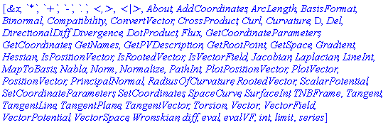 [`&x`, `*`, `+`, `-`, `.`, `<,>`, `<|>`, About, AddCoordinates, ArcLength, BasisFormat, Binormal, Compatibility, ConvertVector, CrossProduct, Curl, Curvature, D, Del, DirectionalDiff, Divergence, DotProduct, Flux, GetCoordinateParameters, GetCoordinates, GetNames, GetPVDescription, GetRootPoint, GetSpace, Gradient, Hessian, IsPositionVector, IsRootedVector, IsVectorField, Jacobian, Laplacian, LineInt, MapToBasis, Nabla, Norm, Normalize, PathInt, PlotPositionVector, PlotVector, PositionVector, PrincipalNormal, RadiusOfCurvature, RootedVector, ScalarPotential, SetCoordinateParameters, SetCoordinates, SpaceCurve, SurfaceInt, TNBFrame, Tangent, TangentLine, TangentPlane, TangentVector, Torsion, Vector, VectorField, VectorPotential, VectorSpace, Wronskian, diff, eval, evalVF, int, limit, series]