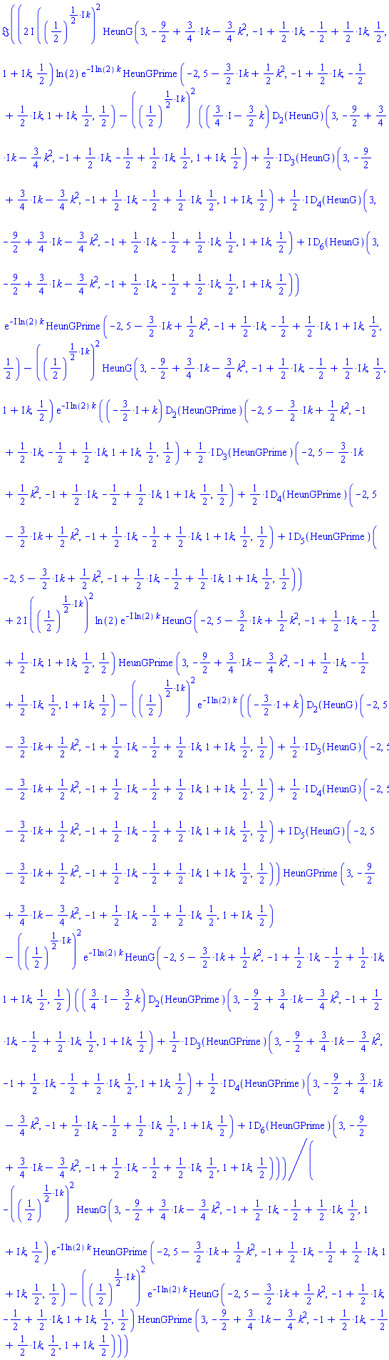 Im(((2*I)*((1/2)^(((1/2)*I)*k))^2*HeunG(3, -9/2+((3/4)*I)*k-(3/4)*k^2, -1+((1/2)*I)*k, -1/2+((1/2)*I)*k, 1/2, 1+I*k, 1/2)*ln(2)*exp(-I*ln(2)*k)*HeunGPrime(-2, 5-((3/2)*I)*k+(1/2)*k^2, -1+((1/2)*I)*k, -1/2+((1/2)*I)*k, 1+I*k, 1/2, 1/2)-((1/2)^(((1/2)*I)*k))^2*(((3/4)*I-(3/2)*k)*(D[2](HeunG))(3, -9/2+((3/4)*I)*k-(3/4)*k^2, -1+((1/2)*I)*k, -1/2+((1/2)*I)*k, 1/2, 1+I*k, 1/2)+((1/2)*I)*(D[3](HeunG))(3, -9/2+((3/4)*I)*k-(3/4)*k^2, -1+((1/2)*I)*k, -1/2+((1/2)*I)*k, 1/2, 1+I*k, 1/2)+((1/2)*I)*(D[4](HeunG))(3, -9/2+((3/4)*I)*k-(3/4)*k^2, -1+((1/2)*I)*k, -1/2+((1/2)*I)*k, 1/2, 1+I*k, 1/2)+I*(D[6](HeunG))(3, -9/2+((3/4)*I)*k-(3/4)*k^2, -1+((1/2)*I)*k, -1/2+((1/2)*I)*k, 1/2, 1+I*k, 1/2))*exp(-I*ln(2)*k)*HeunGPrime(-2, 5-((3/2)*I)*k+(1/2)*k^2, -1+((1/2)*I)*k, -1/2+((1/2)*I)*k, 1+I*k, 1/2, 1/2)-((1/2)^(((1/2)*I)*k))^2*HeunG(3, -9/2+((3/4)*I)*k-(3/4)*k^2, -1+((1/2)*I)*k, -1/2+((1/2)*I)*k, 1/2, 1+I*k, 1/2)*exp(-I*ln(2)*k)*((-(3/2)*I+k)*(D[2](HeunGPrime))(-2, 5-((3/2)*I)*k+(1/2)*k^2, -1+((1/2)*I)*k, -1/2+((1/2)*I)*k, 1+I*k, 1/2, 1/2)+((1/2)*I)*(D[3](HeunGPrime))(-2, 5-((3/2)*I)*k+(1/2)*k^2, -1+((1/2)*I)*k, -1/2+((1/2)*I)*k, 1+I*k, 1/2, 1/2)+((1/2)*I)*(D[4](HeunGPrime))(-2, 5-((3/2)*I)*k+(1/2)*k^2, -1+((1/2)*I)*k, -1/2+((1/2)*I)*k, 1+I*k, 1/2, 1/2)+I*(D[5](HeunGPrime))(-2, 5-((3/2)*I)*k+(1/2)*k^2, -1+((1/2)*I)*k, -1/2+((1/2)*I)*k, 1+I*k, 1/2, 1/2))+(2*I)*((1/2)^(((1/2)*I)*k))^2*ln(2)*exp(-I*ln(2)*k)*HeunG(-2, 5-((3/2)*I)*k+(1/2)*k^2, -1+((1/2)*I)*k, -1/2+((1/2)*I)*k, 1+I*k, 1/2, 1/2)*HeunGPrime(3, -9/2+((3/4)*I)*k-(3/4)*k^2, -1+((1/2)*I)*k, -1/2+((1/2)*I)*k, 1/2, 1+I*k, 1/2)-((1/2)^(((1/2)*I)*k))^2*exp(-I*ln(2)*k)*((-(3/2)*I+k)*(D[2](HeunG))(-2, 5-((3/2)*I)*k+(1/2)*k^2, -1+((1/2)*I)*k, -1/2+((1/2)*I)*k, 1+I*k, 1/2, 1/2)+((1/2)*I)*(D[3](HeunG))(-2, 5-((3/2)*I)*k+(1/2)*k^2, -1+((1/2)*I)*k, -1/2+((1/2)*I)*k, 1+I*k, 1/2, 1/2)+((1/2)*I)*(D[4](HeunG))(-2, 5-((3/2)*I)*k+(1/2)*k^2, -1+((1/2)*I)*k, -1/2+((1/2)*I)*k, 1+I*k, 1/2, 1/2)+I*(D[5](HeunG))(-2, 5-((3/2)*I)*k+(1/2)*k^2, -1+((1/2)*I)*k, -1/2+((1/2)*I)*k, 1+I*k, 1/2, 1/2))*HeunGPrime(3, -9/2+((3/4)*I)*k-(3/4)*k^2, -1+((1/2)*I)*k, -1/2+((1/2)*I)*k, 1/2, 1+I*k, 1/2)-((1/2)^(((1/2)*I)*k))^2*exp(-I*ln(2)*k)*HeunG(-2, 5-((3/2)*I)*k+(1/2)*k^2, -1+((1/2)*I)*k, -1/2+((1/2)*I)*k, 1+I*k, 1/2, 1/2)*(((3/4)*I-(3/2)*k)*(D[2](HeunGPrime))(3, -9/2+((3/4)*I)*k-(3/4)*k^2, -1+((1/2)*I)*k, -1/2+((1/2)*I)*k, 1/2, 1+I*k, 1/2)+((1/2)*I)*(D[3](HeunGPrime))(3, -9/2+((3/4)*I)*k-(3/4)*k^2, -1+((1/2)*I)*k, -1/2+((1/2)*I)*k, 1/2, 1+I*k, 1/2)+((1/2)*I)*(D[4](HeunGPrime))(3, -9/2+((3/4)*I)*k-(3/4)*k^2, -1+((1/2)*I)*k, -1/2+((1/2)*I)*k, 1/2, 1+I*k, 1/2)+I*(D[6](HeunGPrime))(3, -9/2+((3/4)*I)*k-(3/4)*k^2, -1+((1/2)*I)*k, -1/2+((1/2)*I)*k, 1/2, 1+I*k, 1/2)))/(-((1/2)^(((1/2)*I)*k))^2*HeunG(3, -9/2+((3/4)*I)*k-(3/4)*k^2, -1+((1/2)*I)*k, -1/2+((1/2)*I)*k, 1/2, 1+I*k, 1/2)*exp(-I*ln(2)*k)*HeunGPrime(-2, 5-((3/2)*I)*k+(1/2)*k^2, -1+((1/2)*I)*k, -1/2+((1/2)*I)*k, 1+I*k, 1/2, 1/2)-((1/2)^(((1/2)*I)*k))^2*exp(-I*ln(2)*k)*HeunG(-2, 5-((3/2)*I)*k+(1/2)*k^2, -1+((1/2)*I)*k, -1/2+((1/2)*I)*k, 1+I*k, 1/2, 1/2)*HeunGPrime(3, -9/2+((3/4)*I)*k-(3/4)*k^2, -1+((1/2)*I)*k, -1/2+((1/2)*I)*k, 1/2, 1+I*k, 1/2)))