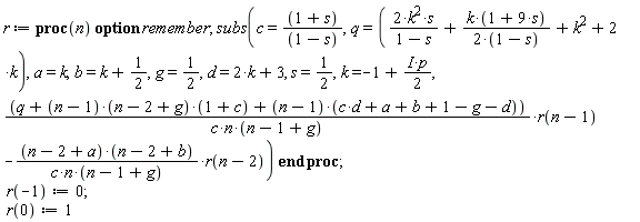 r := proc (n) option remember; subs(c = (1+s)/(1-s), q = 2*k^2*s/(1-s)+k*(1+9*s)/(2-2*s)+k^2+2*k, a = k, b = k+1/2, g = 1/2, d = 2*k+3, s = 1/2, k = -1+((1/2)*I)*p, (q+(n-1)*(n-2+g)*(1+c)+(n-1)*(c*d+a+b+1-g-d))*r(n-1)/(c*n*(n-1+g))-(n-2+a)*(n-2+b)*r(n-2)/(c*n*(n-1+g))) end proc; r(-1) := 0; r(0) := 1