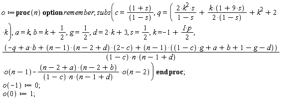 o := proc (n) option remember; subs(c = (1+s)/(1-s), q = 2*k^2*s/(1-s)+k*(1+9*s)/(2-2*s)+k^2+2*k, a = k, b = k+1/2, g = 1/2, d = 2*k+3, s = 1/2, k = -1+((1/2)*I)*p, (-q+a*b+(n-1)*(n-2+d)*(2-c)+(n-1)*((1-c)*g+a+b+1-g-d))*o(n-1)/((1-c)*n*(n-1+d))-(n-2+a)*(n-2+b)*o(n-2)/((1-c)*n*(n-1+d))) end proc; o(-1) := 0; o(0) := 1