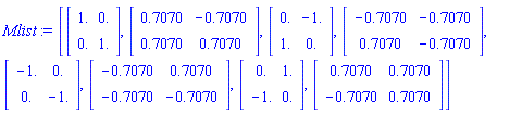 Mlist := [Matrix(2, 2, {(1, 1) = 1., (1, 2) = 0., (2, 1) = 0., (2, 2) = 1.}), Matrix(2, 2, {(1, 1) = .7070, (1, 2) = -.7070, (2, 1) = .7070, (2, 2) = .7070}), Matrix(2, 2, {(1, 1) = 0., (1, 2) = -1., (2, 1) = 1., (2, 2) = 0.}), Matrix(2, 2, {(1, 1) = -.7070, (1, 2) = -.7070, (2, 1) = .7070, (2, 2) = -.7070}), Matrix(2, 2, {(1, 1) = -1., (1, 2) = 0., (2, 1) = 0., (2, 2) = -1.}), Matrix(2, 2, {(1, 1) = -.7070, (1, 2) = .7070, (2, 1) = -.7070, (2, 2) = -.7070}), Matrix(2, 2, {(1, 1) = 0., (1, 2) = 1., (2, 1) = -1., (2, 2) = 0.}), Matrix(2, 2, {(1, 1) = .7070, (1, 2) = .7070, (2, 1) = -.7070, (2, 2) = .7070})]