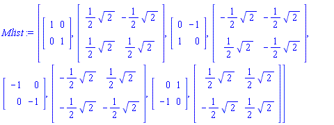 Mlist := [Matrix(2, 2, {(1, 1) = 1, (1, 2) = 0, (2, 1) = 0, (2, 2) = 1}), Matrix(2, 2, {(1, 1) = (1/2)*sqrt(2), (1, 2) = -(1/2)*sqrt(2), (2, 1) = (1/2)*sqrt(2), (2, 2) = (1/2)*sqrt(2)}), Matrix(2, 2, {(1, 1) = 0, (1, 2) = -1, (2, 1) = 1, (2, 2) = 0}), Matrix(2, 2, {(1, 1) = -(1/2)*sqrt(2), (1, 2) = -(1/2)*sqrt(2), (2, 1) = (1/2)*sqrt(2), (2, 2) = -(1/2)*sqrt(2)}), Matrix(2, 2, {(1, 1) = -1, (1, 2) = 0, (2, 1) = 0, (2, 2) = -1}), Matrix(2, 2, {(1, 1) = -(1/2)*sqrt(2), (1, 2) = (1/2)*sqrt(2), (2, 1) = -(1/2)*sqrt(2), (2, 2) = -(1/2)*sqrt(2)}), Matrix(2, 2, {(1, 1) = 0, (1, 2) = 1, (2, 1) = -1, (2, 2) = 0}), Matrix(2, 2, {(1, 1) = (1/2)*sqrt(2), (1, 2) = (1/2)*sqrt(2), (2, 1) = -(1/2)*sqrt(2), (2, 2) = (1/2)*sqrt(2)})]
