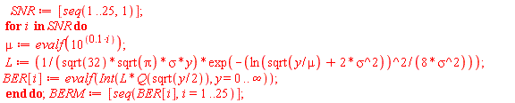 SNR := [seq(1 .. 25, 1)]; for i in SNR do mu := evalf(10^(.1*i)); L := exp(-ln(sqrt(y/mu)+2*sigma^2)^2/(8*sigma^2))/(sqrt(32)*sqrt(Pi)*sigma*y); BER[i] := evalf(Int(L*Q(sqrt((1/2)*y)), y = 0 .. infinity)) end do; BERM := [seq(BER[i], i = 1 .. 25)]