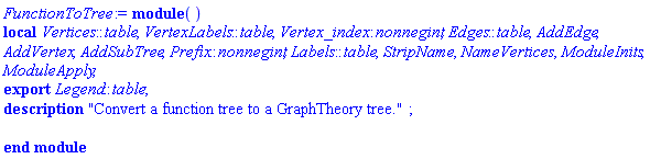 module () description "Convert a function tree to a GraphTheory tree."; local Vertices::table, VertexLabels::table, Vertex_index::nonnegint, Edges::table, AddEdge, AddVertex, AddSubTree, Prefix::nonnegint, Labels::table, StripName, NameVertices, ModuleInits, ModuleApply; export Legend::table; end module