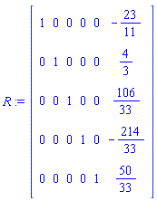 R := Matrix(5, 6, {(1, 1) = 1, (1, 2) = 0, (1, 3) = 0, (1, 4) = 0, (1, 5) = 0, (1, 6) = -23/11, (2, 1) = 0, (2, 2) = 1, (2, 3) = 0, (2, 4) = 0, (2, 5) = 0, (2, 6) = 4/3, (3, 1) = 0, (3, 2) = 0, (3, 3) = 1, (3, 4) = 0, (3, 5) = 0, (3, 6) = 106/33, (4, 1) = 0, (4, 2) = 0, (4, 3) = 0, (4, 4) = 1, (4, 5) = 0, (4, 6) = -214/33, (5, 1) = 0, (5, 2) = 0, (5, 3) = 0, (5, 4) = 0, (5, 5) = 1, (5, 6) = 50/33})