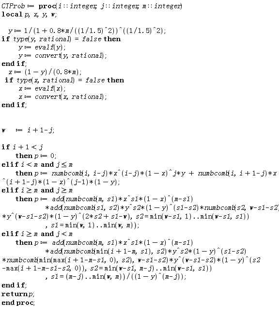 CTProb := proc (i::integer, j::integer, m::integer) local p, x, y, w; y := 1/(1+.8*m*1.5^2)^(1/1.5^2); if type(y, rational) = false then y := evalf(y); y := convert(y, rational) end if; x := (1-y)/(.8*m); if type(x, rational) = false then x := evalf(x); x := convert(x, rational) end if; w := i+1-j; if i+1 < j then p := 0 elif i < m and j <= m then p := numbcomb(i, i-j)*x^(i-j)*(1-x)^j*y+numbcomb(i, i+1-j)*x^(i+1-j)*(1-x)^(j-1)*(1-y) elif m <= i and m <= j then p := add(numbcomb(m, s1)*x^s1*(1-x)^(m-s1)*add(numbcomb(s1, s2)*y^s2*(1-y)^(s1-s2)*numbcomb(s2, w-s1-s2)*y^(w-s1-s2)*(1-y)^(2*s2+s1-w), s2 = min(w-s1, 1) .. min(w-s1, s1)), s1 = min(w, 1) .. min(w, m)) elif m <= i and j < m then p := add(numbcomb(m, s1)*x^s1*(1-x)^(m-s1)*add(numbcomb(min(i+1-m, s1), s2)*y^s2*(1-y)^(s1-s2)*numbcomb(min(max(i+1-m-s1, 0), s2), w-s1-s2)*y^(w-s1-s2)*(1-y)^(s2-max(i+1-m-s1-s2, 0)), s2 = min(w-s1, m-j) .. min(w-s1, s1)), s1 = m-j .. min(w, m))/(1-y)^(m-j) end if; return p end proc;
