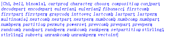 [Chi, bell, binomial, cartprod, character, choose, composition, conjpart, decodepart, encodepart, eulerian1, eulerian2, fibonacci, firstcomb, firstpart, firstperm, graycode, inttovec, lastcomb, lastpart, lastperm, multinomial, nextcomb, nextpart, nextperm, numbcomb, numbcomp, numbpart, numbperm, partition, permute, powerset, prevcomb, prevpart, prevperm, randcomb, randpart, randperm, rankcomb, rankperm, setpartition, stirling1, stirling2, subsets, unrankcomb, unrankperm, vectoint]
