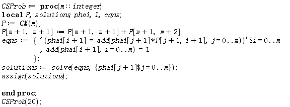 CSProb := proc (m::integer) local P, solutions, phai, l, eqns; P := CM(m); P[m+1, m+1] := P[m+1, m+1]+P[m+1, m+2]; eqns := {`$`('phai[i+1] = add(phai[j+1]*P[j+1, i+1], j = 0 .. m)', i = 0 .. m), add(phai[i+1], i = 0 .. m) = 1}; solutions := solve(eqns, {`$`(phai[j+1], j = 0 .. m)}); assign(solutions) end proc;
