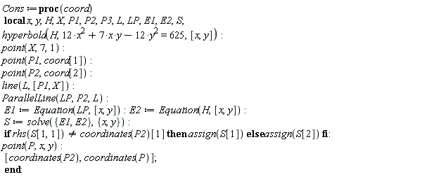 Cons := proc (coord) local x, y, H, X, P1, P2, P3, L, LP, E1, E2, S; hyperbola(H, 12*x^2+7*x*y-12*y^2 = 625, [x, y]); point(X, 7, 1); point(P1, coord[1]); point(P2, coord[2]); line(L, [P1, X]); ParallelLine(LP, P2, L); E1 := Equation(LP, [x, y]); E2 := Equation(H, [x, y]); S := solve({E1, E2}, {x, y}); if rhs(S[1, 1]) <> coordinates(P2)[1] then assign(S[1]) else assign(S[2]) end if; point(P, x, y); [coordinates(P2), coordinates(P)] end proc: