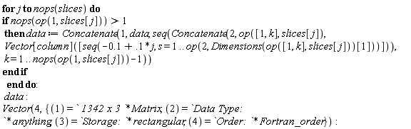for j to nops(slices) do if nops(op(1, slices[j])) > 1 then data := Concatenate(1, data, seq(Concatenate(2, op([1, k], slices[j]), Vector[column]([seq(-.1+.1*j, s = 1 .. op(2, Dimensions(op([1, k], slices[j]))[1]))])), k = 1 .. nops(op(1, slices[j]))-1)) end if end do; data; Vector(4, {1 = ` 1342 x 3 `*Matrix, 2 = `Data Type: `*anything, 3 = `Storage: `*rectangular, 4 = `Order: `*Fortran_order})