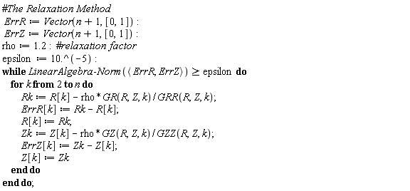 ErrR := Vector(n+1, [0, 1]); ErrZ := Vector(n+1, [0, 1]); rho := 1.2; epsilon := 10.^(-5); while LinearAlgebra:-Norm(`<,>`(ErrR, ErrZ)) >= epsilon do for k from 2 to n do Rk := R[k]-rho*GR(R, Z, k)/GRR(R, Z, k); ErrR[k] := Rk-R[k]; R[k] := Rk; Zk := Z[k]-rho*GZ(R, Z, k)/GZZ(R, Z, k); ErrZ[k] := Zk-Z[k]; Z[k] := Zk end do end do