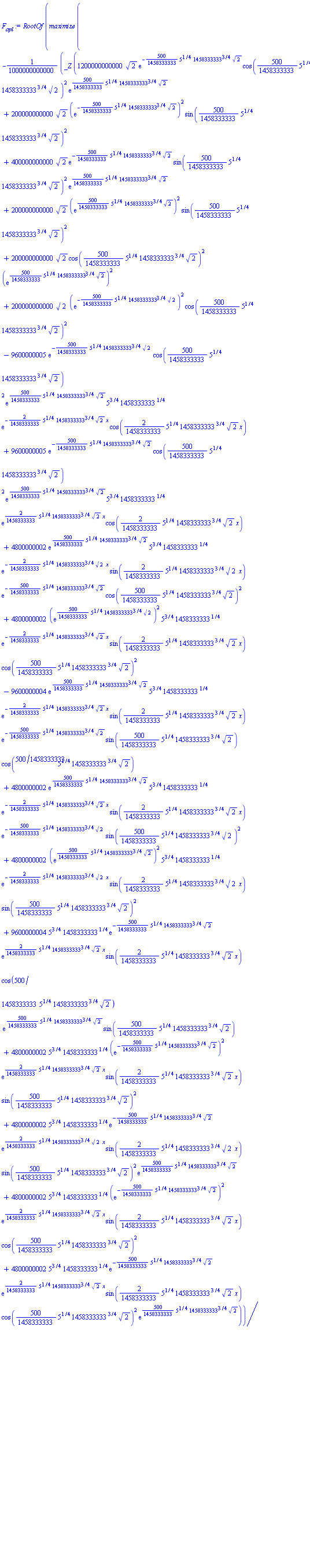RootOf(maximize(-(1/1000000000000)*_Z*(1200000000000*2^(1/2)*exp(-(500/1458333333)*5^(1/4)*1458333333^(3/4)*2^(1/2))*cos((500/1458333333)*5^(1/4)*1458333333^(3/4)*2^(1/2))^2*exp((500/1458333333)*5^(1/4)*1458333333^(3/4)*2^(1/2))+200000000000*2^(1/2)*(exp(-(500/1458333333)*5^(1/4)*1458333333^(3/4)*2^(1/2)))^2*sin((500/1458333333)*5^(1/4)*1458333333^(3/4)*2^(1/2))^2+400000000000*2^(1/2)*exp(-(500/1458333333)*5^(1/4)*1458333333^(3/4)*2^(1/2))*sin((500/1458333333)*5^(1/4)*1458333333^(3/4)*2^(1/2))^2*exp((500/1458333333)*5^(1/4)*1458333333^(3/4)*2^(1/2))+200000000000*2^(1/2)*(exp((500/1458333333)*5^(1/4)*1458333333^(3/4)*2^(1/2)))^2*sin((500/1458333333)*5^(1/4)*1458333333^(3/4)*2^(1/2))^2+200000000000*2^(1/2)*cos((500/1458333333)*5^(1/4)*1458333333^(3/4)*2^(1/2))^2*(exp((500/1458333333)*5^(1/4)*1458333333^(3/4)*2^(1/2)))^2+200000000000*2^(1/2)*(exp(-(500/1458333333)*5^(1/4)*1458333333^(3/4)*2^(1/2)))^2*cos((500/1458333333)*5^(1/4)*1458333333^(3/4)*2^(1/2))^2-9600000005*exp(-(500/1458333333)*5^(1/4)*1458333333^(3/4)*2^(1/2))*cos((500/1458333333)*5^(1/4)*1458333333^(3/4)*2^(1/2))^2*exp((500/1458333333)*5^(1/4)*1458333333^(3/4)*2^(1/2))*5^(3/4)*1458333333^(1/4)*exp(-(2/1458333333)*5^(1/4)*1458333333^(3/4)*2^(1/2)*x)*cos((2/1458333333)*5^(1/4)*1458333333^(3/4)*2^(1/2)*x)+9600000005*exp(-(500/1458333333)*5^(1/4)*1458333333^(3/4)*2^(1/2))*cos((500/1458333333)*5^(1/4)*1458333333^(3/4)*2^(1/2))^2*exp((500/1458333333)*5^(1/4)*1458333333^(3/4)*2^(1/2))*5^(3/4)*1458333333^(1/4)*exp((2/1458333333)*5^(1/4)*1458333333^(3/4)*2^(1/2)*x)*cos((2/1458333333)*5^(1/4)*1458333333^(3/4)*2^(1/2)*x)+4800000002*exp((500/1458333333)*5^(1/4)*1458333333^(3/4)*2^(1/2))*5^(3/4)*1458333333^(1/4)*exp(-(2/1458333333)*5^(1/4)*1458333333^(3/4)*2^(1/2)*x)*sin((2/1458333333)*5^(1/4)*1458333333^(3/4)*2^(1/2)*x)*exp(-(500/1458333333)*5^(1/4)*1458333333^(3/4)*2^(1/2))*cos((500/1458333333)*5^(1/4)*1458333333^(3/4)*2^(1/2))^2+4800000002*(exp((500/1458333333)*5^(1/4)*1458333333^(3/4)*2^(1/2)))^2*5^(3/4)*1458333333^(1/4)*exp(-(2/1458333333)*5^(1/4)*1458333333^(3/4)*2^(1/2)*x)*sin((2/1458333333)*5^(1/4)*1458333333^(3/4)*2^(1/2)*x)*cos((500/1458333333)*5^(1/4)*1458333333^(3/4)*2^(1/2))^2-9600000004*exp((500/1458333333)*5^(1/4)*1458333333^(3/4)*2^(1/2))*5^(3/4)*1458333333^(1/4)*exp(-(2/1458333333)*5^(1/4)*1458333333^(3/4)*2^(1/2)*x)*sin((2/1458333333)*5^(1/4)*1458333333^(3/4)*2^(1/2)*x)*exp(-(500/1458333333)*5^(1/4)*1458333333^(3/4)*2^(1/2))*sin((500/1458333333)*5^(1/4)*1458333333^(3/4)*2^(1/2))*cos((500/1458333333)*5^(1/4)*1458333333^(3/4)*2^(1/2))+4800000002*exp((500/1458333333)*5^(1/4)*1458333333^(3/4)*2^(1/2))*5^(3/4)*1458333333^(1/4)*exp(-(2/1458333333)*5^(1/4)*1458333333^(3/4)*2^(1/2)*x)*sin((2/1458333333)*5^(1/4)*1458333333^(3/4)*2^(1/2)*x)*exp(-(500/1458333333)*5^(1/4)*1458333333^(3/4)*2^(1/2))*sin((500/1458333333)*5^(1/4)*1458333333^(3/4)*2^(1/2))^2+4800000002*(exp((500/1458333333)*5^(1/4)*1458333333^(3/4)*2^(1/2)))^2*5^(3/4)*1458333333^(1/4)*exp(-(2/1458333333)*5^(1/4)*1458333333^(3/4)*2^(1/2)*x)*sin((2/1458333333)*5^(1/4)*1458333333^(3/4)*2^(1/2)*x)*sin((500/1458333333)*5^(1/4)*1458333333^(3/4)*2^(1/2))^2+9600000004*5^(3/4)*1458333333^(1/4)*exp(-(500/1458333333)*5^(1/4)*1458333333^(3/4)*2^(1/2))*exp((2/1458333333)*5^(1/4)*1458333333^(3/4)*2^(1/2)*x)*sin((2/1458333333)*5^(1/4)*1458333333^(3/4)*2^(1/2)*x)*cos((500/1458333333)*5^(1/4)*1458333333^(3/4)*2^(1/2))*exp((500/1458333333)*5^(1/4)*1458333333^(3/4)*2^(1/2))*sin((500/1458333333)*5^(1/4)*1458333333^(3/4)*2^(1/2))+4800000002*5^(3/4)*1458333333^(1/4)*(exp(-(500/1458333333)*5^(1/4)*1458333333^(3/4)*2^(1/2)))^2*exp((2/1458333333)*5^(1/4)*1458333333^(3/4)*2^(1/2)*x)*sin((2/1458333333)*5^(1/4)*1458333333^(3/4)*2^(1/2)*x)*sin((500/1458333333)*5^(1/4)*1458333333^(3/4)*2^(1/2))^2+4800000002*5^(3/4)*1458333333^(1/4)*exp(-(500/1458333333)*5^(1/4)*1458333333^(3/4)*2^(1/2))*exp((2/1458333333)*5^(1/4)*1458333333^(3/4)*2^(1/2)*x)*sin((2/1458333333)*5^(1/4)*1458333333^(3/4)*2^(1/2)*x)*sin((500/1458333333)*5^(1/4)*1458333333^(3/4)*2^(1/2))^2*exp((500/1458333333)*5^(1/4)*1458333333^(3/4)*2^(1/2))+4800000002*5^(3/4)*1458333333^(1/4)*(exp(-(500/1458333333)*5^(1/4)*1458333333^(3/4)*2^(1/2)))^2*exp((2/1458333333)*5^(1/4)*1458333333^(3/4)*2^(1/2)*x)*sin((2/1458333333)*5^(1/4)*1458333333^(3/4)*2^(1/2)*x)*cos((500/1458333333)*5^(1/4)*1458333333^(3/4)*2^(1/2))^2+4800000002*5^(3/4)*1458333333^(1/4)*exp(-(500/1458333333)*5^(1/4)*1458333333^(3/4)*2^(1/2))*exp((2/1458333333)*5^(1/4)*1458333333^(3/4)*2^(1/2)*x)*sin((2/1458333333)*5^(1/4)*1458333333^(3/4)*2^(1/2)*x)*cos((500/1458333333)*5^(1/4)*1458333333^(3/4)*2^(1/2))^2*exp((500/1458333333)*5^(1/4)*1458333333^(3/4)*2^(1/2)))/(6*exp(-(500/1458333333)*5^(1/4)*1458333333^(3/4)*2^(1/2))*cos((500/1458333333)*5^(1/4)*1458333333^(3/4)*2^(1/2))^2*exp((500/1458333333)*5^(1/4)*1458333333^(3/4)*2^(1/2))+(exp(-(500/1458333333)*5^(1/4)*1458333333^(3/4)*2^(1/2)))^2*sin((500/1458333333)*5^(1/4)*1458333333^(3/4)*2^(1/2))^2+2*exp(-(500/1458333333)*5^(1/4)*1458333333^(3/4)*2^(1/2))*sin((500/1458333333)*5^(1/4)*1458333333^(3/4)*2^(1/2))^2*exp((500/1458333333)*5^(1/4)*1458333333^(3/4)*2^(1/2))+(exp((500/1458333333)*5^(1/4)*1458333333^(3/4)*2^(1/2)))^2*sin((500/1458333333)*5^(1/4)*1458333333^(3/4)*2^(1/2))^2+cos((500/1458333333)*5^(1/4)*1458333333^(3/4)*2^(1/2))^2*(exp((500/1458333333)*5^(1/4)*1458333333^(3/4)*2^(1/2)))^2+(exp(-(500/1458333333)*5^(1/4)*1458333333^(3/4)*2^(1/2)))^2*cos((500/1458333333)*5^(1/4)*1458333333^(3/4)*2^(1/2))^2), x = 0 .. 250)-1430000)