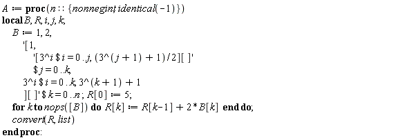 A := proc (n::{nonnegint, identical(-1)}) local B, R, i, j, k; B := 1, 2, `$`('[1, `$`('[`$`(3^i, i = 0 .. j), (1/2)*3^(j+1)+1/2][]', j = 0 .. k), `$`(3^i, i = 0 .. k), 3^(k+1)+1][]', k = 0 .. n); R[0] := 5; for k to nops([B]) do R[k] := R[k-1]+2*B[k] end do; convert(R, list) end proc: