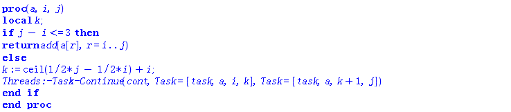 proc (a, i, j) local k; if j-i <= 3 then return add(a[r], r = i .. j) else k := ceil((1/2)*j-(1/2)*i)+i; Threads:-Task:-Continue(cont, Task = [task, a, i, k], Task = [task, a, k+1, j]) end if end proc