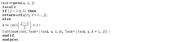 task := proc (a, i, j) local k; if j-i <= 3 then return add(a[r], r = i .. j) else k := ceil((1/2)*j-(1/2)*i)+i; Continue(cont, Task = [task, a, i, k], Task = [task, a, k+1, j]) end if end proc