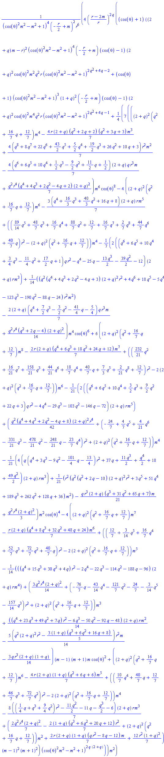 4*((r-2*m)/r)^(2*q)*((cos(theta)+1)*((2+q)*m-r)^2*(cos(theta)^2*m^2-m^2+1)^4*(-(1/2)*r+m)*(cos(theta)-1)*(2+q)^2*cos(theta)^2*m^2*q^2*r*(cos(theta)^2*m^2-m^2+1)^(2*q^2+4*q-2)+(cos(theta)+1)*(cos(theta)^2*m^2-m^2+1)^3*(1+q)^2*(-(1/2)*r+m)*(cos(theta)-1)*(2+q)^2*cos(theta)^2*m^4*q^2*r*(cos(theta)^2*m^2-m^2+1)^(2*q^2+4*q-1)+(7/4)*(((2+q)^2*(q^2+(16/7)*q+12/7)*m^4-(4/7)*r*(2+q)*(q^2+2*q+2)*(q^2+3*q+3)*m^3+(4/7)*(q^8+8*q^7+22*q^6+(43/2)*q^5+(5/2)*q^4+(19/2)*q^3+26*q^2+10*q+3)*r^2*m^2-(4/7)*(q^6+6*q^5+10*q^4+(1/2)*q^3-(9/2)*q^2+(11/2)*q+1/2)*(2+q)*q*r^3*m+(1/7)*q^2*r^4*(q^4+4*q^3+2*q^2-4*q+2)*(2+q)^2)*m^6*cos(theta)^8-4*((2+q)^2*(q^2+(16/7)*q+12/7)*m^6-(3/7)*(q^4+(16/3)*q^3+(40/3)*q^2+16*q+8)*(2+q)*r*m^5+(((89/14)*q^5+(48/7)*q^3+(16/7)*q^4+(88/7)*q^2+12/7+(16/7)*q^7+(2/7)*q^8+(44/7)*q^6+(40/7)*q)*r^2-(2+q)^2*(q^2+(16/7)*q+12/7))*m^4-(2/7)*((q^6+6*q^5+10*q^4+(3/4)*q^3-(11/4)*q^2+(17/2)*q+1)*q*r^2-q^4-25*q-(13/2)*q^3-(39/2)*q^2-12)*(2+q)*r*m^3+(1/14)*(q^2*(q^4+4*q^3+2*q^2-4*q+3)*(2+q)^2*r^2+4*q^6+18*q^5-5*q^4-123*q^3-190*q^2-88*q-24)*r^2*m^2-(2/7)*(2+q)*(q^4+(7/2)*q^3-(3/2)*q^2-(41/4)*q-5/4)*q*r^3*m+(1/14)*q^2*r^4*(q^2+2*q-4)*(2+q)^2)*m^4*cos(theta)^6+6*((2+q)^2*(q^2+(16/7)*q+12/7)*m^8-(2/7)*r*(2+q)*(q^4+6*q^3+18*q^2+24*q+12)*m^7+(((232/21)*q^2+(16/21)*q^7+(158/21)*q^3+(44/21)*q^6+(18/7)*q^4+(40/7)*q+(7/3)*q^5+(2/21)*q^8+12/7)*r^2-2*(2+q)^2*(q^2+(16/7)*q+12/7))*m^6-(2/21)*((q^6+6*q^5+10*q^4+(3/2)*q^3+(9/2)*q^2+22*q+3)*q*r^2-4*q^4-29*q^3-103*q^2-146*q-72)*(2+q)*r*m^5+((1/42)*q^2*(q^4+4*q^3+2*q^2-4*q+8)*(2+q)^2*r^4+(-24/7+(4/7)*q^5+(4/21)*q^6-(331/21)*q^3-(478/21)*q^2-(248/21)*q-(23/7)*q^4)*r^2+(2+q)^2*(q^2+(16/7)*q+12/7))*m^4-(4/21)*(q*(q^4+3*q^3-9*q^2-(101/4)*q-13/4)*r^2+37*q+(11/2)*q^3+(1/2)*q^4+18+(49/2)*q^2)*(2+q)*r*m^3+(1/21)*r^2*(q^2*(q^2+2*q-10)*(2+q)^2*r^2+3*q^5+51*q^4+189*q^3+262*q^2+128*q+36)*m^2-(1/21)*q*r^3*(2+q)*(q^3+31*q^2+65*q+7)*m+(1/3)*q^2*r^4*(2+q)^2)*m^2*cos(theta)^4-4*((2+q)^2*(q^2+(16/7)*q+12/7)*m^7-(1/7)*r*(2+q)*(q^4+8*q^3+32*q^2+48*q+24)*m^6+((12/7+(3/14)*q^5+(16/7)*q^4+(52/7)*q^3+(72/7)*q^2+(40/7)*q)*r^2-2*(2+q)^2*(q^2+(16/7)*q+12/7))*m^5-(1/14)*((q^4+15*q^3+30*q^2+4*q)*r^2-2*q^4-22*q^3-114*q^2-188*q-96)*(2+q)*r*m^4+((3/14)*q^2*r^4*(2+q)^2+(-(76/7)*q-(43/14)*q^4-(121/7)*q^2-24/7-(3/14)*q^5-(157/14)*q^3)*r^2+(2+q)^2*(q^2+(16/7)*q+12/7))*m^3+(1/14)*((q^4+23*q^3+49*q^2+7*q)*r^2-6*q^3-50*q^2-92*q-48)*(2+q)*r*m^2-(5/14)*(q^2*(2+q)^2*r^2-(3/5)*(1+q)*(q^3+6*q^2+16*q+8))*r^2*m-(3/14)*q*r^3*(2+q)*(1+q))*(m-1)*(m+1)*m*cos(theta)^2+((2+q)^2*(q^2+(16/7)*q+12/7)*m^6-(4/7)*r*(2+q)*(1+q)*(q^2+6*q+6)*m^5+(((10/7)*q^4+(40/7)*q+12/7+(46/7)*q^3+(72/7)*q^2)*r^2-2*(2+q)^2*(q^2+(16/7)*q+12/7))*m^4-(8/7)*(((1/4)*q+q^3+(9/4)*q^2)*r^2-(11/2)*q^2-11*q-(1/2)*q^3-6)*(2+q)*r*m^3+((2/7)*q^2*r^4*(2+q)^2-(2/7)*(1+q)*(q^3+6*q^2+20*q+12)*r^2+(2+q)^2*(q^2+(16/7)*q+12/7))*m^2+(2/7)*r*(2+q)*(1+q)*(q*r^2-8*q-12)*m+(12/7)*r^2*(1+q)^2)*(m-1)^2*(m+1)^2)*(cos(theta)^2*m^2-m^2+1)^(2*q*(2+q)))*m^2/((cos(theta)^2*m^2-m^2+1)^4*(-(1/2)*r+m)^2*r^6)