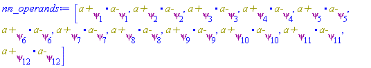 [Physics:-`.`(`a+`[psi[1]], `a-`[psi[1]]), Physics:-`.`(`a+`[psi[2]], `a-`[psi[2]]), Physics:-`.`(`a+`[psi[3]], `a-`[psi[3]]), Physics:-`.`(`a+`[psi[4]], `a-`[psi[4]]), Physics:-`.`(`a+`[psi[5]], `a-`[psi[5]]), Physics:-`.`(`a+`[psi[6]], `a-`[psi[6]]), Physics:-`.`(`a+`[psi[7]], `a-`[psi[7]]), Physics:-`.`(`a+`[psi[8]], `a-`[psi[8]]), Physics:-`.`(`a+`[psi[9]], `a-`[psi[9]]), Physics:-`.`(`a+`[psi[10]], `a-`[psi[10]]), Physics:-`.`(`a+`[psi[11]], `a-`[psi[11]]), Physics:-`.`(`a+`[psi[12]], `a-`[psi[12]])]