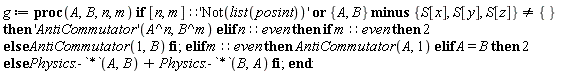 g := proc (A, B, n, m) if [n, m]::'Not(list(posint))' or `minus`({A, B}, {S[x], S[y], S[z]}) <> {} then ('AntiCommutator')(A^n, B^m) elif n::even then if m::even then 2 else AntiCommutator(1, B) end if elif m::even then AntiCommutator(A, 1) elif A = B then 2 else Physics:-`*`(A, B)+Physics:-`*`(B, A) end if end proc: