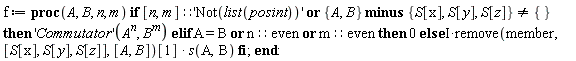 f := proc (A, B, n, m) if [n, m]::'Not(list(posint))' or `minus`({A, B}, {S[x], S[y], S[z]}) <> {} then ('Commutator')(A^n, B^m) elif A = B or n::even or m::even then 0 else I*remove(member, [S[x], S[y], S[z]], [A, B])[1]*s(A, B) end if end proc:
