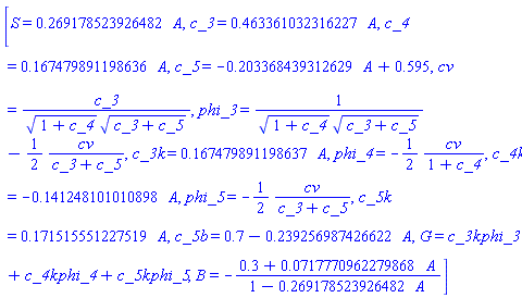 [S = .269178523926482*A, c_3 = .463361032316227*A, c_4 = .167479891198636*A, c_5 = -.203368439312629*A+.595, cv = c_3/((1+c_4)^(1/2)*(c_3+c_5)^(1/2)), phi_3 = 1/((1+c_4)^(1/2)*(c_3+c_5)^(1/2))-(1/2)*cv/(c_3+c_5), c_3k = .167479891198637*A, phi_4 = -(1/2)*cv/(1+c_4), c_4k = -.141248101010898*A, phi_5 = -(1/2)*cv/(c_3+c_5), c_5k = .171515551227519*A, c_5b = .7-.239256987426622*A, G = c_3k*phi_3+c_4k*phi_4+c_5k*phi_5, B = -(.3+0.717770962279868e-1*A)/(1-.269178523926482*A)]