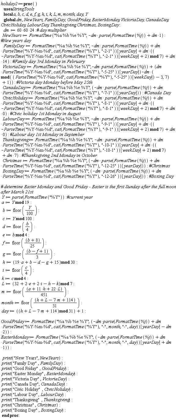 holiday2 := proc () local a, b, c, d, e, f, g, h, i, k, L, m, month, day, Y; global dm, NewYears, FamilyDay, GoodFriday, EasterMonday, VictoriaDay, CanadaDay, CivicHoliday, LabourDay, Thanksgiving, Christmas, BoxingDay; dm := 86400; NewYears := StringTools:-FormatTime("%a %b %e %Y", -dm*parse(StringTools:-FormatTime(%j))+dm); FamilyDay := StringTools:-FormatTime("%a %b %e %Y", -dm*parse(StringTools:-FormatTime(%j))+dm*StringTools:-ParseTime("%Y-%m-%d", cat(StringTools:-FormatTime("%Y"), "-2-1"))[yearDay]+dm*(`mod`(-StringTools:-ParseTime("%Y-%m-%d", cat(StringTools:-FormatTime("%Y"), "-2-1"))[weekDay]+2, 7))+14*dm); VictoriaDay := StringTools:-FormatTime("%a %b %e %Y", -dm*parse(StringTools:-FormatTime(%j))+dm*StringTools:-ParseTime("%Y-%m-%d", cat(StringTools:-FormatTime("%Y"), "-5-25"))[yearDay]-dm*(`mod`(StringTools:-ParseTime("%Y-%m-%d", cat(StringTools:-FormatTime("%Y"), "-5-25"))[weekDay]-3, 7)+1)); CanadaDay := StringTools:-FormatTime("%a %b %e %Y", -dm*parse(StringTools:-FormatTime(%j))+dm*StringTools:-ParseTime("%Y-%m-%d", cat(StringTools:-FormatTime("%Y"), "-7-1"))[yearDay]); CivicHoliday := StringTools:-FormatTime("%a %b %e %Y", -dm*parse(StringTools:-FormatTime(%j))+dm*StringTools:-ParseTime("%Y-%m-%d", cat(StringTools:-FormatTime("%Y"), "-8-1"))[yearDay]+dm*(`mod`(-StringTools:-ParseTime("%Y-%m-%d", cat(StringTools:-FormatTime("%Y"), "-8-1"))[weekDay]+2, 7))); LabourDay := StringTools:-FormatTime("%a %b %e %Y", -dm*parse(StringTools:-FormatTime(%j))+dm*StringTools:-ParseTime("%Y-%m-%d", cat(StringTools:-FormatTime("%Y"), "-9-1"))[yearDay]+dm*(`mod`(-StringTools:-ParseTime("%Y-%m-%d", cat(StringTools:-FormatTime("%Y"), "-9-1"))[weekDay]+2, 7))); Thanksgiving := StringTools:-FormatTime("%a %b %e %Y", -dm*parse(StringTools:-FormatTime(%j))+dm*StringTools:-ParseTime("%Y-%m-%d", cat(StringTools:-FormatTime("%Y"), "-10-1"))[yearDay]+dm*(`mod`(-StringTools:-ParseTime("%Y-%m-%d", cat(StringTools:-FormatTime("%Y"), "-10-1"))[weekDay]+2, 7))+7*dm); Christmas := StringTools:-FormatTime("%a %b %e %Y", -dm*parse(StringTools:-FormatTime(%j))+dm*StringTools:-ParseTime("%Y-%m-%d", cat(StringTools:-FormatTime("%Y"), "-12-25"))[yearDay]); BoxingDay := StringTools:-FormatTime("%a %b %e %Y", -dm*parse(StringTools:-FormatTime(%j))+dm*StringTools:-ParseTime("%Y-%m-%d", cat(StringTools:-FormatTime("%Y"), "-12-26"))[yearDay]); Y := parse(StringTools:-FormatTime("%Y")); a := `mod`(Y, 19); b := floor((1/100)*Y); c := `mod`(Y, 100); d := floor((1/4)*b); e := `mod`(b, 4); f := floor((1/25)*b+8/25); g := floor((1/3)*b-(1/3)*f+1/3); h := `mod`(19*a+b-d-g+15, 30); i := floor((1/4)*c); k := `mod`(c, 4); L := `mod`(32+2*e+2*i-h-k, 7); m := floor((1/451)*a+(1/41)*h+(2/41)*L); month := floor((1/31)*h+(1/31)*L-(7/31)*m+114/31); day := `mod`(h+L-7*m+114, 31)+1; GoodFriday := StringTools:-FormatTime("%a %b %e %Y", -dm*parse(StringTools:-FormatTime(%j))+dm*StringTools:-ParseTime("%Y-%m-%d", cat(StringTools:-FormatTime("%Y"), "-", month, "-", day))[yearDay]-2*dm); EasterMonday := StringTools:-FormatTime("%a %b %e %Y", -dm*parse(StringTools:-FormatTime(%j))+dm*StringTools:-ParseTime("%Y-%m-%d", cat(StringTools:-FormatTime("%Y"), "-", month, "-", day))[yearDay]+dm); print("New Years", NewYears); print("Family Day", FamilyDay); print("Good Friday", GoodFriday); print("Easter Monday", EasterMonday); print("Victoria Day", VictoriaDay); print("Canada Day", CanadaDay); print("Civic Holiday", CivicHoliday); print("Labour Day", LabourDay); print("Thanksgiving", Thanksgiving); print("Christmas", Christmas); print("Boxing Day", BoxingDay) end proc: