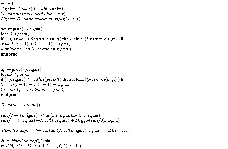 restart; Physics:-Version(); with(Physics); Setup(mathematicalnotation = true); Physics:-Setup(anticommutativeprefix = psi); am := proc (i, j, sigma) local k::posint; if [i, j, sigma]::(Not(list(posint))) then return 'procname(args)' end if; k := 6*i-8+2*j+sigma; Annihilation(psi, k, notation = explicit) end proc; ap := proc (i, j, sigma) local k::posint; if [i, j, sigma]::(Not(list(posint))) then return 'procname(args)' end if; k := 6*i-8+2*j+sigma; Creation(psi, k, notation = explicit) end proc; Setup(op = {am, ap}); Hissf0 := proc (i, sigma) options operator, arrow; t*ap(i, 2, sigma).am(i, 3, sigma) end proc; Hissf := proc (i, sigma) options operator, arrow; Hissf0(i, sigma)+Dagger(Hissf0(i, sigma)) end proc; Hamiltonianf0 := proc (f) options operator, arrow; sum(add(Hissf(i, sigma), sigma = 1 .. 2), i = 1 .. f) end proc; H := Hamiltonianf0(f).phi; eval(H, [phi = Ket(psi, 1, 0, 1, 1, 0, 0), f = 1])