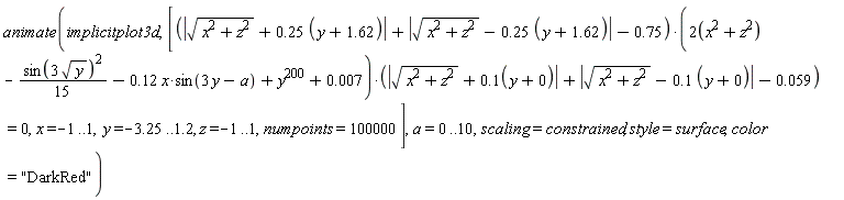 animate(implicitplot3d, [(abs(sqrt(x^2+z^2)+.25*(y+1.62))+abs(sqrt(x^2+z^2)-.25*(y+1.62))-.75)*(2*(x^2+z^2)-(1/15)*sin(3*sqrt(y))^2-.12*x*sin(3*y-a)+y^200+0.7e-2)*(abs(sqrt(x^2+z^2)+.1*(y+0))+abs(sqrt(x^2+z^2)-.1*(y+0))-0.59e-1) = 0, x = -1 .. 1, y = -3.25 .. 1.2, z = -1 .. 1, numpoints = 100000], a = 0 .. 10, scaling = constrained, style = surface, color = "DarkRed")