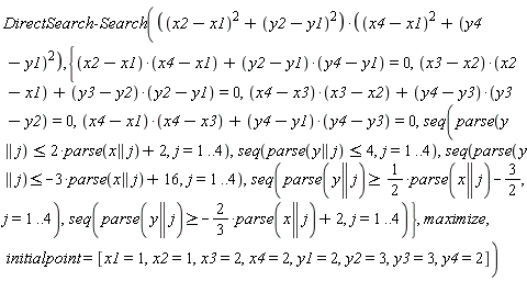 DirectSearch:-Search(((x2-x1)^2+(y2-y1)^2)*((x4-x1)^2+(y4-y1)^2), {seq(parse(y || j) >= -(2/3)*parse(x || j)+2, j = 1 .. 4), seq(parse(y || j) >= (1/2)*parse(x || j)-3/2, j = 1 .. 4), seq(parse(y || j) <= 4, j = 1 .. 4), seq(parse(y || j) <= -3*parse(x || j)+16, j = 1 .. 4), seq(parse(y || j) <= 2*parse(x || j)+2, j = 1 .. 4), (x2-x1)*(x4-x1)+(y2-y1)*(y4-y1) = 0, (x3-x2)*(x2-x1)+(y3-y2)*(y2-y1) = 0, (x4-x1)*(x4-x3)+(y4-y1)*(y4-y3) = 0, (x4-x3)*(x3-x2)+(y4-y3)*(y3-y2) = 0}, maximize, initialpoint = [x1 = 1, x2 = 1, x3 = 2, x4 = 2, y1 = 2, y2 = 3, y3 = 3, y4 = 2])
